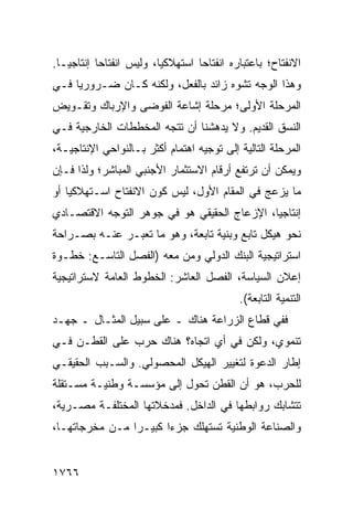 ‫ﺍﻻﻨﻔﺘﺎﺡ؛ ﺒﺎﻋﺘﺒﺎﺭﻩ ﺍﻨﻔﺘﺎ ‪‬ﺎ ﺍﺴﺘﻬﻼﻜ ‪‬ﺎ، ﻭﻟﻴﺱ ﺍﻨﻔﺘﺎ ‪‬ﺎ ﺇﻨﺘﺎﺠ ‪‬ـﺎ.‬
   ‫ﻴ‬        ‫ﺤ‬              ‫ﻴ‬         ‫ﺤ‬
‫ﻭﻫﺫﺍ ﺍﻟﻭﺠﻪ ﺘﺸﻭﻩ ﺯﺍﺌﺩ ﺒﺎﻟﻔﻌل، ﻭﻟﻜﻨﻪ ﻜـﺎﻥ ﻀـﺭﻭﺭ ‪‬ﺎ ﻓـﻲ‬
     ‫ﻴ‬
‫ﺍﻟﻤﺭﺤﻠﺔ ﺍﻷﻭﻟﻰ؛ ﻤﺭﺤﻠﺔ ﺇﺸﺎﻋﺔ ﺍﻟﻔﻭﻀﻰ ﻭﺍﻹﺭﺒﺎﻙ ﻭﺘﻘـﻭﻴﺽ‬
‫ﺍﻟﻨﺴﻕ ﺍﻟﻘﺩﻴﻡ. ﻭﻻ ﻴﺩﻫﺸﻨﺎ ﺃﻥ ﺘﺘﺠﻪ ﺍﻟﻤﺨﻁﻁﺎﺕ ﺍﻟﺨﺎﺭﺠﻴﺔ ﻓـﻲ‬
‫ﺍﻟﻤﺭﺤﻠﺔ ﺍﻟﺘﺎﻟﻴﺔ ﺇﻟﻰ ﺘﻭﺠﻴﻪ ﺍﻫﺘﻤﺎﻡ ﺃﻜﺜﺭ ﺒـﺎﻟﻨﻭﺍﺤﻲ ﺍﻹﻨﺘﺎﺠﻴـﺔ،‬
‫ﻭﻴﻤﻜﻥ ﺃﻥ ﺘﺭﺘﻔﻊ ﺃﺭﻗﺎﻡ ﺍﻻﺴﺘﺜﻤﺎﺭ ﺍﻷﺠﻨﺒﻲ ﺍﻟﻤﺒﺎﺸﺭ؛ ﻭﻟﺫﺍ ﻓـﺈﻥ‬
‫ﻤﺎ ﻴﺯﻋﺞ ﻓﻲ ﺍﻟﻤﻘﺎﻡ ﺍﻷﻭل، ﻟﻴﺱ ﻜﻭﻥ ﺍﻻﻨﻔﺘﺎﺡ ﺍﺴـﺘﻬﻼﻜ ‪‬ﺎ ﺃﻭ‬
    ‫ﻴ‬
‫ﺇﻨﺘﺎﺠ ‪‬ﺎ، ﺍﻹﺯﻋﺎﺝ ﺍﻟﺤﻘﻴﻘﻲ ﻫﻭ ﻓﻲ ﺠﻭﻫﺭ ﺍﻟﺘﻭﺠﻪ ﺍﻻﻗﺘﺼـﺎﺩﻱ‬
                                             ‫ﻴ‬
‫ﻨﺤﻭ ﻫﻴﻜل ﺘﺎﺒﻊ ﻭﺒﻨﻴﺔ ﺘﺎﺒﻌﺔ، ﻭﻫﻭ ﻤﺎ ﺘﻌﺒـﺭ ﻋﻨـﻪ ﺒﺼـﺭﺍﺤﺔ‬
‫ﺍﺴﺘﺭﺍﺘﻴﺠﻴﺔ ﺍﻟﺒﻨﻙ ﺍﻟﺩﻭﻟﻲ ﻭﻤﻥ ﻤﻌﻪ )ﺍﻟﻔﺼل ﺍﻟﺘﺎﺴـﻊ: ﺨﻁـﻭﺓ‬
‫ﺇﻋﻼﻥ ﺍﻟﺴﻴﺎﺴﺔ، ﺍﻟﻔﺼل ﺍﻟﻌﺎﺸﺭ: ﺍﻟﺨﻁﻭﻁ ﺍﻟﻌﺎﻤﺔ ﻻﺴﺘﺭﺍﺘﻴﺠﻴﺔ‬
                                              ‫ﺍﻟﺘﻨﻤﻴﺔ ﺍﻟﺘﺎﺒﻌﺔ(.‬
‫ﻓﻔﻲ ﻗﻁﺎﻉ ﺍﻟﺯﺭﺍﻋﺔ ﻫﻨﺎﻙ ـ ﻋﻠﻰ ﺴﺒﻴل ﺍﻟﻤﺜـﺎل ـ ﺠﻬـﺩ‬
‫ﺘﻨﻤﻭﻱ، ﻭﻟﻜﻥ ﻓﻲ ﺃﻱ ﺍﺘﺠﺎﻩ؟ ﻫﻨﺎﻙ ﺤﺭﺏ ﻋﻠﻰ ﺍﻟﻘﻁـﻥ ﻓـﻲ‬
‫ﺇﻁﺎﺭ ﺍﻟﺩﻋﻭﺓ ﻟﺘﻐﻴﻴﺭ ﺍﻟﻬﻴﻜل ﺍﻟﻤﺤﺼﻭﻟﻲ. ﻭﺍﻟﺴـﺒﺏ ﺍﻟﺤﻘﻴﻘـﻲ‬
‫ﻟﻠﺤﺭﺏ، ﻫﻭ ﺃﻥ ﺍﻟﻘﻁﻥ ﺘﺤﻭل ﺇﻟﻰ ﻤﺅﺴﺴـﺔ ﻭﻁﻨﻴـﺔ ﻤﺴـﺘﻘﻠﺔ‬
‫ﺘﺘﺸﺎﺒﻙ ﺭﻭﺍﺒﻁﻬﺎ ﻓﻲ ﺍﻟﺩﺍﺨل. ﻓﻤﺩﺨﻼﺘﻬﺎ ﺍﻟﻤﺨﺘﻠﻔـﺔ ﻤﺼـﺭﻴﺔ،‬
‫ﻭﺍﻟﺼﻨﺎﻋﺔ ﺍﻟﻭﻁﻨﻴﺔ ﺘﺴﺘﻬﻠﻙ ﺠﺯ ‪‬ﺍ ﻜﺒﻴـ ‪‬ﺍ ﻤـﻥ ﻤﺨﺭﺠﺎﺘﻬـﺎ،‬
                ‫ﺭ‬       ‫ﺀ‬


‫٦٦٧١‬
 