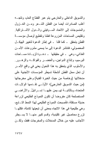 ‫ﻭﺍﻟﺘﺴﻭﻴﻕ ﺍﻟﺩﺍﺨﻠﻲ ﻭﺍﻟﺨﺎﺭﺠﻲ ﻴﺘﻡ ﻋﺒﺭ ﺍﻟﻘﻁﺎﻉ ﺍﻟﻌﺎﻡ، ﻭﺘﺘﺠـﻪ‬
‫ﺃﻏﻠﺏ ﺍﻟﺼﺎﺩﺭﺍﺕ ﺃﻴ ‪‬ﺎ ﻤﻥ ﺍﻟﻘﻁﻥ ﺍﻟﺸـﻌﺭ ﻭﻤـﻥ ﺍﻟﻐـﺯﻭل‬
                              ‫ﻀ‬
‫ﻭﺍﻟﻤﻨﺴﻭﺠﺎﺕ ﺇﻟﻰ ﺍﻻﺘﺤﺎﺩ ﺍﻟﺴـﻭﻓﻴﺘﻲ ﻭﺍﻟـﺩﻭل ﺍﻻﺸـﺘﺭﺍﻜﻴﺔ.‬
‫ﻭﺘﻘﻠﻴﺹ ﺍﻟﻤﺴﺎﺤﺎﺕ ﺍﻟﻤﺯﺭﻭﻋﺔ ﻗﻁ ﹰﺎ ﻭﺘﻘﻁﻴﻊ ﺃﻭﺼﺎل ﻤﺅﺴﺴـﺔ‬
                     ‫ﻨ‬
‫ﺍﻟﻘﻁﻥ ﻴﺘﺤﻘﻕ ـ ﻜﻤﺎ ﻗﻠﻨﺎ ـ ﻓﻲ ﺇﻁﺎﺭ ﺍﻟﺩﻋﻭﺓ ﻟﺘﻐﻴﻴﺭ ﺍﻟﻬﻴﻜـل‬
‫ﺍﻟﻤﺤﺼﻭﻟﻲ، ﻓﺘﻨﺘﺸﺭ ﺍﻟﺩﻋﻭﺓ ﺇﻟﻰ ﻤﺎ ﻴﺴﻤﻰ ﻤﺸﺭﻭﻋﺎﺕ ﺍﻷﻤـﻥ‬
‫ﺍﻟﻐﺫﺍﺌﻲ، ﻭﻫﻲ ـ ﻓﻲ ﺤﻘﻴﻘﺘﻬﺎ ـ ﺩﻋـﻭﺓ ﻟﺯﻴـﺎﺩﺓ ﻤﺴـﺎﺤﺎﺕ‬
‫ﺍﻟﺒﺭﺴﻴﻡ، ﻭﺇﻨﺘﺎﺝ ﺍﻟﺩﻭﺍﺠﻥ، ﻭﺍﻟﺨﻀـﺭ ﻭﺍﻟﻔﻭﺍﻜـﻪ ﻭﺍﻟﺯﻫـﻭﺭ.‬
‫ﻭﺍﻷﺴﻠﻭﺏ ﺍﻟﺫﻱ ﻴﺘﺤﻘﻕ ﺒﻪ ﻫﺫﺍ ﺍﻟﺘﺤﻭل ﻴﻌﻨﻲ ﻓﻲ ﻭﺍﻗﻊ ﺍﻷﻤـﺭ‬
‫ﺃﻥ ﺘﺤل ﻤﺤل ﺍﻟﻘﻁﻥ ﺃﻨﺸﻁﺔ ﺘﺴﻴﻁﺭ ﺍﻟﻤﺅﺴﺴﺎﺕ ﺍﻷﺠﻨﺒﻴﺔ ﻋﻠﻰ‬
‫ﻤﺩﺨﻼﺘﻬﺎ )ﻭﺨﺎﺼﺔ ﻤﻥ ﺤﻴﺙ ﺍﻟﺨﺒﺭﺓ ﺍﻟﻔﻨﻴﺔ( ﻭﻋﻠﻰ ﻤﺨﺭﺠﺎﺘﻬﺎ‬
‫)ﻤﻥ ﺤﻴﺙ ﺍﻟﺘﺴﻭﻴﻕ ﺍﻟﺨﺎﺭﺠﻲ(؛ ﺍﻷﻭﻟـﻰ ﺘﻘـﺩﻤﻬﺎ ﺍﻟﻭﻻﻴـﺎﺕ‬
‫ﺍﻟﻤﺘﺤﺩﺓ، ﻭﺒﺎﻟﺜﺎﻨﻴـﺔ ﺘﻬـﻴﻤﻥ ﻋﻠﻴﻬـﺎ ﺇﺴـﺭﺍﺌﻴل. ﻭﺍﻷﺭﺍﻀـﻲ‬
          ‫ُ‬
‫ﺍﻟﻤﺴﺘﺼﻠﺤﺔ ﻜﺎﻥ ﻤﻔﺭﻭ ‪‬ﺎ ﺃﻥ ﺘﻜﻭﻥ ﺍﻟﻨﻤﻭﺫﺝ ﺍﻟﻁﻠﻴﻌﻲ ﻟﺯﺭﺍﻋﺔ‬
                                ‫ﻀ‬
‫ﺤﺩﻴﺜﺔ ﻤﺴﺘﻘﻠﺔ، ﻓﺄﺼﺒﺤﺕ ﺍﻟﻨﻤﻭﺫﺝ ﺍﻟﻁﻠﻴﻌﻲ ﻟﻬﺫﺍ ﺍﻟﻨﻤﻁ ﺍﻟﺘـﺎﺒﻊ،‬
‫ﻭﻫﻲ ﻁﻠﻴﻌﻴﺔ ﻓﻲ ﻫﺫﺍ ﺍﻻﺘﺠﺎﻩ ﺒﻤﻌﻨﻰ ﺃﻥ ﺘﺒﻌﻴﺘﻬﺎ ﻜﺎﻤﻠﺔ، ﻓﻜﻠﻬـﺎ‬
‫ﺘﺯﺭﻉ ﻤﺤﺎﺼﻴل ﻏﻴﺭ ﺘﻘﻠﻴﺩﻴﺔ، ﻭﻗﺴﻡ ﻜﺒﻴﺭ ﻤﻨﻬـﺎ ﻻ ﻴﺴـﻴﻁﺭ‬
‫ﺍﻷﺠﺎﻨﺏ ﻋﻠﻴﻪ ﻤﻥ ﺨﻼل ﺍﻟﻤﺩﺨﻼﺕ ﻭﺍﻟﻤﺨﺭﺠﺎﺕ ﻓﻘﻁ، ﻭﻟﻜـﻥ‬


‫٧٦٧١‬
 