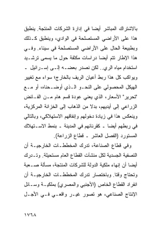 ‫ﺒﺎﻻﺸﺘﺭﺍﻙ ﺍﻟﻤﺒﺎﺸﺭ ﺃﻴ ‪‬ﺎ ﻓﻲ ﺇﺩﺍﺭﺓ ﺍﻟﺸﺭﻜﺎﺕ ﺍﻟﻤﻨﺘﺠﺔ. ﻴﻨﻁﺒﻕ‬
                                 ‫ﻀ‬
‫ﻫﺫﺍ ﻋﻠﻰ ﺍﻷﺭﺍﻀﻲ ﺍﻟ ‪‬ﺴﺘﺼﹶﺤﺔ ﻓﻲ ﺍﻟﻭﺍﺩﻱ، ﻭﻴﻨﻁﺒﻕ ﻜـﺫﻟﻙ‬
                          ‫ﻠ‬   ‫ﻤ‬
‫ﻭﺒﻁﺒﻴﻌﺔ ﺍﻟﺤﺎل ﻋﻠﻰ ﺍﻷﺭﺍﻀﻲ ﺍﻟﻤﺴﺘﺼﻠﺤﺔ ﻓﻲ ﺴﻴﻨﺎﺀ. ﻭﻓـﻲ‬
‫ﻫﺫﺍ ﺍﻹﻁﺎﺭ ﺘﺘﻡ ﺃﻴ ‪‬ﺎ ﺩﺭﺍﺴﺎﺕ ﻤﻜﺜﻔﺔ ﺤﻭل ﻤﺎ ﻴﺴ ‪‬ﻰ ﺘﺭﺸـﻴﺩ‬
        ‫ﻤ‬                         ‫ﻀ‬
‫ﺍﺴﺘﺨﺩﺍﻡ ﻤﻴﺎﻩ ﺍﻟﺭﻱ.. ﻟﻜﻥ ﻨﺼﺩﺭ ﺒﻌﻀـﻪ ﺇﻟـﻰ ﺇﺴـﺭﺍﺌﻴل ـ‬
‫ﻭﻴﻭﺍﻜﺏ ﻜل ﻫﺫﺍ ﺭﺒﻁ ﺃﻋﻴﺎﻥ ﺍﻟﺭﻴﻑ ﺒﺎﻟﺨﺎﺭﺝ؛ ﺴﻭﺍﺀ ﻤﻊ ﺘﻐﻴﻴﺭ‬
‫ﺍﻟﻬﻴﻜل ﺍﻟﻤﺤﺼﻭﻟﻲ ﻋﻠﻰ ﺍﻟﻨﺤـﻭ ﺍﻟـﺫﻱ ﺃﻭﻀـﺤﻨﺎﻩ، ﺃﻭ ﻤـﻊ‬
‫"ﺘﺤﺭﻴﺭ" ﺍﻷﺴﻌﺎﺭ، ﺍﻟﺫﻱ ﻴﻌﻨﻲ ﻋﻭﺩﺓ ﻗﺴﻡ ﻫﺎﻡ ﻤـﻥ ﺍﻟﻔـﺎﺌﺽ‬
‫ﺍﻟﺯﺭﺍﻋﻲ ﺇﻟﻰ ﺃﻴﺩﻴﻬﻡ، ﺒﺩﻻ ﻤﻥ ﺍﻟﺫﻫﺎﺏ ﺇﻟﻰ ﺍﻟﺨﺯﺍﻨﺔ ﺍﻟﻤﺭﻜﺯﻴﺔ،‬
                                ‫ﹰ‬
‫ﻭﻴﻨﻌﻜﺱ ﻫﺫﺍ ﻓﻲ ﺯﻴﺎﺩﺓ ﺩﺨﻭﻟﻬﻡ ﻭﺇﻨﻔﺎﻗﻬﻡ ﺍﻻﺴﺘﻬﻼﻜﻲ، ﻭﺒﺎﻟﺘﺎﻟﻲ‬
‫ﻓﻲ ﺭﺒﻁﻬﻡ ﺃﻴ ‪‬ﺎ ـ ﻜﻘﺭﻨﺎﺌﻬﻡ ﻓﻲ ﺍﻟﻤﺩﻴﻨﺔ ـ ﺒﻨﻤﻁ ﺍﻻﺴـﺘﻬﻼﻙ‬
                                       ‫ﻀ‬
              ‫ﺍﻟﻤﺴﺘﻭﺭﺩ )ﺍﻟﻔﺼل ﺍﻟﻌﺎﺸﺭ ـ ﻗﻁﺎﻉ ﺍﻟﺯﺭﺍﻋﺔ(.‬
‫ﻭﻓﻲ ﻗﻁﺎﻉ ﺍﻟﺼﻨﺎﻋﺔ، ﺘﺩﺭﻙ ﺍﻟﻤﺨﻁﻁـﺎﺕ ﺍﻟﺨﺎﺭﺠﻴـﺔ ﺃﻥ‬
‫ﺍﻟﺘﺼﻔﻴﺔ ﺍﻟﺠﺴﺩﻴﺔ ﻟﻜل ﻤﻨﺸﺂﺕ ﺍﻟﻘﻁﺎﻉ ﺍﻟﻌﺎﻡ ﻤﺴﺘﺤﻴﻠﺔ. ﻭﺘـﺩﺭﻙ‬
‫ﺃﻴ ‪‬ﺎ ﺃﻥ ﺇﻨﻬﺎﺀ ﻤﻠﻜﻴﺔ ﺍﻟﺩﻭﻟﺔ ﻟﻠﺸﺭﻜﺎﺕ ﺍﻟﻤﻨﺘﺠﺔ، ﻤﺴﺄﻟﺔ ﺼـﻌﺒﺔ‬
                                                    ‫ﻀ‬
‫ﻭﺘﺤﺘﺎﺝ ﻭﻗ ﹰﺎ. ﻭﺒﺎﺨﺘﺼﺎﺭ ﺘﺩﺭﻙ ﺍﻟﻤﺨﻁﻁـﺎﺕ ﺍﻟﺨﺎﺭﺠﻴـﺔ ﺃﻥ‬
                                       ‫ﺘ‬
‫ﺍﻨﻔﺭﺍﺩ ﺍﻟﻘﻁﺎﻉ ﺍﻟﺨﺎﺹ )ﺍﻷﺠﻨﺒﻲ ﻭﺍﻟﻤﺼﺭﻱ( ﺒﻤﻠﻜﻴـﺔ ﻭﺴـﺎﺌل‬
‫ﺍﻹﻨﺘﺎﺝ ﺍﻟﺼﻨﺎﻋﻲ، ﻫﻭ ﺘﺼﻭﺭ ﻏﻴـﺭ ﻭﺍﻗﻌـﻲ ﻓـﻲ ﺍﻷﺠـل‬


‫٨٦٧١‬
 