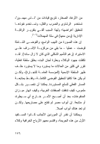 ‫ﻤﻥ ﺍﻷﻭﻏﺎﺩ ﺍﻟﺼﻐﺎﺭ، ﺘﺘﺭﺒﻊ ﻗﻴﺎﺩﺍﺕ ﻤﻥ "ﻨـﺎﺱ ﻤﻬﻤـﻴﻥ"،‬
‫ﺘﺴﺘﺨﺩﻡ ﺍﻟ ‪‬ﺸﺎ ‪‬ﻯ ﻭﺍﻟﻀﺭﺏ ﻭﺍﻟﻘﺘل، ﻭﺘﺴـﺘﺨﺩﻡ ﻨﻔﻭﺫﻫـﺎ‬
                                 ‫ﺭ ﻭ‬
‫ﻟﺘﺤﻘﻴﻕ ﺃﻏﺭﺍﻀﻬﺎ؛ ﻭﻟﻬﺫﺍ ﺍﻟﺴﺒﺏ ﺃﻟﻘـﻲ ﺒﺘﻘﺭﻴـﺭ ﺍﻟﺭﻗﺎﺒـﺔ‬
             ‫ﺍﻹﺩﺍﺭﻴﺔ )ﻭ ‪‬ﻥ ﻤﻌﻬﺎ( ﻓﻲ ﺴﻠﺔ ﺍﻟﻤﻬﻤﻼﺕ)٦٠١(.‬
                                         ‫ﻤ‬
‫ﺇﻥ ﻫﺫﻩ ﺍﻟﺼﻭﺭﺓ ﻤﻥ ﺍﻟﻨﻬﺏ ﺍﻟﻭﺍﺴﻊ، ﻭﺍﻟﻔﻭﻀـﻰ ﺍﻟﺸـﺎﻤﻠﺔ‬
‫ﻗﻭﻀﺕ - ﻋﻤﻠ ‪‬ﺎ - ﻤﺎ ﺒﻘﻲ ﻤﻥ ﻤﺭﻜﺯﻴـﺔ ﺍﻹﺸـﺭﺍﻑ ﻋﻠـﻰ‬
                                  ‫ﻴ‬
‫ﺍﻻﺴﺘﻴﺭﺍﺩ )ﺭﻏﻡ ﺍﻟﺘﺄﻤﻴﻡ ﺍﻟﺸﻜﻠﻲ ﺍﻟﺫﻱ ﻜﺎﻥ ﻻ ﺯﺍل ﺴﺎﺌ ‪‬ﺍ(. ﻟﻘـﺩ‬
        ‫ﺩ‬
‫ﺘﻜﻔﻠﺕ ﺠﻬﻭﺩ ﺍﻟﻭﻜﻼﺀ ﻭﺒﻌﺜﺭﺓ ﻟﺠﺎﻥ ﺍﻟﺒﺕ، ﺒﺨﻠﻕ ﺴﻠﻁﺔ ﻓﻌﻠﻴﺔ،‬
‫ﺘﻘﺭﺭ ﻓﻲ ﻜﺜﻴﺭ ﻤﻥ ﺍﻟﺤﺎﻻﺕ ﻤﺎ ﻴﺴﺘﻭﺭﺩ ﻭﻤﺎ ﻻ ﻴﺴﺘﻭﺭﺩ ﺨﻠـﻑ‬
‫ﻅﻬﺭ ﺍﻟﺴﻠﻁﺔ ﺍﻹﺴﻤﻴﺔ )ﺍﻟﻤﺅﺴﺴﺔ ﺍﻟﻌﺎﻤـﺔ ﻟﻠﺘﺠـﺎﺭﺓ(، ﻭﻟﻜـﻥ‬
‫ﻟﻡ ﻴﻜﻥ ﻫﺫﺍ ﻜﺎﻓ ‪‬ﺎ ﻟﺘﺤﻘﻴﻕ ﺍﻟﻔﻭﻀﻰ ﺍﻟﻜﺎﻤﻠـﺔ، ﻭﻓﻘـﻁ ﺒﻤﺘﺎﺒﻌـﺔ‬
                                        ‫ﻴ‬
‫ﺍﻟﻤﺴﺎﺭ ﺍﻟﻔﻌﻠﻲ ﻟﻠﺴﻠﻊ ﺍﻟﻤﺴﺘﻭﺭﺩﺓ. ﻴﻤﻜﻨﻨﺎ ﺃﻥ ﻨﺘﺼـﻭﺭ ﺒﺸـﻜل‬
‫ﻤﻠﻤﻭﺱ، ﻜﻴﻑ ﺘﺩﻓﻘﺕ ﺍﻟﺼﻔﻘﺎﺕ ﺍﻟﻐﺭﺒﻴﺔ، ﻭﻜﻴﻑ ﺍﻨﻬﺎﺭ ﻤﻴـﺯﺍﻥ‬
‫ﺍﻟﻤﺩﻓﻭﻋﺎﺕ، ﺒﻌﺩ ﺃﻥ ﺃﺼـﺒﺢ ﺍﻷﻤـﺭ ﺨـﺎﺭﺝ ﺃﻱ ﺴـﻴﻁﺭﺓ،‬
‫ﺃﻭ ﻤﺘﺎﺒﻌﺔ. ﺇﻥ ﺃﺒﻭﺍﺏ ﻤﺼﺭ ﻟﻡ ﺘﻔﺘﺢ ﻋﻠﻰ ﻤﺼﺎﺭﻴﻌﻬﺎ. ﻭﻟﻜـﻥ‬
                                 ‫ﻟﻡ ﺘﻌﺩ ﻫﻨﺎﻙ ﺃﺒﻭﺍﺏ ﺃﺼﻼ.‬
                                  ‫ﹰ‬
‫ﻭﻴﻤﻜﻨﻨﺎ ﺃﻥ ﻨﻘﺩﺭ ﺃﻥ ﺍﻟﻤﻭﺭﺩﻴﻥ ﺍﻷﺠﺎﻨﺏ ﻜـﺎﻨﻭﺍ ﺍﻟﻤﺴـﺘﻔﻴﺩ‬
‫ﺍﻷﻭل ﻤﻥ ﻫﺫﻩ ﺍﻟﺠﺭﻴﻤﺔ، ﻭﺍﻗﺘﺴﻡ ﻤﻌﻬﻡ ﺍﻷﺭﺒﺎﺡ ﺍﻟﺨﺭﺍﻓﻴﺔ ﻭﻜﻼﺀ‬


‫٦٧١‬
 