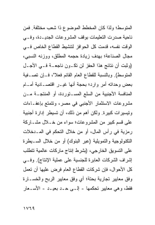 ‫ﺍﻟﻤﺘﻭﺴﻁ؛ ﻭﻟﺫﺍ ﻜﺎﻥ ﺍﻟﻤﺨﻁﻁ ﺍﻟﻤﻭﻀﻭﻉ ﺫﺍ ﺸ ‪‬ﺏ ﻤﺨﺘﻠﻔﺔ. ﻓﻤﻥ‬
             ‫ﹸﻌ‬             ‫ﹸ‬
‫ﻨﺎﺤﻴﺔ ﺼﺩﺭﺕ ﺍﻟﺘﻌﻠﻴﻤﺎﺕ ﺒﻭﻗﻑ ﺍﻟﻤﺸﺭﻭﻋﺎﺕ ﺍﻟﺠﺩﻴـﺩﺓ، ﻭﻓـﻲ‬
‫ﺍﻟﻭﻗﺕ ﻨﻔﺴﻪ، ﻗ ‪‬ﻤﺕ ﻜل ﺍﻟﺤﻭﺍﻓﺯ ﻟﺘﻨﺸﻴﻁ ﺍﻟﻘﻁﺎﻉ ﺍﻟﺨﺎﺹ ﻓـﻲ‬
                                     ‫ﹸﺩ‬
‫ﻤﺠﺎل ﺍﻟﺼﻨﺎﻋﺔ؛ ﺒﻬﺩﻑ ﺯﻴﺎﺩﺓ ﺤﺠﻤﻪ ﺍﻟﻤﻁﻠﻕ، ﻭﻭﺯﻨﻪ ﺍﻟﻨﺴﺒﻲ،‬
‫)ﻭﺜﺒﺕ ﺃﻥ ﻨﺘﺎﺌﺞ ﻫﺫﺍ ﺍﻟﺤﻔﺯ ﻟﻥ ﺘﻜـﻭﻥ ﻨﺎﺠﻌـﺔ ﻓـﻲ ﺍﻷﺠـل‬
‫ﺍﻟﻤﺘﻭﺴﻁ(. ﻭﺒﺎﻟﻨﺴﺒﺔ ﻟﻠﻘﻁﺎﻉ ﺍﻟﻌﺎﻡ ﺍﻟﻘﺎﺌﻡ ﻓﻌﻼ"، ﻓـﺈﻥ ﺘﺼـﻔﻴﺔ‬
              ‫ﹰ‬
‫ﺒﻌﺽ ﻭﺤﺩﺍﺘﻪ ﺃﻤﺭ ﻭﺍﺭ ‪‬؛ ﺒﺤﺠﺔ ﺃﻨﻬﺎ ﻏﻴـﺭ ﺍﻗﺘﺼـﺎﺩﻴﺔ ﺃﻤـﺎﻡ‬
                                ‫‪ ‬ﺩ‬
‫ﺍﻟﻤﻨﺎﻓﺴﺔ ﺍﻷﺠﻨﺒﻴﺔ ﻤﻥ ﺍﻟﺴﻠﻊ ﺍﻟﻤﺴـﺘﻭﺭﺩﺓ، ﺃﻭ ﺍﻟﻤﻨ ﹶﺠـﺔ ﻤـﻥ‬
       ‫‪‬ﺘ‬
‫ﻤﺸﺭﻭﻋﺎﺕ ﺍﻻﺴﺘﺜﻤﺎﺭ ﺍﻷﺠﻨﺒﻲ ﻓﻲ ﻤﺼﺭ، ﻭﺘﺘﻤﺘﻊ ﺒﺈﻋﻔـﺎﺀﺍﺕ‬
‫ﻭﺘﻴﺴﻴﺭﺍﺕ ﻜﺒﻴﺭﺓ. ﻭﻟﻜﻥ ﺃﻫﻡ ﻤﻥ ﺫﻟﻙ، ﺃﻥ ﺘﺴﻴﻁﺭ ﺇﺩﺍﺭﺓ ﺃﺠﻨﺒﻴﺔ‬
‫ﻋﻠﻰ ﻗﺴﻡ ﻜﺒﻴﺭ ﻤﻥ ﺍﻟﻤﺸﺭﻭﻋﺎﺕ؛ ﺴﻭﺍﺀ ﻤﻥ ﺨـﻼل ﻤﺸـﺎﺭﻜﺔ‬
‫ﺭﻤﺯﻴﺔ ﻓﻲ ﺭﺃﺱ ﺍﻟﻤﺎل، ﺃﻭ ﻤﻥ ﺨﻼل ﺍﻟﺘﺤﻜﻡ ﻓﻲ ﺍﻟﻤـﺩﺨﻼﺕ‬
‫ﺍﻟﺘﻜﻨﻭﻟﻭﺠﻴﺔ ﻭﺍﻟﺘﻤﻭﻴﻠﻴﺔ )ﻋﺒﺭ ﺍﻟﺒﻨﻭﻙ( ﺃﻭ ﻤﻥ ﺨﻼل ﺍﻟﺴـﻴﻁﺭﺓ‬
‫ﻋﻠﻰ ﺍﻟﺘﺴﻭﻴﻕ ﺍﻟﺨﺎﺭﺠﻲ، )ﺒﺸﺭﻁ ﺇﻨﺘﺎﺝ ﻤﺎﺭﻜﺎﺕ ﻋﺎﻟﻤﻴﺔ ﺘﺘﻁﻠﺏ‬
‫ﺇﺸﺭﺍﻑ ﺍﻟﺸﺭﻜﺎﺕ ﺍﻟﻌﺎﺒﺭﺓ ﻟﻠﺠﻨﺴﻴﺔ ﻋﻠﻰ ﻋﻤﻠﻴﺔ ﺍﻹﻨﺘﺎﺝ(. ﻭﻓـﻲ‬
‫ﻜل ﺍﻷﺤﻭﺍل، ﻓﺈﻥ ﺸﺭﻜﺎﺕ ﺍﻟﻘﻁﺎﻉ ﺍﻟﻌﺎﻡ ﻓ ِﺽ ﻋﻠﻴﻬﺎ ﺃﻥ ﺘﻌﻤل‬
               ‫ﹸﺭ‬
‫ﻭﻓﻕ ﻤﻌﺎﻴﻴﺭ ﺘﺠﺎﺭﻴﺔ ﺒﺤﺘﺔ؛ ﺃﻱ ﻭﻓﻕ ﻤﻌﺎﻴﻴﺭ ﺍﻟﺭﺒﺢ ﻭﺍﻟﺨﺴـﺎﺭﺓ‬
                                           ‫‪‬‬
‫ﻓﻘﻁ، ﻭﻫﻲ ﻤﻌﺎﻴﻴﺭ ﺘﺤﻜﻤﻬﺎ - ﺇﻟـﻰ ﺤـﺩ ﺒﻌﻴـﺩ - ﺍﻷﺴـﻌﺎﺭ‬


‫٩٦٧١‬
 