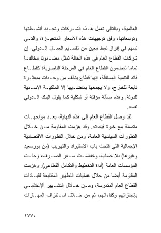 ‫ﺍﻟﻌﺎﻟﻤﻴﺔ، ﻭﺒﺎﻟﺘﺎﻟﻲ ﺘﻌﻤل ﻫـﺫﻩ ﺍﻟﺸـﺭﻜﺎﺕ ﻭﺘﺤـﺩﺩ ﺃﻨﺸـﻁﺘﻬﺎ‬
‫ﻭﺘﻭﺴﻌﺎﺘﻬﺎ، ﻭﻓﻕ ﺘﻭﺠﻴﻬﺎﺕ ﻫﺫﻩ ﺍﻷﺴﻌﺎﺭ ﺍﻟﻤﺘﺤﻴـﺯﺓ، ﻭﺍﻟﺘـﻲ‬
‫ﺘﺴﻬﻡ ﻓﻲ ﺇﻓﺭﺍﺯ ﻨﻤﻁ ﻤﻌﻴﻥ ﻤﻥ ﺘﻘﺴـﻴﻡ ﺍﻟﻌﻤـل ﺍﻟـﺩﻭﻟﻲ. ﺇﻥ‬
‫ﺸﺭﻜﺎﺕ ﺍﻟﻘﻁﺎﻉ ﺍﻟﻌﺎﻡ ﻓﻲ ﻫﺫﻩ ﺍﻟﺤﺎﻟﺔ ﺘﻤﺜل ﻤﻀـﻤﻭ ﹰﺎ ﻤﺨﺎﻟ ﹰـﺎ‬
  ‫ﻔ‬       ‫ﻨ‬
‫ﺘﻤﺎ ‪‬ﺎ ﻟﻤﻀﻤﻭﻥ ﺍﻟﻘﻁﺎﻉ ﺍﻟﻌﺎﻡ ﻓﻲ ﺍﻟﻤﺭﺤﻠﺔ ﺍﻟﻨﺎﺼﺭﻴﺔ؛ ﻜﻘﻁـﺎﻉ‬
                                                 ‫ﻤ‬
‫ﻗﺎﺌﺩ ﻟﻠﺘﻨﻤﻴﺔ ﺍﻟﻤﺴﺘﻘﻠﺔ، ﺇﻨﻬﺎ ﻗﻁﺎﻉ ﻴﺘﺄﻟﻑ ﻤﻥ ﻭﺤـﺩﺍﺕ ﻤﺒﻌﺜـﺭﺓ‬
‫ﺘﺎﺒﻌﺔ ﻟﻠﺨﺎﺭﺝ، ﻭﻻ ﻴﺠﻤﻌﻬﺎ ﺒﻤﺎﻀـﻴﻬﺎ ﺇﻻ ﺍﻟﻤﻠﻜﻴـﺔ ﺍﻹﺴـﻤﻴﺔ‬
        ‫ﹸ‬
‫ﻟﻠﺩﻭﻟﺔ. ﻭﻫﺫﻩ ﻤﺴﺄﻟﺔ ﻤﺅﻗﺘﺔ ﺃﻭ ﺸﻜﻠﻴﺔ ﻜﻤﺎ ﻴﻘﻭل ﺍﻟﺒﻨﻙ ﺍﻟـﺩﻭﻟﻲ‬
                                                  ‫ﻨﻔﺴﻪ.‬
‫ﻟﻘﺩ ﻭﺼل ﺍﻟﻘﻁﺎﻉ ﺍﻟﻌﺎﻡ ﺇﻟﻰ ﻫﺫﻩ ﺍﻟﻨﻬﺎﻴﺔ، ﺒﻌـﺩ ﻤﻭﺍﺠﻬـﺎﺕ‬
                                     ‫‪‬‬
‫ﻤﺘﺼﻠﺔ ﻤﻊ ﺨﺒﺭﺓ ﻗﻴﺎﺩﺍﺘﻪ. ﻭﻗﺩ ﻫﺯﻤﺕ ﺍﻟﻤﻘﺎﻭﻤﺔ ﻤـﻥ ﺨـﻼل‬
‫ﺍﻟﺘﻁﻭﺭﺍﺕ ﺍﻟﺴﻴﺎﺴﻴﺔ ﺍﻟﻌﺎﻤﺔ، ﻭﻤﻥ ﺨﻼل ﺍﻟﺘﻁﻭﺭﺍﺕ ﺍﻻﻗﺘﺼﺎﺩﻴﺔ‬
‫ﺍﻹﺠﻤﺎﻟﻴﺔ ﺍﻟﺘﻲ ﻓﺘﺤﺕ ﺒﺎﺏ ﺍﻻﺴﺘﻴﺭﺍﺩ ﻭﺍﻟﺘﻬﺭﻴﺏ )ﻤﻥ ﺒﻭﺭﺴﻌﻴﺩ‬
‫ﻭﻏﻴﺭﻫﺎ( ﺒﻼ ﺤﺴﺎﺏ، ﻭﺨﻔﻀـﺕ ﺴـﻌﺭ ﺍﻟﺼـﺭﻑ، ﻭﺤﻠـﺕ‬
‫ﺍﻟﻤﺅﺴﺴﺎﺕ ﺍﻟﻌﺎﻤﺔ )ﺃﺩﺍﺓ ﺍﻟﺘﺨﻁﻴﻁ ﻭﺍﻟﺘﻜﺎﻤل ﺍﻟﻘﻁﺎﻋﻲ(. ﻭﻫﺯ ‪‬ﺕ‬
 ‫‪ِ ‬ﻤ‬
‫ﺍﻟﻤﻘﺎﻭﻤﺔ ﺃﻴﻀﺎ ﻤﻥ ﺨﻼل ﻋﻤﻠﻴﺎﺕ ﺍﻟﺘﻁﻬﻴﺭ ﺍﻟﻤﺘﺘﺎﺒﻌﺔ ﻟﻘﻴـﺎﺩﺍﺕ‬
                                          ‫‪‬‬
‫ﺍﻟﻘﻁﺎﻉ ﺍﻟﻌﺎﻡ ﺍﻟﻤﺘﻤﺭﺴﺔ، ﻭﻤـﻥ ﺨـﻼل ﺍﻟﺘﺸـﻬﻴﺭ ﺍﻹﻋﻼﻤـﻲ‬
‫ﺒﺈﻨﺠﺎﺯﺍﺘﻬﻡ ﻭﻜﻔﺎﺀﺍﺘﻬﻡ، ﺜﻡ ﻤﻥ ﺨـﻼل ﺍﺴـﺘﻨﺯﺍﻑ ﺍﻟﻤﻬـﺎﺭﺍﺕ‬


‫٠٧٧١‬
 