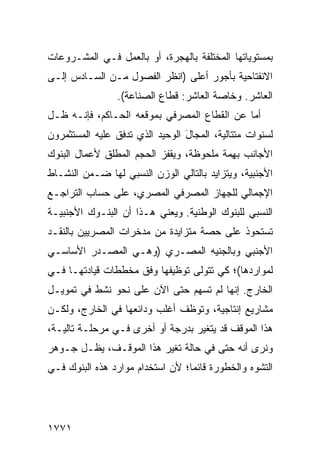 ‫ﺒﻤﺴﺘﻭﻴﺎﺘﻬﺎ ﺍﻟﻤﺨﺘﻠﻔﺔ ﺒﺎﻟﻬﺠﺭﺓ، ﺃﻭ ﺒﺎﻟﻌﻤل ﻓـﻲ ﺍﻟﻤﺸـﺭﻭﻋﺎﺕ‬
‫ﺍﻻﻨﻔﺘﺎﺤﻴﺔ ﺒﺄﺠﻭﺭ ﺃﻋﻠﻰ )ﺍﻨﻅﺭ ﺍﻟﻔﺼﻭل ﻤـﻥ ﺍﻟﺴـﺎﺩﺱ ﺇﻟـﻰ‬
                 ‫ﺍﻟﻌﺎﺸﺭ. ﻭﺨﺎﺼﺔ ﺍﻟﻌﺎﺸﺭ: ﻗﻁﺎﻉ ﺍﻟﺼﻨﺎﻋﺔ(.‬
‫ﺃ ‪‬ﺎ ﻋﻥ ﺍﻟﻘﻁﺎﻉ ﺍﻟﻤﺼﺭﻓﻲ ﺒﻤﻭﻗﻌﻪ ﺍﻟﺤـﺎﻜﻡ، ﻓﺈﻨـﻪ ﻅـل‬
                                             ‫ﻤ‬
‫ﻟﺴﻨﻭﺍﺕ ﻤﺘﺘﺎﻟﻴﺔ، ﺍﻟﻤﺠﺎل ﺍﻟﻭﺤﻴﺩ ﺍﻟﺫﻱ ﺘﺩﻓﻕ ﻋﻠﻴﻪ ﺍﻟﻤﺴﺘﺜﻤﺭﻭﻥ‬
                                 ‫َ‬
‫ﺍﻷﺠﺎﻨﺏ ﺒﻬ ‪‬ﺔ ﻤﻠﺤﻭﻅﺔ، ﻭﻴﻘﻔﺯ ﺍﻟﺤﺠﻡ ﺍﻟﻤﻁﻠﻕ ﻷﻋﻤﺎل ﺍﻟﺒﻨﻭﻙ‬
                                         ‫ِﻤ‬
‫ﺍﻷﺠﻨﺒﻴﺔ، ﻭﻴﺘﺯﺍﻴﺩ ﺒﺎﻟﺘﺎﻟﻲ ﺍﻟﻭﺯﻥ ﺍﻟﻨﺴﺒﻲ ﻟﻬﺎ ﻀـﻤﻥ ﺍﻟﻨﺸـﺎﻁ‬
‫ﺍﻹﺠﻤﺎﻟﻲ ﻟﻠﺠﻬﺎﺯ ﺍﻟﻤﺼﺭﻓﻲ ﺍﻟﻤﺼﺭﻱ، ﻋﻠﻰ ﺤﺴﺎﺏ ﺍﻟﺘﺭﺍﺠـﻊ‬
‫ﺍﻟﻨﺴﺒﻲ ﻟﻠﺒﻨﻭﻙ ﺍﻟﻭﻁﻨﻴﺔ. ﻭﻴﻌﻨﻲ ﻫـﺫﺍ ﺃﻥ ﺍﻟﺒﻨـﻭﻙ ﺍﻷﺠﻨﺒﻴـﺔ‬
‫ﺘﺴﺘﺤﻭﺫ ﻋﻠﻰ ﺤﺼﺔ ﻤﺘﺯﺍﻴﺩﺓ ﻤﻥ ﻤﺩﺨﺭﺍﺕ ﺍﻟﻤﺼﺭﻴﻴﻥ ﺒﺎﻟﻨﻘـﺩ‬
‫ﺍﻷﺠﻨﺒﻲ ﻭﺒﺎﻟﺠﻨﻴﻪ ﺍﻟﻤﺼـﺭﻱ )ﻭﻫـﻲ ﺍﻟﻤﺼـﺩﺭ ﺍﻷﺴﺎﺴـﻲ‬
‫ﻟﻤﻭﺍﺭﺩﻫﺎ(؛ ﻜﻲ ﺘﺘﻭﻟﻰ ﺘﻭﻅﻴﻔﻬﺎ ﻭﻓﹾﻕ ﻤﺨﻁﻁﺎﺕ ﻗﻴﺎﺩﺘﻬـﺎ ﻓـﻲ‬
                       ‫‪‬‬
‫ﺍﻟﺨﺎﺭﺝ. ﺇﻨﻬﺎ ﻟﻡ ﺘﺴﻬﻡ ﺤﺘﻰ ﺍﻵﻥ ﻋﻠﻰ ﻨﺤﻭ ﻨﺸﻁ ﻓﻲ ﺘﻤﻭﻴـل‬
‫ﻤﺸﺎﺭﻴﻊ ﺇﻨﺘﺎﺠﻴﺔ، ﻭﺘﻭﻅﻑ ﺃﻏﻠﺏ ﻭﺩﺍﺌﻌﻬﺎ ﻓﻲ ﺍﻟﺨﺎﺭﺝ، ﻭﻟﻜـﻥ‬
‫ﻫﺫﺍ ﺍﻟﻤﻭﻗﻑ ﻗﺩ ﻴﺘﻐﻴﺭ ﺒﺩﺭﺠﺔ ﺃﻭ ﺃﺨﺭﻯ ﻓـﻲ ﻤﺭﺤﻠـﺔ ﺘﺎﻟﻴـﺔ،‬
‫ﻭﻨﺭﻯ ﺃﻨﻪ ﺤﺘﻰ ﻓﻲ ﺤﺎﻟﺔ ﺘﻐﻴﺭ ﻫﺫﺍ ﺍﻟﻤﻭﻗـﻑ، ﻴﻅـل ﺠـﻭﻫﺭ‬
‫ﺍﻟﺘﺸﻭﻩ ﻭﺍﻟﺨﻁﻭﺭﺓ ﻗﺎﺌ ‪‬ﺎ؛ ﻷﻥ ﺍﺴﺘﺨﺩﺍﻡ ﻤﻭﺍﺭﺩ ﻫﺫﻩ ﺍﻟﺒﻨﻭﻙ ﻓـﻲ‬
                                  ‫ﻤ‬




‫١٧٧١‬
 