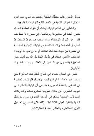 ‫ﺘﻤﻭﻴل ﺍﻟﻤﺸﺭﻭﻋﺎﺕ ﺴﻴﻅل ﺍﻨﺘﻘﺎﺌ ‪‬ﺎ ﻭﺨﺎﻀـ ‪‬ﺎ ﻓـﻲ ﻤﻌـﺎﻴﻴﺭﻩ‬
              ‫ﻌ‬        ‫ﻴ‬
  ‫ﻟﻤﻨﻁﻕ ﺍﺴﺘﻤﺭﺍﺭ ﺍﻟﺘﻨﻤﻴﺔ ﻓﻲ ﺍﻟﺨﻁ ﺍﻟﺘﺎﺒﻊ ﻟﻠﻘﺭﺍﺭﺍﺕ ﺍﻟﺨﺎﺭﺠﻴﺔ.‬
‫ﻭﺍﻟﺨﻁﻴﺭ ﻓﻲ ﻗﻁﺎﻉ ﺍﻟﺒﻨﻭﻙ ﺃﻴ ‪‬ﺎ، ﺃﻥ ﺒﻨﻭﻙ ﺍﻟﻘﻁﺎﻉ ﺍﻟﻌـﺎﻡ‬
                        ‫ﻀ‬
‫ﺘﺘﺤﻭﺭ ﺃﻴ ‪‬ﺎ ﻓﻲ ﻤﻌﺎﻴﻴﺭﻫﺎ ﻭﻭﻅﺎﺌﻔﻬﺎ، ﺇﻟﻰ ﺼﻭﺭﺓ ﻻ ﺘﺨﺘﻠـﻑ‬
                                         ‫ﻀ‬
‫ﻜﺜﻴ ‪‬ﺍ ﻋﻥ ﺍﻟﺒﻨﻭﻙ ﺍﻷﺠﻨﺒﻴﺔ؛ ﺴﻭﺍﺀ ﺒﺴﺒﺏ ﻀـﻐﻭﻁ ﺍﻟﻤﺨﻁـﻁ‬
                                            ‫ﺭ‬
‫ﺍﻟﻌﺎﻡ، ﺃﻭ ﺃﻤﺎﻡ ﺍﻋﺘﺒﺎﺭﺍﺕ ﺍﻟﻤﻨﺎﻓﺴﺔ ﻤﻊ ﺍﻟﺒﻨﻭﻙ ﺍﻷﺠﻨﺒﻴﺔ ﺍﻟﻌﺎﻤﻠـﺔ‬
‫ﻓﻲ ﻤﺼ ‪‬؛ ﻤﻥ ﺤﻴﺙ ﻤﻌﺩﻻﺕ ﺍﻟﻔﺎﺌﺩﺓ، ﺃﻭ ﻤـﻥ ﺤﻴـﺙ ﺃﻭﺠـﻪ‬
                                         ‫ﺭ‬
‫ﺍﻟﺘﻭﻅﻴﻑ ﺍﻷﻋﻠﻰ ﻋﺎﺌ ‪‬ﺍ، ﻓﻲ ﻅـل ﺍﻟﻬﻴﻜـل ﺍﻟﻌـﺎﻡ ﻟﻸﺴـﻌﺎﺭ‬
                                ‫ﺩ‬
‫ﺍﻟﻤﺘﺤﻴﺯﺓ )ﺍﻟﻔﺼﻭل ﻤﻥ ﺍﻟﺴﺎﺩﺱ ﺇﻟﻰ ﺍﻟﻌﺎﺸـﺭ: ﺒﻨـﺩ ﺍﻟﺒﻨـﻭﻙ‬
                                                 ‫ﺍﻷﺠﻨﺒﻴﺔ(.‬
‫ﹸﺸﻴﺭ ﻓﻲ ﺍﻟﺴﻴﺎﻕ ﻨﻔﺴﻪ، ﺇﻟﻰ ﻗﻁﺎﻉ ﺍﻟﻤﻘﺎﻭﻻﺕ ﺍﻟـﺫﻱ ﻓـﺘﺢ‬
                                                ‫ﻨ‬
‫ﺭﺴﻤ ‪‬ﺎ ﻋﺎﻡ ٧٧٩١ ﺃﻤﺎﻡ ﺍﻟﺸﺭﻜﺎﺕ ﺍﻷﺠﻨﺒﻴﺔ، ﻓﻠﻡ ﺘﺘﺭﺩﺩ ﻟﺤﻅـﺔ‬
                                                ‫ﻴ‬
‫ﻓﻲ ﺍﻟﺘﺩﺍﻓﻊ. ﻭﺍﻟﻨﻘﻁﺔ ﺍﻟﻤﺤﻭﺭﻴﺔ ﻫﻨﺎ ﻫﻲ ﺃﻥ ﺍﻟﺒﻨﻭﻙ ﺘﺘﺤﻜﻡ ﻓـﻲ‬
‫ﺍﻟﺘﻭﺠﻪ ﺍﻟﺘﻨﻤﻭﻱ، ﻤﻥ ﺨﻼل ﺘﻤﻭﻴﻠﻬﺎ ﻟﻠﻤﺸﺭﻭﻋﺎﺕ، ﻭﺸـﺭﻜﺎﺕ‬
‫ﺍﻟﻤﻘﺎﻭﻻﺕ ﺍﻷﺠﻨﺒﻴﺔ ﺘﺘﺤﻜﻡ ﻓﻲ ﺍﻟﺘﻭﺠﻪ ﺍﻟﺘﻨﻤﻭﻱ، ﻤـﻥ ﺨـﻼل‬
‫ﻗﻴﺎﻤﻬﺎ ﺒﺎﻟﺘﻨﻔﻴﺫ ﺍﻟﻌﻴﻨﻲ ﻟﻺﻨﺸﺎﺀﺍﺕ )ﺍﻟﻔﺼﻼﻥ ﺍﻟﺘﺎﺴـﻊ: ﺘﻌـﺩﻴل‬
               ‫ﻗﺎﻨﻭﻥ ﺍﻻﺴﺘﺜﻤﺎﺭ، ﻭﺍﻟﻌﺎﺸﺭ: ﻗﻁﺎﻉ ﺍﻟﻤﻘﺎﻭﻻﺕ(.‬




‫٢٧٧١‬
 