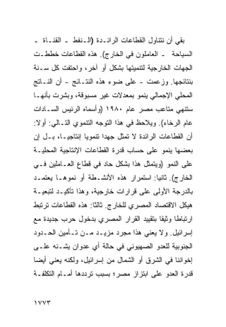 ‫ﺒﻘﻲ ﺃﻥ ﻨﺘﻨﺎﻭل ﺍﻟﻘﻁﺎﻋﺎﺕ ﺍﻟﺭﺍﺌـﺩﺓ )ﺍﻟـﻨﻔﻁ ـ ﺍﻟﻘﻨـﺎﺓ ـ‬
‫ﺍﻟﺴﻴﺎﺤﺔ ـ ﺍﻟﻌﺎﻤﻠﻭﻥ ﻓﻲ ﺍﻟﺨﺎﺭﺝ(. ﻫﺫﻩ ﺍﻟﻘﻁﺎﻋﺎﺕ ﺨﻁﻁـﺕ‬
‫ﺍﻟﺠﻬﺎﺕ ﺍﻟﺨﺎﺭﺠﻴﺔ ﻟﺘﻨﻤﻴﺘﻬﺎ ﺒﺸﻜل ﺃﻭ ﺁﺨﺭ، ﻭﺍﺤﺘﻔﺕ ﻜل ﺴـﻨﺔ‬
‫ﺒﻨﺘﺎﺌﺠﻬﺎ. ﻭﺯﻋﻤﺕ - ﻋﻠﻰ ﻀﻭﺀ ﻫﺫﻩ ﺍﻟﻨﺘـﺎﺌﺞ - ﺃﻥ ﺍﻟﻨـﺎﺘﺞ‬
‫ﺍﻟﻤﺤﻠﻲ ﺍﻹﺠﻤﺎﻟﻲ ﻴﻨﻤﻭ ﺒﻤﻌﺩﻻﺕ ﻏﻴﺭ ﻤﺴﺒﻭﻗﺔ، ﻭﺒﺸﺭﺕ ﺒﺄﻨﻬـﺎ‬
‫ﺴﺘﻨﻬﻲ ﻤﺘﺎﻋﺏ ﻤﺼﺭ ﻋﺎﻡ ٠٨٩١ )ﻭﺃﺴﻤﺎﻩ ﺍﻟﺭﺌﻴﺱ ﺍﻟﺴـﺎﺩﺍﺕ‬
‫ﻋﺎﻡ ﺍﻟﺭﺨﺎﺀ(. ﻭ ‪‬ﻼﺤﻅ ﻓﻲ ﻫﺫﺍ ﺍﻟﺘﻭﺠﻪ ﺍﻟﺘﻨﻤﻭﻱ ﺍﻟﺘـﺎﻟﻲ: ﺃﻭﻻ:‬
                                       ‫ﻴ‬
‫ﺃﻥ ﺍﻟﻘﻁﺎﻋﺎﺕ ﺍﻟﺭﺍﺌﺩﺓ ﻻ ﺘﻤﺜل ﺠﻬ ‪‬ﺍ ﺘﻨﻤﻭ ‪‬ﺎ ﺇﻨﺘﺎﺠ ‪‬ـﺎ، ﺒـل ﺇﻥ‬
          ‫ﻴ‬        ‫ﻴ‬       ‫ﺩ‬
‫ﺒﻌﻀﻬﺎ ﻴﻨﻤﻭ ﻋﻠﻰ ﺤﺴﺎﺏ ﻗﺩﺭﺓ ﺍﻟﻘﻁﺎﻋﺎﺕ ﺍﻹﻨﺘﺎﺠﻴﺔ ﺍﻟﻤﺤﻠﻴـﺔ‬
‫ﻋﻠﻰ ﺍﻟﻨﻤﻭ )ﻭﻴﺘﻤﺜل ﻫﺫﺍ ﺒﺸﻜل ﺤﺎﺩ ﻓﻲ ﻗﻁﺎﻉ ﺍﻟﻌـﺎﻤﻠﻴﻥ ﻓـﻲ‬
‫ﺍﻟﺨﺎﺭﺝ(. ﺜﺎﻨ ‪‬ﺎ: ﺍﺴﺘﻤﺭﺍﺭ ﻫﺫﻩ ﺍﻷﻨﺸـﻁﺔ ﺃﻭ ﻨﻤﻭﻫـﺎ ﻴﻌﺘﻤـﺩ‬
                                       ‫ﻴ‬
‫ﺒﺎﻟﺩﺭﺠﺔ ﺍﻷﻭﻟﻰ ﻋﻠﻰ ﻗﺭﺍﺭﺍﺕ ﺨﺎﺭﺠﻴﺔ، ﻭﻫﺫﺍ ﺘﺄﻜﻴـﺩ ﻟﺘﺒﻌﻴـﺔ‬
‫ﻫﻴﻜل ﺍﻻﻗﺘﺼﺎﺩ ﺍﻟﻤﺼﺭﻱ ﻟﻠﺨﺎﺭﺝ. ﺜﺎﻟ ﹰﺎ: ﻫﺫﻩ ﺍﻟﻘﻁﺎﻋﺎﺕ ﺘﺭﺘﺒﻁ‬
                     ‫ﺜ‬
‫ﺍﺭﺘﺒﺎ ﹰﺎ ﻭﺜﻴ ﹰﺎ ﺒﺘﻘﻴﻴﺩ ﺍﻟﻘﺭﺍﺭ ﺍﻟﻤﺼﺭﻱ ﺒﺩﺨﻭل ﺤﺭﺏ ﺠﺩﻴﺩﺓ ﻤﻊ‬
                                         ‫ﻘ‬      ‫ﻁ‬
‫ﺇﺴﺭﺍﺌﻴل. ﻭﻻ ﻴﻌﻨﻲ ﻫﺫﺍ ﻤﺠﺭﺩ ﻤﺯﻴـﺩ ﻤـﻥ ﺘـﺄﻤﻴﻥ ﺍﻟﺤـﺩﻭﺩ‬
‫ﺍﻟﺠﻨﻭﺒﻴﺔ ﻟﻠﻌﺩﻭ ﺍﻟﺼﻬﻴﻭﻨﻲ ﻓﻲ ﺤﺎﻟﺔ ﺃﻱ ﻋﺩﻭﺍﻥ ﻴﺸـﻨﻪ ﻋﻠـﻰ‬
‫ﺇﺨﻭﺍﻨﻨﺎ ﻓﻲ ﺍﻟﺸﺭﻕ ﺃﻭ ﺍﻟﺸﻤﺎل ﻤﻥ ﺇﺴﺭﺍﺌﻴل، ﻭﻟﻜﻨﻪ ﻴﻌﻨﻲ ﺃﻴ ‪‬ﺎ‬
 ‫ﻀ‬
‫ﻗﺩﺭﺓ ﺍﻟﻌﺩﻭ ﻋﻠﻰ ﺍﺒﺘﺯﺍﺯ ﻤﺼﺭ؛ ﺒﺴﺒﺏ ﺘﺭﺩﺩﻫﺎ ﺃﻤـﺎﻡ ﺍﻟﺘﻜﻠﻔـﺔ‬


‫٣٧٧١‬
 