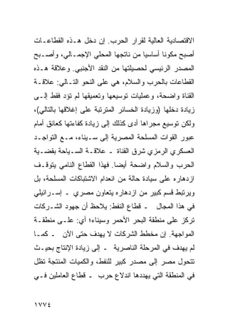 ‫ﺍﻻﻗﺘﺼﺎﺩﻴﺔ ﺍﻟﻌﺎﻟﻴﺔ ﻟﻘﺭﺍﺭ ﺍﻟﺤﺭﺏ. ﺇﻥ ﺩﺨل ﻫـﺫﻩ ﺍﻟﻘﻁﺎﻋـﺎﺕ‬
‫ﺃﺼﺒﺢ ﻤﻜﻭ ﹰﺎ ﺃﺴﺎﺴ ‪‬ﺎ ﻤﻥ ﻨﺎﺘﺠﻬﺎ ﺍﻟﻤﺤﻠﻲ ﺍﻹﺠﻤـﺎﻟﻲ، ﻭﺃﺼـﺒﺢ‬
                                   ‫ﻴ‬       ‫ﻨ‬
‫ﺍﻟﻤﺼﺩﺭ ﺍﻟﺭﺌﻴﺴﻲ ﻟﺤﺼﻴﻠﺘﻬﺎ ﻤﻥ ﺍﻟﻨﻘﺩ ﺍﻷﺠﻨﺒﻲ. ﻭﻋﻼﻗﺔ ﻫـﺫﻩ‬
‫ﺍﻟﻘﻁﺎﻋﺎﺕ ﺒﺎﻟﺤﺭﺏ ﻭﺍﻟﺴﻼﻡ، ﻫﻲ ﻋﻠﻰ ﺍﻟﻨﺤﻭ ﺍﻟﺘـﺎﻟﻲ: ﻋﻼﻗـﺔ‬
‫ﺍﻟﻘﻨﺎﺓ ﻭﺍﻀﺤﺔ، ﻭﻋﻤﻠﻴﺎﺕ ﺘﻭﺴﻴﻌﻬﺎ ﻭﺘﻌﻤﻴﻘﻬﺎ ﻟﻡ ﺘﺅﺩ ﻓﻘﻁ ﺇﻟـﻰ‬
         ‫‪‬‬
‫ﺯﻴﺎﺩﺓ ﺩﺨﻠﻬﺎ )ﻭﺯﻴﺎﺩﺓ ﺍﻟﺨﺴﺎﺌﺭ ﺍﻟﻤﺘﺭﺘﺒﺔ ﻋﻠﻰ ﺇﻏﻼﻗﻬﺎ ﺒﺎﻟﺘﺎﻟﻲ(،‬
‫ﻭﻟﻜﻥ ﺘﻭﺴﻴﻊ ﻤﺠﺭﺍﻫﺎ ﺃﺩﻯ ﻜﺫﻟﻙ ﺇﻟﻰ ﺯﻴﺎﺩﺓ ﻜﻔﺎﺀﺘﻬﺎ ﻜﻌﺎﺌﻕ ﺃﻤﺎﻡ‬
‫ﻋﺒﻭﺭ ﺍﻟﻘﻭﺍﺕ ﺍﻟﻤﺴﻠﺤﺔ ﺍﻟﻤﺼﺭﻴﺔ ﺇﻟﻰ ﺴـﻴﻨﺎﺀ، ﻤـﻊ ﺍﻟﺘﻭﺍﺠـﺩ‬
‫ﺍﻟﻌﺴﻜﺭﻱ ﺍﻟﺭﻤﺯﻱ ﺸﺭﻕ ﺍﻟﻘﻨﺎﺓ ـ ﻋﻼﻗـﺔ ﺍﻟﺴـﻴﺎﺤﺔ ﺒﻘﻀـﻴﺔ‬
‫ﺍﻟﺤﺭﺏ ﻭﺍﻟﺴﻼﻡ ﻭﺍﻀﺤﺔ ﺃﻴ ‪‬ﺎ. ﻓﻬﺫﺍ ﺍﻟﻘﻁﺎﻉ ﺍﻟﻨﺎﻤﻲ ﻴﺘﻭﻗـﻑ‬
                            ‫ﻀ‬
‫ﺍﺯﺩﻫﺎﺭﻩ ﻋﻠﻰ ﺴﻴﺎﺩﺓ ﺤﺎﻟﺔ ﻤﻥ ﺍﻨﻌﺩﺍﻡ ﺍﻻﺸﺘﺒﺎﻜﺎﺕ ﺍﻟﻤﺴﻠﺤﺔ، ﺒل‬
‫ﻭﻴﺭﺘﺒﻁ ﻗﺴﻡ ﻜﺒﻴﺭ ﻤﻥ ﺍﺯﺩﻫﺎﺭﻩ ﻴﺘﻌﺎﻭﻥ ﻤﺼﺭﻱ ـ ﺇﺴـﺭﺍﺌﻴﻠﻲ‬
‫ﻓﻲ ﻫﺫﺍ ﺍﻟﻤﺠﺎل ـ ﻗﻁﺎﻉ ﺍﻟﻨﻔﻁ: ﻴﻼﺤﻅ ﺃﻥ ﺠﻬﻭﺩ ﺍﻟﺸـﺭﻜﺎﺕ‬
‫ﺘﺭﻜﺯ ﻋﻠﻰ ﻤﻨﻁﻘﺔ ﺍﻟﺒﺤﺭ ﺍﻷﺤﻤﺭ ﻭﺴﻴﻨﺎﺀ؛ ﺃﻱ: ﻋﻠـﻰ ﻤﻨﻁﻘـﺔ‬
‫ﺍﻟﻤﻭﺍﺠﻬﺔ. ﺇﻥ ﻤﺨﻁﻁ ﺍﻟﺸﺭﻜﺎﺕ ﻻ ﻴﻬﺩﻑ ﺤﺘﻰ ﺍﻵﻥ ـ ﻜﻤـﺎ‬
‫ﻟﻡ ﻴﻬﺩﻑ ﻓﻲ ﺍﻟﻤﺭﺤﻠﺔ ﺍﻟﻨﺎﺼﺭﻴﺔ ـ ﺇﻟﻰ ﺯﻴﺎﺩﺓ ﺍﻹﻨﺘﺎﺝ ﺒﺤﻴـﺙ‬
‫ﺘﺘﺤﻭل ﻤﺼﺭ ﺇﻟﻰ ﻤﺼﺩﺭ ﻜﺒﻴﺭ ﻟﻠﻨﻔﻁ، ﻭﺍﻟﻜﻤﻴﺎﺕ ﺍﻟﻤﻨﺘﺠﺔ ﺘﻅل‬
‫ﻓﻲ ﺍﻟﻤﻨﻁﻘﺔ ﺍﻟﺘﻲ ﻴﻬﺩﺩﻫﺎ ﺍﻨﺩﻻﻉ ﺤﺭﺏ ـ ﻗﻁﺎﻉ ﺍﻟﻌﺎﻤﻠﻴﻥ ﻓـﻲ‬


‫٤٧٧١‬
 