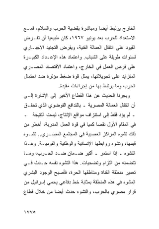 ‫ﺍﻟﺨﺎﺭﺝ ﻴﺭﺘﺒﻁ ﺃﻴ ‪‬ﺎ ﻭﻤﺒﺎﺸﺭﺓ ﺒﻘﻀﻴﺔ ﺍﻟﺤﺭﺏ ﻭﺍﻟﺴﻼﻡ، ﻓﻤـﻊ‬
                                  ‫ﻀ‬
‫ﺍﻻﺴﺘﻌﺩﺍﺩ ﻟﻠﺤﺭﺏ ﺒﻌﺩ ﻴﻭﻨﻴﻭ ٧٦٩١، ﻜﺎﻥ ﻁﺒﻴﻌ ‪‬ﺎ ﺃﻥ ﺘﻔـﺭﺽ‬
          ‫ﻴ‬
‫ﺍﻟﻘﻴﻭﺩ ﻋﻠﻰ ﺍﻨﺘﻘﺎل ﺍﻟﻌﻤﺎﻟﺔ ﺍﻟﻔﻨﻴﺔ، ﻭﻴﻔﺭﺽ ﺍﻟﺘﺠﻨﻴﺩ ﺍﻹﺠﺒـﺎﺭﻱ‬
‫ﻟﺴﻨﻭﺍﺕ ﻁﻭﻴﻠﺔ ﻋﻠﻰ ﺍﻟﺸﺒﺎﺏ. ﻭﺍﻋﺘﻤﺎﺩ ﻫﺫﻩ ﺍﻹﻋـﺩﺍﺩ ﺍﻟﻜﺒﻴـﺭﺓ‬
‫ﻋﻠﻰ ﻓﺭﺹ ﺍﻟﻌﻤل ﻓﻲ ﺍﻟﺨﺎﺭﺝ، ﻭﺍﻋﺘﻤﺎﺩ ﺍﻻﻗﺘﺼﺎﺩ ﺍﻟﻤﺼـﺭﻱ‬
‫ﺍﻟﻤﺘﺯﺍﻴﺩ ﻋﻠﻰ ﺘﺤﻭﻴﻼﺘﻬﺎ، ﻴﻤﺜل ﻗﻭﺓ ﻀﻐﻁ ﻤﺅﺜﺭﺓ ﻀﺩ ﺍﺤﺘﻤﺎل‬
                 ‫ﺍﻟﺤﺭﺏ ﻭﻤﺎ ﻴﺭﺘﺒﻁ ﺒﻬﺎ ﻤﻥ ﺇﺠﺭﺍﺀﺍﺕ ﻤﻘﻴﺩﺓ.‬
‫ﻭﻴﺠﺭﻨﺎ ﺍﻟﺤﺩﻴﺙ ﻋﻥ ﻫﺫﺍ ﺍﻟﻘﻁﺎﻉ ﺍﻷﺨﻴﺭ ﺇﻟﻰ ﺍﻹﺸﺎﺭﺓ ﺇﻟـﻰ‬
‫ﺃﻥ ﺍﻨﺘﻘﺎل ﺍﻟﻌﻤﺎﻟﺔ ﺍﻟﻤﺼﺭﻴﺔ ـ ﺒﺎﻟﺘﺩﺍﻓﻊ ﺍﻟﻔﻭﻀﻭﻱ ﺍﻟﺫﻱ ﺘﺤﻘـﻕ‬
‫ـ ﻟﻡ ﻴﺅﺩ ﻓﻘﻁ ﺇﻟﻰ ﺍﺴﺘﻨﺯﺍﻑ ﻤﻭﺍﻗﻊ ﺍﻹﻨﺘﺎﺝ، ﻟﻴﺴﺕ ﺍﻟﻨﺘﻴﺠﺔ ـ‬
                                             ‫‪‬‬
‫ﻓﻲ ﺍﻟﻤﻘﺎﻡ ﺍﻷﻭل ﻨﻘ ‪‬ﺎ ﻜﻤ ‪‬ﺎ ﻓﻲ ﻗﻭﺓ ﺍﻟﻌﻤل ﺍﻟﻤﺩﺭﺒﺔ، ﺃﺨﻁﺭ ﻤﻥ‬
                               ‫ﺼ ﻴ‬
‫ﺫﻟﻙ ﺘﺸﻭﻩ ﺍﻟﻤﺭﺍﻜﺯ ﺍﻟﻌﺼﺒﻴﺔ ﻓﻲ ﺍﻟﻤﺠﺘﻤﻊ ﺍﻟﻤﺼـﺭﻱ.. ﺘﺸـﻭﻩ‬
‫ﻗﻴﻤﻬﺎ، ﻭﺘﺸﻭﻩ ﺭﻭﺍﺒﻁﻬﺎ ﺍﻹﻨﺴﺎﻨﻴﺔ ﻭﺍﻟﻭﻁﻨﻴﺔ ﻭﺍﻟﻘﻭﻤﻴـﺔ. ﻭﻫـﺫﺍ‬
‫ﺍﻟﺘﺸﻭﻩ ـ ﺇﺫﺍ ﺍﺴﺘﻤﺭ ـ ﺃﻜﺒﺭ ﻀـﻤﺎﻥ ﻀـﺩ ﺍﻟﺤـﺭﺏ، ﻭﻤـﺎ‬
‫ﺘﺘﻀﻤﻨﻪ ﻤﻥ ﺍﻟﺘﺯﺍﻡ ﻭﺘﻀﺤﻴﺎﺕ. ﻫﺫﺍ ﺍﻟﺘﺸﻭﻩ ﻨﻔﺴﻪ ﺤـﺩﺙ ﻓـﻲ‬
‫ﺘﻌﻤﻴﺭ ﻤﻨﻁﻘﺔ ﺍﻟﻘﻨﺎﺓ ﻭﻤﻨﺎﻁﻘﻬﺎ ﺍﻟﺤﺭﺓ، ﻓﺄﺼﺒﺢ ﺍﻟﻭﺠﻭﺩ ﺍﻟﺒﺸﺭﻱ‬
‫ﺍﻟﻤﺸﻭﻩ ﻓﻲ ﻫﺫﻩ ﺍﻟﻤﻨﻁﻘﺔ ﺒﻤﺜﺎﺒﺔ ﺨﻁ ﺩﻓﺎﻋﻲ ﻴﺤﻤﻲ ﺇﺴﺭﺍﺌﻴل ﻤﻥ‬
‫ﻗﺭﺍﺭ ﻤﺼﺭﻱ ﺒﺎﻟﺤﺭﺏ، ﻭﺍﻟﺘﺸﻭﻩ ﺤﺩﺙ ﺃﻴ ‪‬ﺎ ﻤﻥ ﺨﻼل ﻗﻁﺎﻉ‬
             ‫ﻀ‬


‫٥٧٧١‬
 