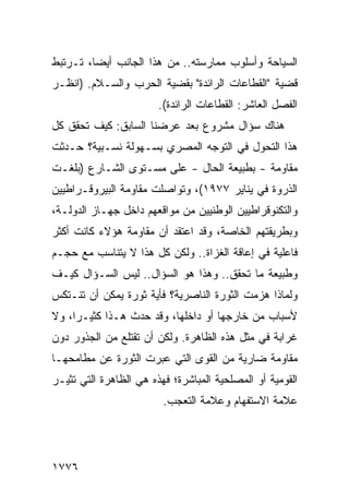 ‫ﺍﻟﺴﻴﺎﺤﺔ ﻭﺃﺴﻠﻭﺏ ﻤﻤﺎﺭﺴﺘﻪ.. ﻤﻥ ﻫﺫﺍ ﺍﻟﺠﺎﻨﺏ ﺃﻴ ‪‬ﺎ، ﺘـﺭﺘﺒﻁ‬
         ‫ﻀ‬
‫ﻗﻀﻴﺔ "ﺍﻟﻘﻁﺎﻋﺎﺕ ﺍﻟﺭﺍﺌﺩﺓ" ﺒﻘﻀﻴﺔ ﺍﻟﺤﺭﺏ ﻭﺍﻟﺴـﻼﻡ. )ﺍﻨﻅـﺭ‬
                        ‫ﺍﻟﻔﺼل ﺍﻟﻌﺎﺸﺭ: ﺍﻟﻘﻁﺎﻋﺎﺕ ﺍﻟﺭﺍﺌﺩﺓ(.‬
‫ﻫﻨﺎﻙ ﺴﺅﺍل ﻤﺸﺭﻭﻉ ﺒﻌﺩ ﻋﺭﻀﻨﺎ ﺍﻟﺴﺎﺒﻕ: ﻜﻴﻑ ﺘﺤﻘﻕ ﻜل‬
‫ﻫﺫﺍ ﺍﻟﺘﺤﻭل ﻓﻲ ﺍﻟﺘﻭﺠﻪ ﺍﻟﻤﺼﺭﻱ ﺒﺴـﻬﻭﻟﺔ ﻨﺴـﺒﻴﺔ؟ ﺤـﺩﺜﺕ‬
‫ﻤﻘﺎﻭﻤﺔ - ﺒﻁﺒﻴﻌﺔ ﺍﻟﺤﺎل - ﻋﻠﻰ ﻤﺴـﺘﻭﻯ ﺍﻟﺸـﺎﺭﻉ )ﺒﻠﻐـﺕ‬
‫ﺍﻟﺫﺭﻭﺓ ﻓﻲ ﻴﻨﺎﻴﺭ ٧٧٩١(، ﻭﺘﻭﺍﺼﻠﺕ ﻤﻘﺎﻭﻤﺔ ﺍﻟﺒﻴﺭﻭﻗـﺭﺍﻁﻴﻴﻥ‬
‫ﻭﺍﻟﺘﻜﻨﻭﻗﺭﺍﻁﻴﻴﻥ ﺍﻟﻭﻁﻨﻴﻴﻥ ﻤﻥ ﻤﻭﺍﻗﻌﻬﻡ ﺩﺍﺨل ﺠﻬـﺎﺯ ﺍﻟﺩﻭﻟـﺔ،‬
‫ﻭﺒﻁﺭﻴﻘﺘﻬﻡ ﺍﻟﺨﺎﺼﺔ، ﻭﻗﺩ ﺍﻋﺘﻘﺩ ﺃﻥ ﻤﻘﺎﻭﻤﺔ ﻫﺅﻻﺀ ﻜﺎﻨﺕ ﺃﻜﺜﺭ‬
‫ﻓﺎﻋﻠﻴﺔ ﻓﻲ ﺇﻋﺎﻗﺔ ﺍﻟﻐﺯﺍﺓ.. ﻭﻟﻜﻥ ﻜل ﻫﺫﺍ ﻻ ﻴﺘﻨﺎﺴﺏ ﻤﻊ ﺤﺠـﻡ‬
‫ﻭﻁﺒﻴﻌﺔ ﻤﺎ ﺘﺤﻘﻕ.. ﻭﻫﺫﺍ ﻫﻭ ﺍﻟﺴﺅﺍل.. ﻟﻴﺱ ﺍﻟﺴـﺅﺍل ﻜﻴـﻑ‬
‫ﻭﻟﻤﺎﺫﺍ ﻫﺯﻤﺕ ﺍﻟﺜﻭﺭﺓ ﺍﻟﻨﺎﺼﺭﻴﺔ؟ ﻓﺄ ‪‬ﺔ ﺜﻭﺭﺓ ﻴﻤﻜﻥ ﺃﻥ ﺘﻨـﺘﻜﺱ‬
                     ‫ﻴ‬
‫ﻷﺴﺒﺎﺏ ﻤﻥ ﺨﺎﺭﺠﻬﺎ ﺃﻭ ﺩﺍﺨﻠﻬﺎ، ﻭﻗﺩ ﺤﺩﺙ ﻫـﺫﺍ ﻜﺜﻴـ ‪‬ﺍ، ﻭﻻ‬
     ‫ﺭ‬
‫ﻏﺭﺍﺒﺔ ﻓﻲ ﻤﺜل ﻫﺫﻩ ﺍﻟﻅﺎﻫﺭﺓ. ﻭﻟﻜﻥ ﺃﻥ ﹸﻘ ﹶﻠﻊ ﻤﻥ ﺍﻟﺠﺫﻭﺭ ﺩﻭﻥ‬
                ‫ﺘﺘ‬
‫ﻤﻘﺎﻭﻤﺔ ﻀﺎﺭﻴﺔ ﻤﻥ ﺍﻟﻘﻭﻯ ﺍﻟﺘﻲ ﻋﺒﺭﺕ ﺍﻟﺜﻭﺭﺓ ﻋﻥ ﻤﻁﺎﻤﺤﻬـﺎ‬
‫ﺍﻟﻘﻭﻤﻴﺔ ﺃﻭ ﺍﻟﻤﺼﻠﺤﻴﺔ ﺍﻟﻤﺒﺎﺸﺭﺓ؛ ﻓﻬﺫﻩ ﻫﻲ ﺍﻟﻅﺎﻫﺭﺓ ﺍﻟﺘﻲ ﹸﺜﻴـﺭ‬
    ‫ﺘ‬
                         ‫ﻋﻼﻤﺔ ﺍﻻﺴﺘﻔﻬﺎﻡ ﻭﻋﻼﻤﺔ ﺍﻟﺘﻌﺠﺏ.‬




‫٦٧٧١‬
 