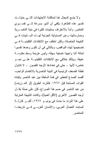 ‫ﻭﻻ ﻴﺘﺴﻊ ﺍﻟﻤﺠﺎل ﻫﻨﺎ ﻟﻤﻨﺎﻗﺸﺔ ﺍﻻﺠﺘﻬﺎﺩﺍﺕ ﺍﻟﺘـﻲ ﺤﺎﻭﻟـﺕ‬
‫ﺘﻔﺴﻴﺭ ﻫﺫﻩ ﺍﻟﻅﺎﻫﺭﺓ. ﻴﻜﻔﻲ ﺃﻥ ﺃﺸﻴﺭ ﺒﺴﺭﻋﺔ ﺇﻟـﻰ ﺘﻔﺴـﻴﺭﻱ‬
‫ﺍﻟﺨﺎﺹ. ﻭﺃﺒﺩﺃ ﺒﺎﻻﻋﺘﺭﺍﻑ ﺒﺴﻠﺒﻴﺎﺕ ﻜﺜﻴﺭﺓ ﻓﻲ ﺒﻨﻴﺔ ﺍﻟﻨﺎﺼـﺭﻴﺔ‬
‫ﻭﻤﻤﺎﺭﺴﺎﺘﻬﺎ، ﻭﻋﻥ ﺍﻟﻤﺴﺌﻭﻟﻴﺔ ﺍﻟﺠﺯﺌﻴﺔ ﻟﻬـﺫﻩ ﺍﻟﺴـﻠﺒﻴﺎﺕ ﻓـﻲ‬
‫ﺍﻟﻨﺘﻴﺠﺔ ﺍﻟﺤﺎﺼﻠﺔ، ﻭﻟﻜﻥ ﺍﺨﺘﻠﻑ ﻤﻊ ﺍﻻﻨﺘﻘﺎﺩﺍﺕ ﺍﻟﺘﻘﻠﻴﺩﻴـﺔ ﻓـﻲ‬
‫ﺘﻀﺨﻴﻤﻬﺎ ﻟﻬﺫﻩ ﺍﻟﻨﻭﺍﻗﺹ، ﻭﺒﺎﻟﺘﺎﻟﻲ ﻓﻲ ﺃﻥ ﺘﻜﻭﻥ ﻭﺤﺩﻫﺎ ﺘﻔﺴﻴ ‪‬ﺍ‬
 ‫ﺭ‬
‫ﻟﺤﺎﻟﺔ ﺃﻨﻨﺎ ﻭﺍﺠﻬﻨﺎ ﺘﺼﻔﻴﺔ ﺴﻬﻠﺔ، ﻭﻟﻴﺱ ﻫﺯﻴﻤﺔ ﻭﺴﻁ ﻤﻘﺎﻭﻤـﺔ‬
‫ﻋﻨﻴﻔﺔ. ﻭﻴﺘﺄﻜﺩ ﺨﻼﻓﻲ ﻤﻊ ﺍﻻﻨﺘﻘﺎﺩﺍﺕ ﺍﻟﺘﻘﻠﻴﺩﻴـﺔ ﻋﻠـﻰ ﻨﺤـﻭ‬
‫ﺨﺎﺹ؛ ﻷﻨﻬﺎ ـ ﺤﺘﻰ ﻓﻲ ﺘﻌﺩﺍﺩﻫﺎ ﻷﻭﺠﻪ ﺍﻟﻘﺼﻭﺭ ـ ﻻ ﺘﺘﻨﺎﻭل‬
‫ﻨﻘﻁﺔ ﺍﻟﻀﻌﻑ ﺍﻟﺭﺌﻴﺴﻴﺔ ﻓﻲ ﺍﻟﺒﻨﻴﺔ ﺍﻟﻨﺎﺼﺭﻴﺔ ﺒﺎﻻﻫﺘﻤﺎﻡ ﺍﻟﻭﺍﺠﺏ،‬
‫ﺃﻗﺼﺩ ﺍﻟﺼﺩﻉ ﺍﻟﺨﻁﻴﺭ ﻓﻲ ﻗﻤﺔ ﺍﻟﺴﻠﻁﺔ ﺒﻴﻥ ﻋﺒﺩ ﺍﻟﻨﺎﺼﺭ ﻭﻗﻴﺎﺩﺓ‬
‫ﺍﻟﻘﻭﺍﺕ ﺍﻟﻤﺴﻠﺤﺔ ﻗﺒل ٧٦٩١. ﻓﺎﻟﺘﺭﺩﺩ ﺍﻟﻁﻭﻴل )ﺃﻭ ﺍﻟﻌـﺯﻭﻑ(‬
‫ﻤﻥ ﻋﺒﺩ ﺍﻟﻨﺎﺼﺭ ﻓﻲ ﺤﺴﻡ ﻫﺫﺍ ﺍﻟﺼﺭﺍﻉ، ﻜﺎﻥ ﻋﻠﻰ ﺼﻠﺔ ﺒﻜـل‬
‫ﺃﻭﺠﻪ ﺍﻟﻘﺼﻭﺭ ﺍﻷﺨﺭﻯ )ﺍﻷﻗل ﺃﻫﻤﻴﺔ(، ﻭﻜﺎﻨﺕ ﺍﻟﻨﺘﻴﺠﺔ ﺍﻟﻤﺘﺭﺘﺒﺔ‬
‫ﻋﻠﻰ ﻫﺫﺍ ﺍﻟﺘﺭﺩﺩ ﻤﺎ ﺤﺩﺙ ﻓﻲ ﻴﻭﻨﻴـﻭ ٧٦٩١، ﺃﻜﺒـﺭ ﻜﺎﺭﺜـﺔ‬
‫ﺃﺼﺎﺒﺕ ﺍﻟﻨﻀﺎل ﺍﻟﻌﺭﺒﻲ، ﻭﺍﻹﻨﺴﺎﻥ ﺍﻟﻌﺭﺒـﻲ ﻓـﻲ ﺘﺎﺭﻴﺨﻨـﺎ‬
                                              ‫ﺍﻟﻤﻌﺎﺼﺭ.‬




‫٧٧٧١‬
 