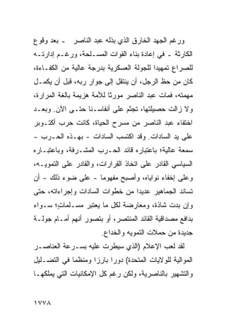 ‫ﻭﺭﻏﻡ ﺍﻟﺠﻬﺩ ﺍﻟﺨﺎﺭﻕ ﺍﻟﺫﻱ ﺒﺫﻟﻪ ﻋﺒﺩ ﺍﻟﻨﺎﺼﺭ ـ ﺒﻌﺩ ﻭﻗﻭﻉ‬
‫ﺍﻟﻜﺎﺭﺜﺔ ـ ﻓﻲ ﺇﻋﺎﺩﺓ ﺒﻨﺎﺀ ﺍﻟﻘﻭﺍﺕ ﺍﻟﻤﺴـﻠﺤﺔ، ﻭﺭﻏـﻡ ﺇﺩﺍﺭﺘـﻪ‬
‫ﻟﻠﺼﺭﺍﻉ ﺘﻤﻬﻴ ‪‬ﺍ ﻟﻠﺠﻭﻟﺔ ﺍﻟﻌﺴﻜﺭﻴﺔ ﺒﺩﺭﺠﺔ ﻋﺎﻟﻴﺔ ﻤﻥ ﺍﻟﻜﻔـﺎﺀﺓ،‬
                                          ‫ﺩ‬
‫ﻜﺎﻥ ﻤﻥ ﺤﻅ ﺍﻟﺭﺠل، ﺃﻥ ﻴﻨﺘﻘل ﺇﻟﻰ ﺠﻭﺍﺭ ﺭﺒﻪ، ﻗﺒل ﺃﻥ ﻴﻜﻤـل‬
‫ﻤﻬﻤﺘﻪ، ﻓﻤﺎﺕ ﻋﺒﺩ ﺍﻟﻨﺎﺼﺭ ﻤﻭﺭ ﹰﺎ ﻟﻸﻤﺔ ﻫﺯﻴﻤﺔ ﺒﺎﻟﻐﺔ ﺍﻟﻤﺭﺍﺭﺓ،‬
                           ‫ﺜ‬
‫ﻭﻻ ﺯﺍﻟﺕ ﺤﺼﻴﻠﺘﻬﺎ، ﺘﺠﺜﻡ ﻋﻠﻰ ﺃﻨﻔﺎﺴـﻨﺎ ﺤﺘـﻰ ﺍﻵﻥ. ﻭﺒﻌـﺩ‬
‫ﺍﺨﺘﻔﺎﺀ ﻋﺒﺩ ﺍﻟﻨﺎﺼﺭ ﻤﻥ ﻤﺴﺭﺡ ﺍﻟﺤﻴﺎﺓ، ﻜﺎﻨﺕ ﺤﺭﺏ ﺃﻜﺘـﻭﺒﺭ‬
‫ﻋﻠﻰ ﻴﺩ ﺍﻟﺴﺎﺩﺍﺕ. ﻭﻗﺩ ﺍﻜﺘﺴﺏ ﺍﻟﺴﺎﺩﺍﺕ - ﺒﻬـﺫﻩ ﺍﻟﺤـﺭﺏ -‬
‫ﺴﻤﻌﺔ ﻋﺎﻟﻴﺔ؛ ﺒﺎﻋﺘﺒﺎﺭﻩ ﻗﺎﺌﺩ ﺍﻟﺤـﺭﺏ ﺍﻟﻤﺸـﺭﻓﺔ، ﻭﺒﺎﻋﺘﺒـﺎﺭﻩ‬
                                                 ‫ﹰ‬
‫ﺍﻟﺴﻴﺎﺴﻲ ﺍﻟﻘﺎﺩﺭ ﻋﻠﻰ ﺍﺘﺨﺎﺫ ﺍﻟﻘﺭﺍﺭﺍﺕ، ﻭﺍﻟﻘﺎﺩﺭ ﻋﻠﻰ ﺍﻟﺘﻤﻭﻴـﻪ،‬
‫ﻭﻋﻠﻰ ﺇﺨﻔﺎﺀ ﻨﻭﺍﻴﺎﻩ، ﻭﺃﺼﺒﺢ ﻤﻔﻬﻭ ‪‬ﺎ - ﻋﻠﻰ ﻀﻭﺀ ﺫﻟﻙ - ﺃﻥ‬
                    ‫ﻤ‬
‫ﺘﺴﺎﻨﺩ ﺍﻟﺠﻤﺎﻫﻴﺭ ﻋﺩﻴ ‪‬ﺍ ﻤﻥ ﺨﻁﻭﺍﺕ ﺍﻟﺴﺎﺩﺍﺕ ﻭﺇﺠﺭﺍﺀﺍﺘﻪ، ﺤﺘﻰ‬
                                 ‫ﺩ‬
‫ﻭﺇﻥ ﺒﺩﺕ ﺸﺎﺫﺓ، ﻭﻤﻌﺎﺭﻀﺔ ﻟﻜل ﻤﺎ ‪‬ﻌﺘﺒﺭ ﻤﺴـﻠﻤﺎ ٍ؛ ﺴـﻭﺍﺀ‬
       ‫ﺕ‬            ‫ﻴ‬
‫ﺒﺩﺍﻓﻊ ﻤﺼﺩﺍﻗﻴﺔ ﺍﻟﻘﺎﺌﺩ ﺍﻟﻤﻨﺘﺼﺭ، ﺃﻭ ﺒﺘﺼﻭﺭ ﺃﻨﻬﻡ ﺃﻤـﺎﻡ ﺠﻭﻟـﺔ‬
                        ‫ﺠﺩﻴﺩﺓ ﻤﻥ ﺤﻤﻼﺕ ﺍﻟﺘﻤﻭﻴﻪ ﻭﺍﻟﺨﺩﺍﻉ.‬
‫ﻟﻘﺩ ﻟﻌﺏ ﺍﻹﻋﻼﻡ )ﺍﻟﺫﻱ ﺴﻴﻁﺭﺕ ﻋﻠﻴﻪ ﺒﺴـﺭﻋﺔ ﺍﻟﻌﻨﺎﺼـﺭ‬
‫ﺍﻟﻤﻭﺍﻟﻴﺔ ﻟﻠﻭﻻﻴﺎﺕ ﺍﻟﻤﺘﺤﺩﺓ( ﺩﻭ ‪‬ﺍ ﺒﺎﺭ ‪‬ﺍ ﻭﻤﻨﻅ ‪‬ﺎ ﻓﻲ ﺍﻟﺘﻀـﻠﻴل‬
             ‫ﻤ‬       ‫ﺯ‬      ‫ﺭ‬
‫ﻭﺍﻟﺘﺸﻬﻴﺭ ﺒﺎﻟﻨﺎﺼﺭﻴﺔ، ﻭﻟﻜﻥ ﺭﻏﻡ ﻜل ﺍﻹﻤﻜﺎﻨﻴﺎﺕ ﺍﻟﺘﻲ ﻴﻤﻠﻜﻬـﺎ‬


‫٨٧٧١‬
 