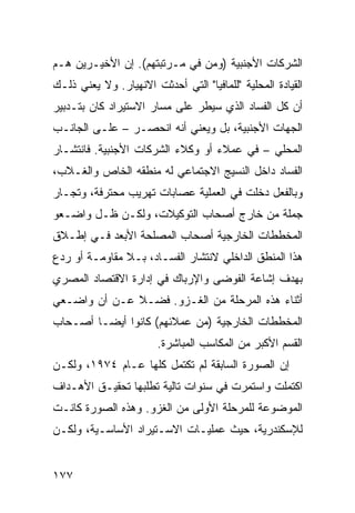 ‫ﺍﻟﺸﺭﻜﺎﺕ ﺍﻷﺠﻨﺒﻴﺔ )ﻭﻤﻥ ﻓﻲ ﻤـﺭﺘﺒﺘﻬﻡ(. ﺇﻥ ﺍﻷﺨﻴـﺭﻴﻥ ﻫـﻡ‬
‫ﺍﻟﻘﻴﺎﺩﺓ ﺍﻟﻤﺤﻠﻴﺔ "ﻟﻠﻤﺎﻓﻴﺎ" ﺍﻟﺘﻲ ﺃﺤﺩﺜﺕ ﺍﻻﻨﻬﻴﺎﺭ. ﻭﻻ ﻴﻌﻨﻲ ﺫﻟـﻙ‬
‫ﺃﻥ ﻜل ﺍﻟﻔﺴﺎﺩ ﺍﻟﺫﻱ ﺴﻴﻁﺭ ﻋﻠﻰ ﻤﺴﺎﺭ ﺍﻻﺴﺘﻴﺭﺍﺩ ﻜﺎﻥ ﺒﺘـﺩﺒﻴﺭ‬
‫ﺍﻟﺠﻬﺎﺕ ﺍﻷﺠﻨﺒﻴﺔ، ﺒل ﻭﻴﻌﻨﻲ ﺃﻨﻪ ﺍﻨﺤﺼـﺭ – ﻋﻠـﻰ ﺍﻟﺠﺎﻨـﺏ‬
‫ﺍﻟﻤﺤﻠﻲ – ﻓﻲ ﻋﻤﻼﺀ ﺃﻭ ﻭﻜﻼﺀ ﺍﻟﺸﺭﻜﺎﺕ ﺍﻷﺠﻨﺒﻴﺔ. ﻓﺎﻨﺘﺸـﺎﺭ‬
‫ﺍﻟﻔﺴﺎﺩ ﺩﺍﺨل ﺍﻟﻨﺴﻴﺞ ﺍﻻﺠﺘﻤﺎﻋﻲ ﻟﻪ ﻤﻨﻁﻘﻪ ﺍﻟﺨﺎﺹ ﻭﺍﻟﻐـﻼﺏ،‬
‫ﻭﺒﺎﻟﻔﻌل ﺩﺨﻠﺕ ﻓﻲ ﺍﻟﻌﻤﻠﻴﺔ ﻋﺼﺎﺒﺎﺕ ﺘﻬﺭﻴﺏ ﻤﺤﺘﺭﻓﺔ، ﻭﺘﺠـﺎﺭ‬
‫ﺠﻤﻠﺔ ﻤﻥ ﺨﺎﺭﺝ ﺃﺼﺤﺎﺏ ﺍﻟﺘﻭﻜﻴﻼﺕ، ﻭﻟﻜـﻥ ﻅـل ﻭﺍﻀـﻌﻭ‬
‫ﺍﻟﻤﺨﻁﻁﺎﺕ ﺍﻟﺨﺎﺭﺠﻴﺔ ﺃﺼﺤﺎﺏ ﺍﻟﻤﺼﻠﺤﺔ ﺍﻷﺒﻌﺩ ﻓـﻲ ﺇﻁـﻼﻕ‬
‫ﻫﺫﺍ ﺍﻟﻤﻨﻁﻕ ﺍﻟﺩﺍﺨﻠﻲ ﻻﻨﺘﺸﺎﺭ ﺍﻟﻔﺴـﺎﺩ، ﺒـﻼ ﻤﻘﺎﻭﻤـﺔ ﺃﻭ ﺭﺩﻉ‬
‫ﺒﻬﺩﻑ ﺇﺸﺎﻋﺔ ﺍﻟﻔﻭﻀﻰ ﻭﺍﻹﺭﺒﺎﻙ ﻓﻲ ﺇﺩﺍﺭﺓ ﺍﻻﻗﺘﺼﺎﺩ ﺍﻟﻤﺼﺭﻱ‬
‫ﺃﺜﻨﺎﺀ ﻫﺫﻩ ﺍﻟﻤﺭﺤﻠﺔ ﻤﻥ ﺍﻟﻐـﺯﻭ. ﻓﻀـﻼ ﻋـﻥ ﺃﻥ ﻭﺍﻀـﻌﻲ‬
              ‫ﹰ‬
‫ﺍﻟﻤﺨﻁﻁﺎﺕ ﺍﻟﺨﺎﺭﺠﻴﺔ )ﻤﻥ ﻋﻤﻼﺌﻬﻡ( ﻜﺎﻨﻭﺍ ﺃﻴ ‪‬ـﺎ ﺃﺼـﺤﺎﺏ‬
         ‫ﻀ‬
                        ‫ﺍﻟﻘﺴﻡ ﺍﻷﻜﺒﺭ ﻤﻥ ﺍﻟﻤﻜﺎﺴﺏ ﺍﻟﻤﺒﺎﺸﺭﺓ.‬
‫ﺇﻥ ﺍﻟﺼﻭﺭﺓ ﺍﻟﺴﺎﺒﻘﺔ ﻟﻡ ﺘﻜﺘﻤل ﻜﻠﻬﺎ ﻋـﺎﻡ ٤٧٩١، ﻭﻟﻜـﻥ‬
‫ﺍﻜﺘﻤﻠﺕ ﻭﺍﺴﺘﻤﺭﺕ ﻓﻲ ﺴﻨﻭﺍﺕ ﺘﺎﻟﻴﺔ ﺘﻁﻠﺒﻬﺎ ﺘﺤﻘﻴـﻕ ﺍﻷﻫـﺩﺍﻑ‬
‫ﺍﻟﻤﻭﻀﻭﻋﺔ ﻟﻠﻤﺭﺤﻠﺔ ﺍﻷﻭﻟﻰ ﻤﻥ ﺍﻟﻐﺯﻭ. ﻭﻫﺫﻩ ﺍﻟﺼﻭﺭﺓ ﻜﺎﻨـﺕ‬
‫ﻟﻺﺴﻜﻨﺩﺭﻴﺔ، ﺤﻴﺙ ﻋﻤﻠﻴـﺎﺕ ﺍﻻﺴـﺘﻴﺭﺍﺩ ﺍﻷﺴﺎﺴـﻴﺔ، ﻭﻟﻜـﻥ‬


‫٧٧١‬
 