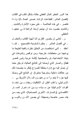 ‫ﻫﺫﺍ ﺍﻟﺩﻭﺭ ﺍﻟﺨ ِﺭ ﻟﻠﻤﺎل ﺍﻟﻨﻔﻁﻲ ﺤﻠﻠﻨﺎﻩ ﺒﺸﻜل ﻜﺎﻑ ﻓﻲ ﺍﻟﻜﺘﺎﺏ‬
          ‫ٍ‬                             ‫ﻁ‬
‫)ﺍﻟﻔﺼل ﺍﻟﻌﺎﺸﺭ: ﺍﻟﻘﻁﺎﻋﺎﺕ ﺍﻟﺭﺍﺌﺩﺓ. ﺘﺼﺩﻴﺭ ﺍﻟﻌﻤﺎﻟـﺔ(؛ ﻭﻟـﺫﺍ‬
‫ﻨﻘﺘﺼﺭ - ﻓﻲ ﻫﺫﻩ ﺍﻟﺨﻼﺼﺔ - ﻋﻠﻰ ﻤﺠﺭﺩ ﺍﻹﺸﺎﺭﺓ ﻭﺍﻟﺘﺸﺩﻴﺩ..‬
‫ﻭﺍﻟﺘﺸﺩﻴﺩ ﻤﻘﺼﻭﺩ ﻤﻨﻪ ﺃﻥ ﻨﻬﺎﺠﻡ ﺃﺯﻤﺘﻨﺎ ﺍﻟﺭﺍﻫﻨﺔ ﻓـﻲ ﻋﻤﻘﻬـﺎ‬
                                                  ‫ﺍﻟﺤﻘﻴﻘﻲ.‬
‫ﻭ.. ﺃﺨﺸﻰ ﺃﻥ ﻴﺘﺼﻭﺭ ﺍﻟﻘﺎﺭﺉ ﺃﻨﻨﺎ ﺃﻨﻬﻴﻨﺎ ﺍﻟﻜﺘﺎﺏ ﻭﺍﻟﺘﺤﻠﻴـل‬
‫ـ ﻓﻲ ﺍﻟﻔﺼل ﺍﻟﻌﺎﺸﺭ ـ ﺒﻨﻅﺭﺓ ﺘﺸﺎﺅﻤﻴﺔ؛ ﻓﺎﻟﺼﺤﻴﺢ ـ ﻜﻤـﺎ‬
‫ﺃﻋﺘﻘﺩ ـ ﺃﻨﻨﻲ ﺍﺴﺘﺨﻠﺼﺕ ﻤﻥ ﺍﻟﺘﺤﻠﻴل ﻨﻅﺭﺓ ﻭﺍﻗﻌﻴﺔ ﻟﻁﺒﻴﻌﺔ ﻤﺎ‬
‫ﻴﻭﺍﺠﻬﻨﺎ ﻤﻥ ﻤﺨﻁﻁﺎﺕ ﺨﺎﺭﺠﻴﺔ، ﻭﻤﻥ ﻨﻭﺍﻗﺹ ﻭﺘﺸﻭﻫﺎﺕ ﻓﻲ‬
           ‫‪‬‬
‫ﺒﻨﻴﺘﻨﺎ ﺍﻻﺠﺘﻤﺎﻋﻴﺔ، ﺒل ﻭﺍﻟﻤﺠﺘﻤﻌﻴﺔ )ﻜﺄ ‪‬ﺔ ﻋﺭﺒﻴﺔ ﻭﻟﻴﺱ ﻜﻤﺼﺭ‬
                 ‫ﻤ‬
‫ﻓﻘﻁ(. ﻭﺍﻟﻤﺴﺎﺭ ﺍﻟﺫﻱ ﺃﻭﺼﻠﻨﺎ ﺇﻟﻰ ﺍﻟﻨﺘﺎﺌﺞ ﺍﻟﺤﺎﻟﻴﺔ، ﻟﻡ ﻴﻜﻥ ﺤﺘ ‪‬ﺎ‬
 ‫ﻤ‬
‫ﺃﻥ ﻨﺼل ﺇﻟﻴﻪ ﻤﻊ ﺇﺩﺍﺭﺓ ﻤﺨﺘﻠﻔﺔ ﻟﻠﺼﺭﺍﻉ )ﺒﻜل ﻤﺎ ﻴﺘﻀﻤﻨﻪ ﺫﻟﻙ‬
‫ﻤﻥ ﻋﻼﻗﺎﺕ ﺩﺍﺨﻠﻴﺔ ﻭﺨﺎﺭﺠﻴﺔ ﻤﻐﺎﻴﺭﺓ(. ﺇﻥ ﺍﻟﻨﺘﺎﺌﺞ ﺍﻟﺘﻲ ﻭﺼﻠﻨﺎ‬
‫ﺇﻟﻴﻬﺎ ﺠﺯﺀ ﻻ ﻴﺘﺠـﺯﺃ ﻤـﻥ ﻤﻔﻬـﻭﻡ ﺍﻟﺴـﻼﻡ ﺍﻷﻤﺭﻴﻜـﻲ ـ‬
                                      ‫‪‬‬
‫ﺍﻹﺴﺭﺍﺌﻴﻠﻲ، ﻭﺃﻏﻠﺏ ﺍﻟﻅﻥ ﺃﻥ ﺍﻻﺘﻔﺎﻗﻴﺎﺕ ﺭﺒﻁﺕ ﺒـﻴﻥ ﺍﺒﺘﻌـﺎﺩ‬
‫ﺍﻟﻘﻭﺍﺕ ﺍﻹﺴﺭﺍﺌﻴﻠﻴﺔ ﻋﻥ ﺴـﻴﻨﺎﺀ، ﻭﺒـﻴﻥ ﺍﺴـﺘﻤﺭﺍﺭ ﺍﻟﻤﺴـﺎﺭ‬
‫ﺍﻻﻗﺘﺼﺎﺩﻱ )ﻭﺍﻟﻤﺴﺎﺭﺍﺕ ﺍﻷﺨﺭﻯ ﺍﻟﻤﺼﺎﺤﺒﺔ(، ﺍﻟﺫﻱ ﻴﻀـﻤﻥ‬
‫ﺒﻘﺎﺀ ﻤﺼﺭ ﺨﺎﻀﻌﺔ ﻭﻀﻌﻴﻔﺔ؛ ﺃﻱ ﻴﻀﻤﻥ ﺍﻷﻤـﻥ ﻭﺍﻟﺘﻭﺴـﻊ‬


‫٠٨٧١‬
 