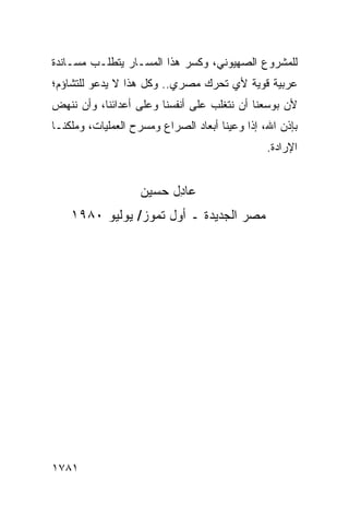 ‫ﻟﻠﻤﺸﺭﻭﻉ ﺍﻟﺼﻬﻴﻭﻨﻲ، ﻭﻜﺴﺭ ﻫﺫﺍ ﺍﻟﻤﺴـﺎﺭ ﻴﺘﻁﻠـﺏ ﻤﺴـﺎﻨﺩﺓ‬
‫ﻋﺭﺒﻴﺔ ﻗﻭﻴﺔ ﻷﻱ ﺘﺤﺭﻙ ﻤﺼﺭﻱ.. ﻭﻜل ﻫﺫﺍ ﻻ ﻴﺩﻋﻭ ﻟﻠﺘﺸﺎﺅﻡ؛‬
‫ﻷﻥ ﺒﻭﺴﻌﻨﺎ ﺃﻥ ﻨﺘﻐﻠﺏ ﻋﻠﻰ ﺃﻨﻔﺴﻨﺎ ﻭﻋﻠﻰ ﺃﻋﺩﺍﺌﻨﺎ، ﻭﺃﻥ ﻨﻨﻬﺽ‬
‫ﺒﺈﺫﻥ ﺍﷲ، ﺇﺫﺍ ﻭﻋﻴﻨﺎ ﺃﺒﻌﺎﺩ ﺍﻟﺼﺭﺍﻉ ﻭﻤﺴﺭﺡ ﺍﻟﻌﻤﻠﻴﺎﺕ، ﻭﻤﹶﻜﻨـﺎ‬
    ‫‪‬ﻠ‬
                                                ‫ﺍﻹﺭﺍﺩﺓ.‬
                                                 ‫ﹶ‬


                   ‫ﻋﺎ ِل ﺤﺴﻴ‪‬ﻥ‬
                      ‫ﺩ ‪ ‬‬
    ‫ﻤﺼﺭ ﺍﻟﺠﺩﻴﺩﺓ ـ ﺃﻭل ﺘ ‪‬ﻭﺯ/ ﻴﻭﻟﻴﻭ ٠٨٩١‬
                  ‫ﻤ‬




‫١٨٧١‬
 