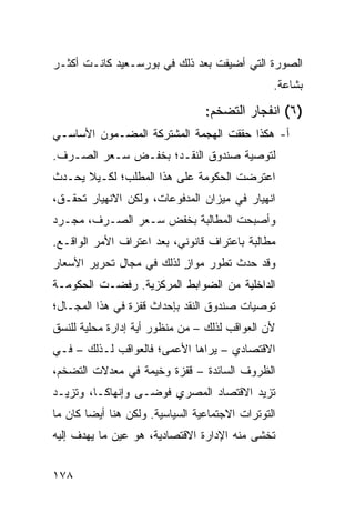 ‫ﺍﻟﺼﻭﺭﺓ ﺍﻟﺘﻲ ﺃﻀﻴﻔﺕ ﺒﻌﺩ ﺫﻟﻙ ﻓﻲ ﺒﻭﺭﺴـﻌﻴﺩ ﻜﺎﻨـﺕ ﺃﻜﺜـﺭ‬
                                                 ‫ﺒﺸﺎﻋﺔ.‬

                                  ‫)٦( ﺍﻨﻔﺠﺎﺭ ﺍﻟﺘﻀﺨﻡ:‬
‫ﺃ- ﻫﻜﺫﺍ ﺤﻘﻘﺕ ﺍﻟﻬﺠﻤﺔ ﺍﻟﻤﺸﺘﺭﻜﺔ ﺍﻟﻤﻀـﻤﻭﻥ ﺍﻷﺴﺎﺴـﻲ‬
‫ﻟﺘﻭﺼﻴﺔ ﺼﻨﺩﻭﻕ ﺍﻟﻨﻘـﺩ؛ ﺒﺨﻔـﺽ ﺴـﻌﺭ ﺍﻟﺼـﺭﻑ.‬
‫ﺍﻋﺘﺭﻀﺕ ﺍﻟﺤﻜﻭﻤﺔ ﻋﻠﻰ ﻫﺫﺍ ﺍﻟﻤﻁﻠﺏ؛ ﻟﻜـﻴﻼ ﻴﺤـﺩﺙ‬
‫ﺍﻨﻬﻴﺎﺭ ﻓﻲ ﻤﻴﺯﺍﻥ ﺍﻟﻤﺩﻓﻭﻋﺎﺕ، ﻭﻟﻜﻥ ﺍﻻﻨﻬﻴﺎﺭ ﺘﺤﻘـﻕ،‬
‫ﻭﺃﺼﺒﺤﺕ ﺍﻟﻤﻁﺎﻟﺒﺔ ﺒﺨﻔﺽ ﺴـﻌﺭ ﺍﻟﺼـﺭﻑ، ﻤﺠـﺭﺩ‬
‫ﻤﻁﺎﻟﺒﺔ ﺒﺎﻋﺘﺭﺍﻑ ﻗﺎﻨﻭﻨﻲ، ﺒﻌﺩ ﺍﻋﺘﺭﺍﻑ ﺍﻷﻤﺭ ﺍﻟﻭﺍﻗـﻊ.‬
‫ﻭﻗﺩ ﺤﺩﺙ ﺘﻁﻭﺭ ﻤﻭﺍﺯ ﻟﺫﻟﻙ ﻓﻲ ﻤﺠﺎل ﺘﺤﺭﻴﺭ ﺍﻷﺴﻌﺎﺭ‬
                          ‫ٍ‬
‫ﺍﻟﺩﺍﺨﻠﻴﺔ ﻤﻥ ﺍﻟﻀﻭﺍﺒﻁ ﺍﻟﻤﺭﻜﺯﻴﺔ. ﺭﻓﻀـﺕ ﺍﻟﺤﻜﻭﻤـﺔ‬
‫ﺘﻭﺼﻴﺎﺕ ﺼﻨﺩﻭﻕ ﺍﻟﻨﻘﺩ ﺒﺈﺤﺩﺍﺙ ﻗﻔﺯﺓ ﻓﻲ ﻫﺫﺍ ﺍﻟﻤﺠـﺎل؛‬
‫ﻷﻥ ﺍﻟﻌﻭﺍﻗﺏ ﻟﺫﻟﻙ – ﻤﻥ ﻤﻨﻅﻭﺭ ﺃ ‪‬ﺔ ﺇﺩﺍﺭﺓ ﻤﺤﻠﻴﺔ ﻟﻠﻨﺴﻕ‬
                   ‫ﻴ‬
‫ﺍﻻﻗﺘﺼﺎﺩﻱ – ﻴﺭﺍﻫﺎ ﺍﻷﻋﻤﻰ؛ ﻓﺎﻟﻌﻭﺍﻗﺏ ﻟـﺫﻟﻙ – ﻓـﻲ‬
‫ﺍﻟﻅﺭﻭﻑ ﺍﻟﺴﺎﺌﺩﺓ – ﻗﻔﺯﺓ ﻭﺨﻴﻤﺔ ﻓﻲ ﻤﻌﺩﻻﺕ ﺍﻟﺘﻀﺨﻡ،‬
‫ﺘﺯﻴﺩ ﺍﻻﻗﺘﺼﺎﺩ ﺍﻟﻤﺼﺭﻱ ﻓﻭ ‪‬ـﻰ ﻭﺇﻨﻬﺎ ﹰـﺎ، ﻭﺘﺯﻴـﺩ‬
          ‫ﻜ‬         ‫ﻀ‬
‫ﺍﻟﺘﻭﺘﺭﺍﺕ ﺍﻻﺠﺘﻤﺎﻋﻴﺔ ﺍﻟﺴﻴﺎﺴﻴﺔ. ﻭﻟﻜﻥ ﻫﻨﺎ ﺃﻴ ‪‬ﺎ ﻜﺎﻥ ﻤﺎ‬
        ‫ﻀ‬
‫ﺘﺨﺸﻰ ﻤﻨﻪ ﺍﻹﺩﺍﺭﺓ ﺍﻻﻗﺘﺼﺎﺩﻴﺔ، ﻫﻭ ﻋﻴﻥ ﻤﺎ ﻴﻬﺩﻑ ﺇﻟﻴﻪ‬


‫٨٧١‬
 