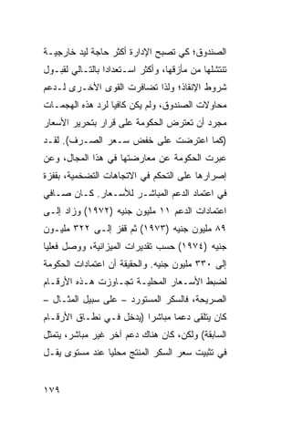 ‫ﺍﻟﺼﻨﺩﻭﻕ؛ ﻜﻲ ﺘﺼﺒﺢ ﺍﻹﺩﺍﺭﺓ ﺃﻜﺜﺭ ﺤﺎﺠﺔ ﻟﻴﺩ ﺨﺎﺭﺠﻴـﺔ‬
‫ﺘﻨﺘﺸﻠﻬﺎ ﻤﻥ ﻤﺄﺯﻗﻬﺎ، ﻭﺃﻜﺜﺭ ﺍﺴـﺘﻌﺩﺍ ‪‬ﺍ ﺒﺎﻟﺘـﺎﻟﻲ ﻟﻘﺒـﻭل‬
                 ‫ﺩ‬
‫ﺸﺭﻭﻁ ﺍﻹﻨﻘﺎﺫ؛ ﻭﻟﺫﺍ ﺘﻀﺎﻓﺭﺕ ﺍﻟﻘ ‪‬ﻯ ﺍﻷﺨـﺭﻯ ﻟـﺩﻋﻡ‬
              ‫ﻭ‬
‫ﻤﺤﺎﻭﻻﺕ ﺍﻟﺼﻨﺩﻭﻕ، ﻭﻟﻡ ﻴﻜﻥ ﻜﺎﻓ ‪‬ﺎ ﻟﺭﺩ ﻫﺫﻩ ﺍﻟﻬﺠﻤـﺎﺕ‬
                  ‫ﻴ‬
‫ﻤﺠﺭﺩ ﺃﻥ ﺘﻌﺘﺭﺽ ﺍﻟﺤﻜﻭﻤﺔ ﻋﻠﻰ ﻗﺭﺍﺭ ﺒﺘﺤﺭﻴﺭ ﺍﻷﺴﻌﺎﺭ‬
‫)ﻜﻤﺎ ﺍﻋﺘﺭﻀﺕ ﻋﻠﻰ ﺨﻔﺽ ﺴـﻌﺭ ﺍﻟﺼـﺭﻑ(. ﻟﻘـﺩ‬
‫ﻋﺒﺭﺕ ﺍﻟﺤﻜﻭﻤﺔ ﻋﻥ ﻤﻌﺎﺭﻀﺘﻬﺎ ﻓﻲ ﻫﺫﺍ ﺍﻟﻤﺠﺎل، ﻭﻋﻥ‬
‫ﺇﺼﺭﺍﺭﻫﺎ ﻋﻠﻰ ﺍﻟﺘﺤﻜﻡ ﻓﻲ ﺍﻻﺘﺠﺎﻫﺎﺕ ﺍﻟﺘﻀﺨﻤ ‪‬ﺔ، ﺒﻘﻔﺯﺓ‬
        ‫ﻴ‬
‫ﻓﻲ ﺍﻋﺘﻤﺎﺩ ﺍﻟﺩﻋﻡ ﺍﻟﻤﺒﺎﺸـﺭ ﻟﻸﺴـﻌﺎﺭ. ﻜـﺎﻥ ﺼـﺎﻓﻲ‬
‫ﺍﻋﺘﻤﺎﺩﺍﺕ ﺍﻟﺩﻋﻡ ١١ ﻤﻠﻴﻭﻥ ﺠﻨﻴﻪ )٢٧٩١( ﻭﺯﺍﺩ ﺇﻟـﻰ‬
‫٩٨ ﻤﻠﻴﻭﻥ ﺠﻨﻴﻪ )٣٧٩١( ﺜﻡ ﻗﻔﺯ ﺇﻟـﻰ ٢٢٣ ﻤﻠﻴـﻭﻥ‬
‫ﺠﻨﻴﻪ )٤٧٩١( ﺤﺴﺏ ﺘﻘﺩﻴﺭﺍﺕ ﺍﻟﻤﻴﺯﺍﻨﻴﺔ، ﻭﻭﺼل ﻓﻌﻠ ‪‬ﺎ‬
 ‫ﻴ‬
‫ﺇﻟﻰ ٠٣٣ ﻤﻠﻴﻭﻥ ﺠﻨﻴﻪ. ﻭﺍﻟﺤﻘﻴﻘﺔ ﺃﻥ ﺍﻋﺘﻤﺎﺩﺍﺕ ﺍﻟﺤﻜﻭﻤﺔ‬
‫ﻟﻀﺒﻁ ﺍﻷﺴـﻌﺎﺭ ﺍﻟﻤﺤﻠﻴـﺔ ﺘﺠـﺎﻭﺯﺕ ﻫـﺫﻩ ﺍﻷﺭﻗـﺎﻡ‬
‫ﺍﻟﺼﺭﻴﺤﺔ، ﻓﺎﻟﺴﻜﺭ ﺍﻟﻤﺴﺘﻭﺭﺩ – ﻋﻠﻰ ﺴﺒﻴل ﺍﻟﻤﺜـﺎل –‬
‫ﻜﺎﻥ ﻴﺘﻠﻘﻰ ﺩﻋ ‪‬ﺎ ﻤﺒﺎﺸ ‪‬ﺍ )ﻴﺩﺨل ﻓـﻲ ﻨﻁـﺎﻕ ﺍﻷﺭﻗـﺎﻡ‬
                         ‫ﺭ‬       ‫ﻤ‬
‫ﺍﻟﺴﺎﺒﻘﺔ( ﻭﻟﻜﻥ‪ ،‬ﻜﺎﻥ ﻫﻨﺎﻙ ﺩﻋﻡ ﺁﺨﺭ ﻏﻴﺭ ﻤﺒﺎﺸﺭ، ﻴﺘﻤﺜل‬
                     ‫‪‬‬
‫ﻓﻲ ﺘﺜﺒﻴﺕ ﺴﻌﺭ ﺍﻟﺴﻜﺭ ﺍﻟﻤﻨﺘﺞ ﻤﺤﻠ ‪‬ﺎ ﻋﻨﺩ ﻤﺴﺘﻭﻯ ﻴﻘـل‬
                ‫ﻴ‬


‫٩٧١‬
 