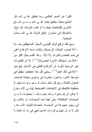 ‫ﻜﺜﻴ ‪‬ﺍ ﻋﻥ ﺍﻟﺴﻌﺭ ﺍﻟﻌﺎﻟﻤﻲ. ﻭﻤﺎ ﻴﻨﻁﺒﻕ ﻋﻠـﻰ ﺍﻟﺴـﻜﺭ‬
                                         ‫ﺭ‬
‫ﺍﻟﻤﻨﺘﺞ ﻤﺤﻠ ‪‬ﺎ، ﻴﻨﻁﺒﻕ ﻁﺒ ‪‬ﺎ ﻋﻠـﻰ ﻋﺩﻴـﺩ ﻤـﻥ ﺍﻟﺴـﻠﻊ‬
                       ‫ﻌ‬            ‫ﻴ‬
‫ﺍﻷﺨﺭﻯ )ﻜﻤﻨﺘﺠﺎﺕ ﻨﻬﺎﺌﻴـﺔ ﺃﻭ ﻜﻤﺴـﺘﻠﺯﻤﺎﺕ ﺇﻨﺘـﺎﺝ(،‬
‫ﺒﺎﻹﻀﺎﻓﺔ ﺇﻟﻰ ﺍﺴﺘﻤﺭﺍﺭ ﺇﻨﻔﺎﻕ ﺍﻟﺩﻭﻟﺔ ﻋﻠـﻰ ﺍﻟﺨـﺩﻤﺎﺕ‬
                                         ‫ﺍﻟﻤﺠﺎﻨﻴﺔ.‬
‫ﻭﻤﻊ ﺫﻟﻙ ﺍﺭﺘﻔﻊ ﺍﻟﺭﻗﻡ ﺍﻟﻘﻴﺎﺴﻲ ﻷﺴﻌﺎﺭ ﺍﻟﻤﺴﺘﻬﻠﻜﻴﻥ ﺒﻨﺴـﺒﺔ‬
‫٠١% )ﺤﺴﺏ ﺍﻟﺒﻴﺎﻨﺎﺕ ﺍﻟﺭﺴﻤﻴﺔ(، ﻭﻜﺎﻨﺕ ﻨﺴﺒﺔ ﺍﻻﺭﺘﻔﺎﻉ ﺃﻋﻠﻰ‬
‫ﻓﻲ ﻗﺴﻡ ﺍﻟﻁﻌﺎﻡ ﻭﺍﻟﺸﺭﺍﺏ )٥١%- ﻭﻫﺫﺍ ﺍﻟﻘﺴﻡ ﻴﻤﺜل ﺃﻜﺜﺭ ﻤﻥ‬
‫٠٥% ﻤﻥ ﺍﺴﺘﻬﻼﻙ ﺍﻷﺴﺭﺓ ﺍﻟﻤﺼﺭﻴﺔ( )٧٠١(، ﺇﻻ ﺃﻥ ﺍﻟﺘﻘﺩﻴﺭﺍﺕ‬
‫ﻏﻴﺭ ﺍﻟﺭﺴﻤﻴﺔ ﺫﻜﺭﺕ ﺃﻥ ﺍﻻﺭﺘﻔﺎﻉ ﺍﻟﻔﻌﻠﻲ ﻓﻲ ﺍﻷﺴﻌﺎﺭ ﺒﻠﻎ ﻨﺤﻭ‬
‫٠٢% ﻓﻲ ﺫﻟﻙ ﺍﻟﻌﺎﻡ)٨٠١(. ﻭﻴﻌﻨﻲ ﻜل ﻫﺫﺍ ﺍﻨﺨﻔﺎ ‪‬ﺎ ﺤﻘﻴﻘ ‪‬ﺎ ﻓﻲ‬
    ‫ﻴ‬       ‫ﻀ‬
‫ﻤﺘﻭﺴﻁ ﺍﻷﺠﺭ، ﻭﺘﺩﻫﻭ ‪‬ﺍ ﻤﻠﻤﻭ ‪‬ﺎ ﻓﻲ ﻤﺴﺘﻭﻯ ﻤﻌﻴﺸﺔ ﺃﺼﺤﺎﺏ‬
                      ‫ﺴ‬       ‫ﺭ‬
‫ﺍﻟﺩﺨﻭل ﺍﻟﺜﺎﺒﺘﺔ، ﺭﻏﻡ ﻜل ﺍﻋﺘﻤـﺎﺩﺍﺕ ﺍﻟـﺩﻋﻡ. ﻭﻫـﺫﻩ ﻨﺘﻴﺠـﺔ‬
‫ﻤﻨﻁﻘﻴﺔ؛ ﻓﺎﻟﺘﺤﻜﻡ ﻓﻲ ﺍﻻﺘﺠﺎﻫﺎﺕ ﺍﻟﺘﻀﺨﻤﻴﺔ )ﻭﻓـﻲ ﺍﻷﺴـﻌﺎﺭ(‬
‫ﻻ ﻴﻤﻜﻥ ﺃﻥ ﻴﺘﻡ ﺒﺈﺠﺭﺍﺀ ﻭﺍﺤﺩ ﻴﺘﻴﻡ، ﻭﺇﻨﻤـﺎ ﺒﻤﺠﻤﻭﻋـﺔ ﻤـﻥ‬
‫ﺍﻟﺴﻴﺎﺴﺎﺕ ﺍﻟﻤﺘﻜﺎﻤﻠﺔ، ﻭﻓﻲ ﻏﻴﺒﺔ ﻫﺫﻩ ﺍﻟﺴﻴﺎﺴﺎﺕ، ﺃﻭ ﺒﺎﻷﺼـﺢ‬
‫ﻓﻲ ﻭﺠﻭﺩ ﻤﺠﻤﻭﻋﺔ ﻤﻥ ﺍﻟﺴﻴﺎﺴﺎﺕ ﺍﻟﻤﻀﺎﺩﺓ ﻟﺘﺜﺒﻴﺕ ﺍﻷﺴـﻌﺎﺭ،‬
‫ﻜﺎﻥ ﻻ ﺒﺩ ﺃﻥ ﺘﺘﻬﺎ ‪‬ﻯ ﻗﺭﺍﺭﺍﺕ ﺍﻟﺩﻋﻡ، ﻓﻬﻲ ﻓﻲ ﻫـﺫﻩ ﺍﻟﺤﺎﻟـﺔ‬
                                   ‫ﻭ‬


‫٠٨١‬
 