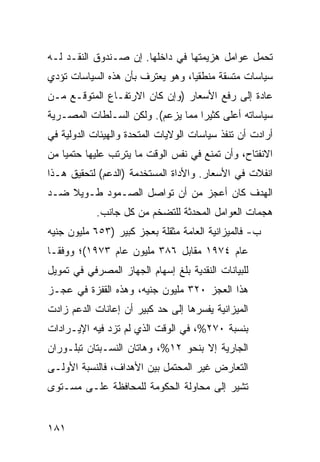 ‫ﺘﺤﻤل ﻋﻭﺍﻤل ﻫﺯﻴﻤﺘﻬﺎ ﻓﻲ ﺩﺍﺨﻠﻬﺎ. ﺇﻥ ﺼـﻨﺩﻭﻕ ﺍﻟﻨﻘـﺩ ﻟـﻪ‬
‫ﺴﻴﺎﺴﺎﺕ ﻤﺘﺴﻘﺔ ﻤﻨﻁﻘ ‪‬ﺎ، ﻭﻫﻭ ﻴﻌﺘﺭﻑ ﺒﺄﻥ ﻫﺫﻩ ﺍﻟﺴﻴﺎﺴﺎﺕ ﺘﺅﺩﻱ‬
                                  ‫ﻴ‬
‫ﻋﺎﺩﺓ ﺇﻟﻰ ﺭﻓﻊ ﺍﻷﺴﻌﺎﺭ )ﻭﺇﻥ ﻜﺎﻥ ﺍﻻﺭﺘﻔـﺎﻉ ﺍﻟﻤﺘﻭﻗـﻊ ﻤـﻥ‬
‫ﺴﻴﺎﺴﺎﺘﻪ ﺃﻋﻠﻰ ﻜﺜﻴ ‪‬ﺍ ﻤﻤﺎ ﻴﺯﻋﻡ(. ﻭﻟﻜﻥ ﺍﻟﺴـﻠﻁﺎﺕ ﺍﻟﻤﺼـﺭﻴﺔ‬
                                   ‫ﺭ‬
‫ﺃﺭﺍﺩﺕ ﺃﻥ ﺘﻨﻔﺫ ﺴﻴﺎﺴﺎﺕ ﺍﻟﻭﻻﻴﺎﺕ ﺍﻟﻤﺘﺤﺩﺓ ﻭﺍﻟﻬﻴﺌﺎﺕ ﺍﻟﺩﻭﻟﻴﺔ ﻓﻲ‬
‫ﺍﻻﻨﻔﺘﺎﺡ، ﻭﺃﻥ ﺘﻤﻨﻊ ﻓﻲ ﻨﻔﺱ ﺍﻟﻭﻗﺕ ﻤﺎ ﻴﺘﺭﺘﺏ ﻋﻠﻴﻬﺎ ﺤﺘﻤ ‪‬ﺎ ﻤﻥ‬
    ‫ﻴ‬
‫ﺍﻨﻔﻼﺕ ﻓﻲ ﺍﻷﺴﻌﺎﺭ. ﻭﺍﻷﺩﺍﺓ ﺍﻟﻤﺴﺘﺨﺩﻤﺔ )ﺍﻟﺩﻋﻡ( ﻟﺘﺤﻘﻴﻕ ﻫـﺫﺍ‬
‫ﺍﻟﻬﺩﻑ ﻜﺎﻥ ﺃﻋﺠﺯ ﻤﻥ ﺃﻥ ﺘﻭﺍﺼل ﺍﻟﺼـﻤﻭﺩ ﻁـﻭﻴﻼ ﻀـﺩ‬
    ‫ﹰ‬
            ‫ﻫﺠﻤﺎﺕ ﺍﻟﻌﻭﺍﻤل ﺍﻟﻤﺤﺩﺜﺔ ﻟﻠﺘﻀﺨﻡ ﻤﻥ ﻜل ﺠﺎﻨﺏ.‬
‫ﺏ- ﻓﺎﻟﻤﻴﺯﺍﻨﻴﺔ ﺍﻟﻌﺎﻤﺔ ﻤﺜﻘﻠﺔ ﺒﻌﺠﺯ ﻜﺒﻴﺭ )٣٥٦ ﻤﻠﻴﻭﻥ ﺠﻨﻴﻪ‬
‫ﻋﺎﻡ ٤٧٩١ ﻤﻘﺎﺒل ٦٨٣ ﻤﻠﻴﻭﻥ ﻋﺎﻡ ٣٧٩١(؛ ﻭﻭﻓ ﹰـﺎ‬
  ‫ﻘ‬
‫ﻟﻠﺒﻴﺎﻨﺎﺕ ﺍﻟﻨﻘﺩﻴﺔ ﺒﻠﻎ ﺇﺴﻬﺎﻡ ﺍﻟﺠﻬﺎﺯ ﺍﻟﻤﺼﺭﻓﻲ ﻓﻲ ﺘﻤﻭﻴل‬
‫ﻫﺫﺍ ﺍﻟﻌﺠﺯ ٠٢٣ ﻤﻠﻴﻭﻥ ﺠﻨﻴﻪ، ﻭﻫﺫﻩ ﺍﻟﻘﻔﺯﺓ ﻓﻲ ﻋﺠـﺯ‬
‫ﺍﻟﻤﻴﺯﺍﻨﻴﺔ ﻴﻔﺴﺭﻫﺎ ﺇﻟﻰ ﺤﺩ ﻜﺒﻴﺭ ﺃﻥ ﺇﻋﺎﻨﺎﺕ ﺍﻟﺩﻋﻡ ﺯﺍﺩﺕ‬
‫ﺒﻨﺴﺒﺔ ٠٧٢%، ﻓﻲ ﺍﻟﻭﻗﺕ ﺍﻟﺫﻱ ﻟﻡ ﺘﺯﺩ ﻓﻴﻪ ﺍﻹﻴـﺭﺍﺩﺍﺕ‬
‫ﺍﻟﺠﺎﺭﻴﺔ ﺇﻻ ﺒﻨﺤﻭ ٢١%، ﻭﻫﺎﺘﺎﻥ ﺍﻟﻨﺴـﺒﺘﺎﻥ ﺘﺒﻠـﻭﺭﺍﻥ‬
‫ﺍﻟﺘﻌﺎﺭﺽ ﻏﻴﺭ ﺍﻟﻤﺤﺘﻤل ﺒﻴﻥ ﺍﻷﻫﺩﺍﻑ، ﻓﺎﻟﻨﺴﺒﺔ ﺍﻷﻭﻟـﻰ‬
‫ﺘﺸﻴﺭ ﺇﻟﻰ ﻤﺤﺎﻭﻟﺔ ﺍﻟﺤﻜﻭﻤﺔ ﻟﻠﻤﺤﺎﻓﻅﺔ ﻋﻠـﻰ ﻤﺴـﺘﻭﻯ‬


‫١٨١‬
 