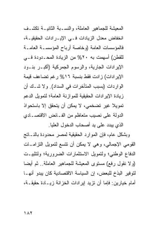 ‫ﺍﻟﻤﻌﻴﺸﺔ ﻟﻠﺠﻤﺎﻫﻴﺭ ﺍﻟﻌﺎﻤﻠﺔ، ﻭﺍﻟﻨﺴـﺒﺔ ﺍﻟﺜﺎﻨﻴـﺔ ﺘﻜﺸـﻑ‬
‫ﺍﻨﺨﻔﺎﺽ ﻤﻌﺩل ﺍﻟﺯﻴﺎﺩﺍﺕ ﻓـﻲ ﺍﻹﻴـﺭﺍﺩﺍﺕ ﺍﻟﺤﻘﻴﻘﻴـﺔ،‬
‫ﻓﺎﻟﻤﺅﺴﺴﺎﺕ ﺍﻟﻌﺎﻤﺔ )ﻭﺨﺎﺼﺔ ﺃﺭﺒﺎﺡ ﺍﻟﻤﺅﺴﺴـﺔ ﺍﻟﻌﺎﻤـﺔ‬
‫ﻟﻠﻘﻁﻥ( ﺃﺴﻬﻤﺕ ﺒﻪ ٠٢% ﻤﻥ ﺍﻟﺯﻴﺎﺩﺓ ﺍﻟﻤﺤـﺩﻭﺩﺓ ﻓـﻲ‬
‫ﺍﻹﻴﺭﺍﺩﺍﺕ ﺍﻟﺠﺎﺭﻴﺔ، ﻭﺍﻟﺭﺴﻭﻡ ﺍﻟﺠﻤﺭﻜﻴﺔ )ﺃﻜﺒـﺭ ﺒﻨـﻭﺩ‬
‫ﺍﻹﻴﺭﺍﺩﺍﺕ( ﺯﺍﺩﺕ ﻓﻘﻁ ﺒﻨﺴﺒﺔ ٦١% ﺭﻏﻡ ﺘﻀﺎﻋﻑ ﻗﻴﻤﺔ‬
‫ﺍﻟﻭﺍﺭﺩﺍﺕ )ﺒﺴﺒﺏ ﺍﻟﻤﺘﺄﺨﺭﺍﺕ ﻓﻲ ﺍﻟﺴﺩﺍﺩ(. ﻭﻻ ﺸـﻙ ﺃﻥ‬
‫ﺯﻴﺎﺩﺓ ﺍﻹﻴﺭﺍﺩﺍﺕ ﺍﻟﺤﻘﻴﻘﻴﺔ ﻟﻠﻤﻭﺍﺯﻨﺔ ﺍﻟﻌﺎﻤﺔ؛ ﻟﺘﻤﻭﻴل ﺍﻟﺩﻋﻡ‬
‫ﺘﻤﻭﻴﻼ ﻏﻴﺭ ﺘﻀﺨﻤﻲ، ﻻ ﻴﻤﻜﻥ ﺃﻥ ﻴﺘﺤﻘﻕ ﺇﻻ ﺒﺎﺴﺘﺤﻭﺍﺫ‬
                                       ‫ﹰ‬
‫ﺍﻟﺩﻭﻟﺔ ﻋﻠﻰ ﻨﺼﻴﺏ ﻤﺘﻌﺎﻅﻡ ﻤﻥ ﺍﻟﻔـﺎﺌﺽ ﺍﻻﻗﺘﺼـﺎﺩﻱ‬
                     ‫ٍ‬
             ‫ﺍﻟﺫﻱ ﻴﺒﺩﺩ ﻋﻠﻰ ﻴﺩ ﺃﺼﺤﺎﺏ ﺍﻟﺩﺨﻭل ﺍﻟﻌﻠﻴﺎ.‬
‫ﻭﺒﺸﻜل ﻋﺎﻡ، ﻓﺈﻥ ﺍﻟﻤﻭﺍﺭﺩ ﺍﻟﺤﻘﻴﻘﻴﺔ ﻟﻤﺼﺭ ﻤﺤﺩﻭﺩﺓ ﺒﺎﻟﻨـﺎﺘﺞ‬
‫ﺍﻟﻘﻭﻤﻲ ﺍﻹﺠﻤﺎﻟﻲ، ﻭﻫﻲ ﻻ ﻴﻤﻜﻥ ﺃﻥ ﺘﺘﺴﻊ ﻟﺘﻤﻭﻴل ﺍﻟﺘﺯﺍﻤـﺎﺕ‬
‫ﺍﻟﺩﻓﺎﻉ ﺍﻟﻭﻁﻨﻲ؛ ﻭﻟﺘﻤﻭﻴل ﺍﻻﺴﺘﺜﻤﺎﺭﺍﺕ ﺍﻟﻀﺭﻭﺭﻴﺔ؛ ﻭﻟﺘﺜﺒﻴـﺕ‬
‫)ﻭﻻ ﻨﻘﻭل ﺭﻓﻊ( ﻤﺴﺘﻭﻯ ﺍﻟﻤﻌﻴﺸﺔ ﻟﻠﺠﻤﺎﻫﻴﺭ ﺍﻟﻌﺎﻤﻠﺔ.. ﺜﻡ ﺃﻴ ‪‬ﺎ‬
 ‫ﻀ‬
‫ﻟﺘﻭﻓﻴﺭ ﺍﻟﺒﺫﺥ ﻟﻠﺒﻌﺽ، ﺇﻥ ﺍﻟﺴﻴﺎﺴﺔ ﺍﻻﻗﺘﺼﺎﺩﻴﺔ ﻜﺎﻥ ﻴﺒﺩﻭ ﺃﻨﻬـﺎ‬
‫ﺃﻤﺎﻡ ﺨﻴﺎﺭﻴﻥ: ﻓﺈﻤﺎ ﺃﻥ ﺘﺯﻴﺩ ﺇﻴﺭﺍﺩﺍﺕ ﺍﻟﺨﺯﺍﻨﺔ ﺯﻴـﺎﺩﺓ ﺤﻘﻴﻘـﺔ،‬




‫٢٨١‬
 