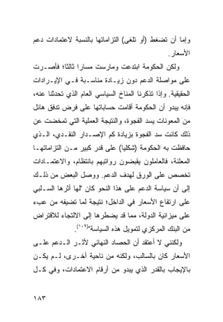 ‫ﻭﺇﻤﺎ ﺃﻥ ﺘﻀﻐﻁ )ﺃﻭ ﺘﻠﻐﻰ( ﺍﻟﺘﺯﺍﻤﺎﺘﻬﺎ ﺒﺎﻟﻨﺴﺒﺔ ﻻﻋﺘﻤﺎﺩﺍﺕ ﺩﻋﻡ‬
                                                  ‫ﺍﻷﺴﻌﺎﺭ.‬
‫ﻭﻟﻜﻥ ﺍﻟﺤﻜﻭﻤﺔ ﺍﺒﺘﺩﻋﺕ ﻭﻤﺎﺭﺴﺕ ﻤﺴﺎ ‪‬ﺍ ﺜﺎﻟ ﹰﺎ؛ ﻓﺄﺼـﺭﺕ‬
         ‫ﺭ ﺜ‬                                ‫‪‬‬
‫ﻋﻠﻰ ﻤﻭﺍﺼﻠﺔ ﺍﻟﺩﻋﻡ ﺩﻭﻥ ﺯﻴـﺎﺩﺓ ﻤﻨﺎﺴـﺒﺔ ﻓـﻲ ﺍﻹﻴـﺭﺍﺩﺍﺕ‬
‫ﺍﻟﺤﻘﻴﻘﻴﺔ. ﻭﺇﺫﺍ ﺘﺫﻜﺭﻨﺎ ﺍﻟﻤﻨﺎﺥ ﺍﻟﺴﻴﺎﺴﻲ ﺍﻟﻌﺎﻡ ﺍﻟﺫﻱ ﺘﺤﺩﺜﻨﺎ ﻋﻨﻪ،‬
‫ﻓﺈﻨﻪ ﻴﺒﺩﻭ ﺃﻥ ﺍﻟﺤﻜﻭﻤﺔ ﺃﻗﺎﻤﺕ ﺤﺴﺎﺒﺎﺘﻬﺎ ﻋﻠﻰ ﻓﺭﺽ ﺘﺩﻓﻕ ﻫﺎﺌل‬
‫ﻤﻥ ﺍﻟﻤﻌﻭﻨﺎﺕ ﻴﺴﺩ ﺍﻟﻔﺠﻭﺓ، ﻭﺍﻟﻨﺘﻴﺠﺔ ﺍﻟﻌﻤﻠﻴﺔ ﺍﻟﺘﻲ ﺘﻤﺨﻀﺕ ﻋﻥ‬
‫ﺫﻟﻙ ﻜﺎﻨﺕ ﺴﺩ ﺍﻟﻔﺠﻭﺓ ﺒﺯﻴﺎﺩﺓ ﻜﻡ ﺍﻹﺼـﺩﺍﺭ ﺍﻟﻨﻘـﺩﻱ، ﺍﻟـﺫﻱ‬
‫ﺤﺎﻓﻅﺕ ﺒﻪ ﺍﻟﺤﻜﻭﻤﺔ )ﺸﻜﻠ ‪‬ﺎ( ﻋﻠﻰ ﻗﺩﺭ ﻜﺒﻴﺭ ﻤـﻥ ﺍﻟﺘﺯﺍﻤﺎﺘﻬـﺎ‬
                               ‫ﻴ‬
‫ﺍﻟﻤﻌﻠﻨﺔ، ﻓﺎﻟﻌﺎﻤﻠﻭﻥ ﻴﻘﺒﻀﻭﻥ ﺭﻭﺍﺘﺒﻬﻡ ﺒﺎﻨﺘﻅﺎﻡ، ﻭﺍﻻﻋﺘﻤـﺎﺩﺍﺕ‬
‫ﺘﺨﺼﺹ ﻋﻠﻰ ﺍﻟﻭﺭﻕ ﻟﻬﺩﻑ ﺍﻟﺩﻋﻡ. ﻭﻭﺼل ﺍﻟﺒﻌﺽ ﻤﻥ ﺫﻟـﻙ‬
‫ﺇﻟﻰ ﺃﻥ ﺴﻴﺎﺴﺔ ﺍﻟﺩﻋﻡ ﻋﻠﻰ ﻫﺫﺍ ﺍﻟﻨﺤﻭ ﻜﺎﻥ "ﻟﻬﺎ ﺃﺜﺭﻫﺎ ﺍﻟﺴـﻠﺒﻲ‬
‫ﻋﻠﻰ ﺍﺭﺘﻔﺎﻉ ﺍﻷﺴﻌﺎﺭ ﻓﻲ ﺍﻟﺩﺍﺨل؛ ﻨﺘﻴﺠﺔ ﻟﻤﺎ ﺘﻀﻴﻔﻪ ﻤﻥ ﻋﺏﺀ‬
‫ﻋﻠﻰ ﻤﻴﺯﺍﻨﻴﺔ ﺍﻟﺩﻭﻟﺔ، ﻤﻤﺎ ﻗﺩ ﻴﻀﻁﺭﻫﺎ ﺇﻟﻰ ﺍﻻﻟﺘﺠﺎﺀ ﻟﻼﻗﺘﺭﺍﺽ‬
               ‫ﻤﻥ ﺍﻟﺒﻨﻙ ﺍﻟﻤﺭﻜﺯﻱ ﻟﺘﻤﻭﻴل ﻫﺫﻩ ﺍﻟﺴﻴﺎﺴﺔ")٩٠١(.‬
‫ﻭﻟﻜﻨﻨﻲ ﻻ ﺃﻋﺘﻘﺩ ﺃﻥ ﺍﻟﺤﺼﺎﺩ ﺍﻟﻨﻬﺎﺌﻲ ﻷﺜـﺭ ﺍﻟـﺩﻋﻡ ﻋﻠـﻰ‬
‫ﺍﻷﺴﻌﺎﺭ ﻜﺎﻥ ﺒﺎﻟﺴﺎﻟﺏ، ﻭﻟﻜﻨﻪ ﻤﻥ ﻨﺎﺤﻴﺔ ﺃﺨـﺭﻯ، ﻟـﻡ ﻴﻜـﻥ‬
‫ﺒﺎﻹﻴﺠﺎﺏ ﺒﺎﻟﻘﺩﺭ ﺍﻟﺫﻱ ﻴﺒﺩﻭ ﻤﻥ ﺃﺭﻗﺎﻡ ﺍﻻﻋﺘﻤﺎﺩﺍﺕ، ﻭﻓﻲ ﻜـل‬


‫٣٨١‬
 