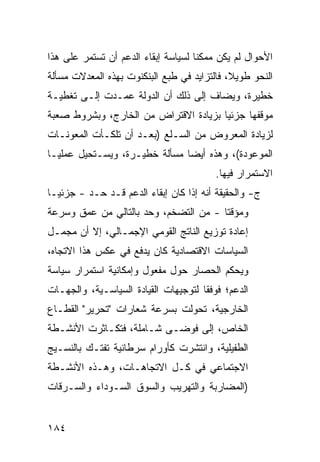 ‫ﺍﻷﺤﻭﺍل ﻟﻡ ﻴﻜﻥ ﻤﻤﻜ ﹰﺎ ﻟﺴﻴﺎﺴﺔ ﺇﺒﻘﺎﺀ ﺍﻟﺩﻋﻡ ﺃﻥ ﺘﺴﺘﻤﺭ ﻋﻠﻰ ﻫﺫﺍ‬
                                     ‫ﻨ‬
‫ﺍﻟﻨﺤﻭ ﻁﻭﻴ ﹰ، ﻓﺎﻟﺘﺯﺍﻴﺩ ﻓﻲ ﻁﺒﻊ ﺍﻟﺒﻨﻜﻨﻭﺕ ﺒﻬﺫﻩ ﺍﻟﻤﻌﺩﻻﺕ ﻤﺴﺄﻟﺔ‬
                                             ‫ﻼ‬
‫ﺨﻁﻴﺭﺓ، ﻭ ‪‬ﻀﺎﻑ ﺇﻟﻰ ﺫﻟﻙ ﺃﻥ ﺍﻟﺩﻭﻟﺔ ﻋ ‪‬ـﺩﺕ ﺇﻟـﻰ ﺘﻐﻁﻴـﺔ‬
               ‫ﻤ‬                        ‫ﻴ‬
‫ﻤﻭﻗﻔﻬﺎ ﺠﺯﺌ ‪‬ﺎ ﺒﺯﻴﺎﺩﺓ ﺍﻻﻗﺘﺭﺍﺽ ﻤﻥ ﺍﻟﺨﺎﺭﺝ، ﻭﺒﺸﺭﻭﻁ ﺼﻌﺒﺔ‬
                                       ‫ﻴ‬
‫ﻟﺯﻴﺎﺩﺓ ﺍﻟﻤﻌﺭﻭﺽ ﻤﻥ ﺍﻟﺴـﻠﻊ )ﺒﻌـﺩ ﺃﻥ ﺘﻠﻜـﺄﺕ ﺍﻟﻤﻌﻭﻨـﺎﺕ‬
‫ﺍﻟﻤﻭﻋﻭﺩﺓ(، ﻭﻫﺫﻩ ﺃﻴ ‪‬ﺎ ﻤﺴﺄﻟﺔ ﺨﻁﻴـﺭﺓ، ﻭﻴﺴـﺘﺤﻴل ﻋﻤﻠ ‪‬ـﺎ‬
  ‫ﻴ‬                             ‫ﻀ‬
                                         ‫ﺍﻻﺴﺘﻤﺭﺍﺭ ﻓﻴﻬﺎ.‬
‫ﺝ- ﻭﺍﻟﺤﻘﻴﻘﺔ ﺃﻨﻪ ﺇﺫﺍ ﻜﺎﻥ ﺇﺒﻘﺎﺀ ﺍﻟﺩﻋﻡ ﻗـﺩ ﺤـﺩ - ﺠﺯﺌ ‪‬ـﺎ‬
  ‫ﻴ‬       ‫‪‬‬
‫ﻭﻤﺅﻗ ﹰﺎ - ﻤﻥ ﺍﻟﺘﻀﺨﻡ، ﻭﺤﺩ ﺒﺎﻟﺘﺎﻟﻲ ﻤﻥ ﻋﻤﻕ ﻭﺴﺭﻋﺔ‬
                                       ‫ﺘ‬
‫ﺇﻋﺎﺩﺓ ﺘﻭﺯﻴﻊ ﺍﻟﻨﺎﺘﺞ ﺍﻟﻘﻭﻤﻲ ﺍﻹﺠﻤـﺎﻟﻲ، ﺇﻻ ﺃﻥ ﻤﺠﻤـل‬
‫ﺍﻟﺴﻴﺎﺴﺎﺕ ﺍﻻﻗﺘﺼﺎﺩﻴﺔ ﻜﺎﻥ ﻴﺩﻓﻊ ﻓﻲ ﻋﻜﺱ ﻫﺫﺍ ﺍﻻﺘﺠﺎﻩ،‬
‫ﻭﻴﺤﻜﻡ ﺍﻟﺤﺼﺎﺭ ﺤﻭل ﻤﻔﻌﻭل ﻭﺇﻤﻜﺎﻨﻴﺔ ﺍﺴﺘﻤﺭﺍﺭ ﺴﻴﺎﺴﺔ‬
‫ﺍﻟﺩﻋﻡ؛ ﻓﻭﻓ ﹰﺎ ﻟﺘﻭﺠﻴﻬﺎﺕ ﺍﻟﻘﻴﺎﺩﺓ ﺍﻟﺴﻴﺎﺴـﻴﺔ، ﻭﺍﻟﺠﻬـﺎﺕ‬
                                      ‫ﻘ‬
‫ﺍﻟﺨﺎﺭﺠﻴﺔ، ﺘﺤﻭﻟﺕ ﺒﺴﺭﻋﺔ ﺸﻌﺎﺭﺍﺕ "ﺘﺤﺭﻴﺭ" ﺍﻟﻘﻁـﺎﻉ‬
‫ﺍﻟﺨﺎﺹ، ﺇﻟﻰ ﻓﻭﻀـﻰ ﺸـﺎﻤﻠﺔ، ﻓﺘﻜـﺎﺜﺭﺕ ﺍﻷﻨﺸـﻁﺔ‬
‫ﺍﻟﻁﻔﻴﻠﻴﺔ، ﻭﺍﻨﺘﺸﺭﺕ ﻜﺄﻭﺭﺍﻡ ﺴﺭﻁﺎﻨﻴﺔ ﺘﻔﺘـﻙ ﺒﺎﻟﻨﺴـﻴﺞ‬
‫ﺍﻻﺠﺘﻤﺎﻋﻲ ﻓﻲ ﻜـل ﺍﻻﺘﺠﺎﻫـﺎﺕ، ﻭﻫـﺫﻩ ﺍﻷﻨﺸـﻁﺔ‬
‫)ﺍﻟﻤﻀﺎﺭﺒﺔ ﻭﺍﻟﺘﻬﺭﻴﺏ ﻭﺍﻟﺴﻭﻕ ﺍﻟﺴـﻭﺩﺍﺀ ﻭﺍﻟﺴـﺭﻗﺎﺕ‬


‫٤٨١‬
 