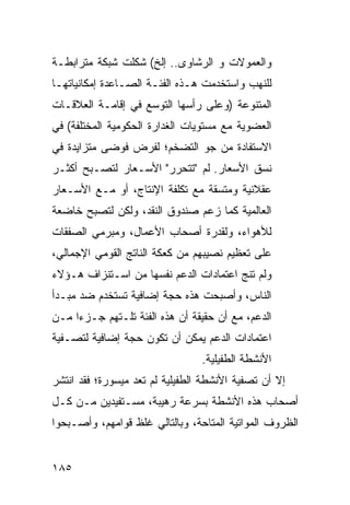 ‫ﻭﺍﻟﻌﻤﻭﻻﺕ ﻭ ﺍﻟ ‪‬ﺸﺎ ‪‬ﻯ.. ﺇﻟﺦ( ﺸﻜﻠﺕ ﺸﺒﻜﺔ ﻤﺘﺭﺍﺒﻁـﺔ‬
                           ‫ﺭ ﻭ‬
‫ﻟﻠﻨﻬﺏ ﻭﺍﺴﺘﺨﺩﻤﺕ ﻫـﺫﻩ ﺍﻟﻔﺌـﺔ ﺍﻟﺼـﺎﻋﺩﺓ ﺇﻤﻜﺎﻨﻴﺎﺘﻬـﺎ‬
‫ﺍﻟﻤﺘﻨﻭﻋﺔ )ﻭﻋﻠﻰ ﺭﺃﺴﻬﺎ ﺍﻟﺘﻭﺴﻊ ﻓﻲ ﺇﻗﺎﻤـﺔ ﺍﻟﻌﻼﻗـﺎﺕ‬
‫ﺍﻟﻌﻀﻭﻴﺔ ﻤﻊ ﻤﺴﺘﻭﻴﺎﺕ ﺍﻟﻐﺩﺍﺭﺓ ﺍﻟﺤﻜﻭﻤﻴﺔ ﺍﻟﻤﺨﺘﻠﻔﺔ( ﻓﻲ‬
‫ﺍﻻﺴﺘﻔﺎﺩﺓ ﻤﻥ ﺠﻭ ﺍﻟﺘﻀﺨﻡ؛ ﻟﻔﺭﺽ ﻓﻭﻀﻰ ﻤﺘﺯﺍﻴﺩﺓ ﻓﻲ‬
‫ﻨﺴﻕ ﺍﻷﺴﻌﺎﺭ. ﻟﻡ "ﺘﺘﺤﺭﺭ" ﺍﻷﺴـﻌﺎﺭ ﻟﺘﺼـﺒﺢ ﺃﻜﺜـﺭ‬
‫ﻋﻘﻼﻨﻴﺔ ﻭﻤﺘﺴﻘﺔ ﻤﻊ ﺘﻜﻠﻔﺔ ﺍﻹﻨﺘﺎﺝ، ﺃﻭ ﻤـﻊ ﺍﻷﺴـﻌﺎﺭ‬
‫ﺍﻟﻌﺎﻟﻤﻴﺔ ﻜﻤﺎ ﺯﻋﻡ ﺼﻨﺩﻭﻕ ﺍﻟﻨﻘﺩ، ﻭﻟﻜﻥ ﻟﺘﺼﺒﺢ ﺨﺎﻀﻌﺔ‬
‫ﻟﻸﻫﻭﺍﺀ، ﻭﻟﻘﺩﺭﺓ ﺃﺼﺤﺎﺏ ﺍﻷﻋﻤﺎل، ﻭﻤﺒﺭﻤﻲ ﺍﻟﺼﻔﻘﺎﺕ‬
‫ﻋﻠﻰ ﺘﻌﻅﻴﻡ ﻨﺼﻴﺒﻬﻡ ﻤﻥ ﻜﻌﻜﺔ ﺍﻟﻨﺎﺘﺞ ﺍﻟﻘﻭﻤﻲ ﺍﻹﺠﻤﺎﻟﻲ،‬
‫ﻭﻟﻡ ﺘﻨﺞ ﺍﻋﺘﻤﺎﺩﺍﺕ ﺍﻟﺩﻋﻡ ﻨﻔﺴﻬﺎ ﻤﻥ ﺍﺴـﺘﻨﺯﺍﻑ ﻫـﺅﻻﺀ‬
‫ﺍﻟﻨﺎﺱ، ﻭﺃﺼﺒﺤﺕ ﻫﺫﻩ ﺤﺠﺔ ﺇﻀﺎﻓﻴﺔ ﹸﺴﺘﺨﺩﻡ ﻀﺩ ﻤﺒـﺩﺃ‬
              ‫ﺘ‬
‫ﺍﻟﺩﻋﻡ، ﻤﻊ ﺃﻥ ﺤﻘﻴﻘﺔ ﺃﻥ ﻫﺫﻩ ﺍﻟﻔﺌﺔ ﺘﻠـﺘﻬﻡ ﺠـﺯ ‪‬ﺍ ﻤـﻥ‬
     ‫ﺀ‬
‫ﺍﻋﺘﻤﺎﺩﺍﺕ ﺍﻟﺩﻋﻡ ﻴﻤﻜﻥ ﺃﻥ ﺘﻜﻭﻥ ﺤﺠﺔ ﺇﻀﺎﻓﻴﺔ ﻟﺘﺼـﻔﻴﺔ‬
                                 ‫ﺍﻷﻨﺸﻁﺔ ﺍﻟﻁﻔﻴﻠﻴﺔ.‬
‫ﺇﻻ ﺃﻥ ﺘﺼﻔﻴﺔ ﺍﻷﻨﺸﻁﺔ ﺍﻟﻁﻔﻴﻠﻴﺔ ﻟﻡ ﺘﻌﺩ ﻤﻴﺴﻭﺭﺓ؛ ﻓﻘﺩ ﺍﻨﺘﺸﺭ‬
‫ﺃﺼﺤﺎﺏ ﻫﺫﻩ ﺍﻷﻨﺸﻁﺔ ﺒﺴﺭﻋﺔ ﺭﻫﻴﺒﺔ، ﻤﺴـﺘﻔﻴﺩﻴﻥ ﻤـﻥ ﻜـل‬
‫ﺍﻟﻅﺭﻭﻑ ﺍﻟﻤﻭﺍﺘﻴﺔ ﺍﻟﻤﺘﺎﺤﺔ، ﻭﺒﺎﻟﺘﺎﻟﻲ ﻏﻠﻅ ﻗﻭﺍﻤﻬﻡ، ﻭﺃﺼـﺒﺤﻭﺍ‬


‫٥٨١‬
 