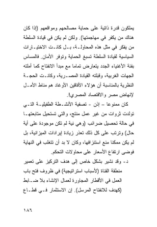 ‫ﻴﻤﻠﻜﻭﻥ ﻗﺩﺭﺓ ﺫﺍﺘﻴﺔ ﻋﻠﻰ ﺤﻤﺎﻴﺔ ﻤﺼﺎﻟﺤﻬﻡ ﻭﻤﻭﺍﻗﻌﻬﻡ )ﺇﺫﺍ ﻜﺎﻥ‬
‫ﻫﻨﺎﻙ ﻤﻥ ﻴﻜﻔﺭ ﻓﻲ ﻤﻬﺎﺠﻤﺘﻬﺎ(. ﻭﻟﻜﻥ ﻟﻡ ﻴﻜﻥ ﻓﻲ ﻗﻴﺎﺩﺓ ﺍﻟﺴﻠﻁﺔ‬
‫ﻤﻥ ﻴﻔﻜﺭ ﻓﻲ ﻤﺜل ﻫﺫﻩ ﺍﻟﻤﺤﺎﻭﻟـﺔ، ﺒـل ﻜﺎﻨـﺕ ﺍﻻﺨﺘﻴـﺎﺭﺍﺕ‬
‫ﺍﻟﺴﻴﺎﺴﻴﺔ ﻟﻘﻴﺎﺩﺓ ﺍﻟﺴﻠﻁﺔ ﺘﺴﺒﻎ ﺍﻟﺤﻤﺎﻴﺔ ﻭﺘﻭﻓﺭ ﺍﻷﻤﺎﻥ. ﻓﺎﻟﻤﺴﺎﺱ‬
‫ﺒﻔﺌﺔ ﺍﻷﻏﻨﻴﺎﺀ ﺍﻟﺠﺩﺩ ﻴﺘﻌﺎﺭﺽ ﺘﻤﺎ ‪‬ﺎ ﻤﻊ ﻤﺒﺩﺃ ﺍﻻﻨﻔﺘﺎﺡ ﻜﻤﺎ ﺃﻤﻠﺘﻪ‬
                           ‫ﻤ‬
‫ﺍﻟﺠﻬﺎﺕ ﺍﻟﻐﺭﺒﻴﺔ، ﻭﻗﺒﻠﺘﻪ ﺍﻟﻘﻴﺎﺩﺓ ﺍﻟﻤﺼـﺭﻴﺔ، ﻭﻜﺎﻨـﺕ ﺍﻟﺤﺠـﺔ‬
‫ﺍﻟﻨﻅﺭﻴﺔ ﺒﺎﻟﻤﻨﺎﺴﺒﺔ ﺃﻥ ﻫﺅﻻﺀ ﺍﻷﻓﺎﻗﻴﻥ ﺍﻷﻭﻏﺎﺩ ﻫﻡ ﻤﻨﺎﻁ ﺍﻷﻤـل‬
                      ‫ﻹﻨﻬﺎﺽ ﻤﺼﺭ ﻭﺍﻻﻗﺘﺼﺎﺩ ﺍﻟﻤﺼﺭﻱ!.‬
‫ﻜﺎﻥ ﻤﻤﻨﻭ ‪‬ﺎ – ﺇﺫﻥ - ﺘﺼﻔﻴﺔ ﺍﻷﻨﺸـﻁﺔ ﺍﻟﻁﻔﻴﻠﻴـﺔ ﺍﻟﺘـﻲ‬
                                       ‫ﻋ‬
‫ﺘﻭﻟﺩﺕ ﺜﺭﻭﺍﺕ ﻤﻥ ﻏﻴﺭ ﻋﻤل ﻤﻨﺘﺞ، ﻭﺍﻟﺘﻲ ﺘﺴﺘﺤﻴل ﻤﺘﺎﺒﻌﺘﻬـﺎ‬
‫ﻓﻲ ﺤﺎﻟﺔ ﺘﺤﺼﻴل ﻀﺭﺍﺌﺏ )ﻭﻫﻲ ﻨﻴﺔ ﻟﻡ ﺘﻜﻥ ﻤﻭﺠﻭﺩﺓ ﻋﻠﻰ ﺃﻴﺔ‬
‫ﺤﺎل( ﻭﺘﺭﺘﺏ ﻋﻠﻰ ﻜل ﺫﻟﻙ ﺘﻌﺫﺭ ﺯﻴﺎﺩﺓ ﺇﻴﺭﺍﺩﺍﺕ ﺍﻟﻤﻴﺯﺍﻨﻴﺔ، ﺒل‬
‫ﻟﻡ ﻴﻜﻥ ﻤﻤﻜ ﹰﺎ ﻤﻨﻊ ﺍﺴﺘﻨﺯﺍﻓﻬﺎ، ﻭﻜﺎﻥ ﻻ ﺒﺩ ﺃﻥ ﺘﺘﻐﻠﺏ ﻓﻲ ﺍﻟﻨﻬﺎﻴﺔ‬
                                              ‫ﻨ‬
              ‫ﻓﻭﻀﻰ ﺍﺭﺘﻔﺎﻉ ﺍﻷﺴﻌﺎﺭ ﻋﻠﻰ ﻤﺤﺎﻭﻻﺕ ﺍﻟﺘﺤﻜﻡ.‬
‫ﺩ- ﻭﻗﺩ ﻨﺸﻴﺭ ﺒﺸﻜل ﺨﺎﺹ ﺇﻟﻰ ﻫﺩﻑ ﺍﻟﺘﺭﻜﻴﺯ ﻋﻠﻰ ﺘﻌﻤﻴﺭ‬
‫ﻤﻨﻁﻘﺔ ﺍﻟﻘﻨﺎﺓ )ﻷﺴﺒﺎﺏ ﺍﺴﺘﺭﺍﺘﻴﺠﻴﺔ( ﻓﻲ ﻅﺭﻭﻑ ﻓﺘﺢ ﺒﺎﺏ‬
‫ﺍﻟﻌﻤل ﻓﻲ ﺍﻷﻗﻁﺎﺭ ﺍﻟﻤﺠﺎﻭﺭﺓ ﻟﻌﻤﺎل ﺍﻹﻨﺸﺎﺀ ﺒﻼ ﻀـﺎﺒﻁ‬
‫)ﻜﻬﺩﻑ ﻟﻼﻨﻔﺘﺎﺡ ﺍﻟﻤﺭﺴل(. ﺇﻥ ﺍﻻﺴﺘﺜﻤﺎﺭ ﻓـﻲ ﻗﻁـﺎﻉ‬


‫٦٨١‬
 