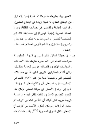 ‫ﺍﻟﺘﻌﻤﻴﺭ ﻴﻭﻟﺩ ﺒﻁﺒﻴﻌﺘﻪ ﻀﻐﻭ ﹰﺎ ﺘﻀﺨﻤﻴﺔ )ﺤﻴﺙ ﺇﻨﻪ ﺘﻴﺎﺭ‬
                      ‫ﻁ‬
‫ﻤﻥ ﺍﻹﻨﻔﺎﻕ ﺍﻟﻨﻘﺩﻱ ﻻ ﺘﻘﺎﺒﻠﻪ ﺯﻴﺎﺩﺓ ﻓﻲ ﺍﻹﻨﺘﺎﺝ ﺍﻟﺴﻠﻌﻲ(،‬
‫ﻭﻗﺩ ﺃﺩﺕ ﺍﻟﻤﺒﺎﻟﻐﺔ ﻭﺍﻟﻔﻭﻀﻰ ﻓﻲ ﺤﺴﺎﺒﺎﺕ ﺍﻟﺘﻜﻠﻔﺔ، ﻭﻨﺩﺭﺓ‬
‫ﺍﻟﻌﻤﺎﻟﺔ ﺍﻟﻤﺩﺭﺒﺔ )ﻨﺘﻴﺠﺔ ﺍﻟﻬﺠﺭﺓ( ﺇﻟﻰ ﻤﻀﺎﻋﻔﺔ ﺍﻟﻨﺘـﺎﺌﺞ‬
‫ﺍﻟﺘﻀﺨﻤﻴﺔ ﻟﻠﺘﻌﻤﻴﺭ، ﻭﺇﻟـﻰ ﺘﺸـﻭﻴﻪ ﻫﻴﻜـل ﺍﻷﺠـﻭﺭ،‬
‫ﻭﺘﺴﺭﻴﻊ ﺇﻋﺎﺩﺓ ﺘﻭﺯﻴﻊ ﺍﻟﻨﺎﺘﺞ ﺍﻟﻘﻭﻤﻲ ﻟﺼﺎﻟﺢ ﺃﺼـﺤﺎﺏ‬
                                          ‫ﺍﻷﻋﻤﺎل.‬
‫ﻫـ- ﺇﻥ ﺤﺩﻴﺜﻨﺎ ﺍﻟﺴﺎﺒﻕ ﺃﺸﺎﺭ ﺇﻟـﻰ ﺃﻥ ﻗـﺭﺍﺭ ﺍﻟﺤﻜﻭﻤـﺔ‬
‫ﺒﻤﻭﺍﺼﻠﺔ ﺍﻟﺘﺤﻜﻡ ﻓﻲ ﺍﻷﺴـﻌﺎﺭ، ﻋﺎﺭﻀـﺘﻪ ﺍﻷﻫـﺩﺍﻑ‬
‫ﻭﺍﻟﺴﻴﺎﺴﺎﺕ ﺍﻷﺨﺭﻯ، ﻓﺄﺼﺎﺒﺘﻪ ﻋﻭﺍﻤل ﺍﻟﺘﻌﺭﻴﺔ ﻭﺘﺂﻜـل،‬
‫ﻭﻟﻜﻥ ﺃﺸﺎﻉ ﺍﻟﻤﺴﺌﻭﻟﻭﻥ )ﻟﺘﺒﺭﻴﺭ ﺍﻟﺨﻴﺒـﺔ( ﺃﻥ ﻤﻌـﺩﻻﺕ‬
‫ﺍﻟﺘﻀﺨﻡ ﺍﻟﺘﻲ ﻭﺍﺠﻬﻨﺎﻫﺎ ﺒﺩ ‪‬ﺍ ﻤﻥ ﻋﺎﻡ ٥٧٩١ ﻜﺎﻨﺕ ﻓﻲ‬
                     ‫ﺀ‬
‫ﺍﻷﺴﺎﺱ ﻤﺴﺘﻭﺭﺩﺓ، ﺒﻤﻌﻨﻰ ﺃﻥ ﺍﺭﺘﻔﺎﻉ ﺃﺴﻌﺎﺭ ﺍﻟـﻭﺍﺭﺩﺍﺕ‬
‫ﺃﺩﻯ ﺇﻟﻰ ﺍﺭﺘﻔﺎﻉ ﺍﻷﺴﻌﺎﺭ ﻓﻲ ﺴﻭﻗﻨﺎ ﺍﻟﻤﺤﻠﻲ. ﻭﻟﻜﻥ ﻫﺫﺍ‬
‫ﺍﻟﺘﺤﺩﻴﺩ ﻟﻠﺘﻀﺨﻡ ﺍﻟﻤﺴﺘﻭﺭﺩ ﻜﺎﻨﺕ ﺘﻜﻔﻲ ﻟﻬﺩﻤﻪ ﺩﺭﺍﺴـﺔ‬
‫ﹸ‬
‫ﻜﺭﻴﻤﺔ ﻜﺭﻴﻡ، ﺍﻟﺘﻲ ﺃﺜﺒﺘﺕ ﺃﻥ ﺍﻷﺜـﺭ ﺍﻟﻜﻤـﻲ ﻻﺭﺘﻔـﺎﻉ‬
‫ﺃﺴﻌﺎﺭ ﺍﻟﻭﺍﺭﺩﺍﺕ، ﻟﻡ ﻴﻜﻥ ﺍﻟﻤﻜﻭﻥ ﺍﻷﺴﺎﺴـﻲ ﻻﺭﺘﻔـﺎﻉ‬
                ‫‪‬‬
‫ﺍﻷﺴﻌﺎﺭ ﺩﺍﺨل ﺍﻟﺴﻭﻕ ﺍﻟﻤﺼﺭﻴﺔ )٠١١(. ﻭﻗﺩ ﻋﻀﺩﺕ ﻫﺫﻩ‬


‫٧٨١‬
 