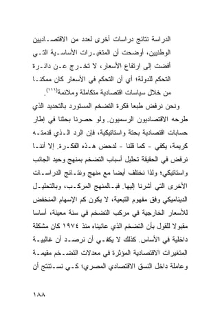 ‫ﺍﻟﺩﺭﺍﺴﺔ ﻨﺘﺎﺌﺞ ﺩﺭﺍﺴﺎﺕ ﺃﺨﺭﻯ ﻟﻌﺩﺩ ﻤﻥ ﺍﻻﻗﺘﺼـﺎﺩﻴﻴﻥ‬
‫ﺍﻟﻭﻁﻨﻴﻴﻥ، ﺃﻭﻀﺤﺕ ﺃﻥ ﺍﻟﻤﺘﻐﻴـﺭﺍﺕ ﺍﻷﺴﺎﺴـﻴﺔ ﺍﻟﺘـﻲ‬
‫ﺃﻓﻀﺕ ﺇﻟﻰ ﺍﺭﺘﻔﺎﻉ ﺍﻷﺴﻌﺎﺭ، ﻻ ﺘﺨـﺭﺝ ﻋـﻥ ﺩﺍﺌـﺭﺓ‬
‫ﺍﻟﺘﺤﻜﻡ ﻟﻠﺩﻭﻟﺔ؛ ﺃﻱ ﺃﻥ ﺍﻟﺘﺤﻜﻡ ﻓﻲ ﺍﻷﺴﻌﺎﺭ ﻜﺎﻥ ﻤﻤﻜ ﹰـﺎ‬
  ‫ﻨ‬
   ‫ﻤﻥ ﺨﻼل ﺴﻴﺎﺴﺎﺕ ﺍﻗﺘﺼﺎﺩﻴﺔ ﻤﺘﻜﺎﻤﻠﺔ ﻭﻤﻼﺌﻤﺔ)١١١(.‬
‫ﻭﻨﺤﻥ ﻨﺭﻓﺽ ﻁﺒ ‪‬ﺎ ﻓﻜﺭﺓ ﺍﻟﺘﻀﺨﻡ ﺍﻟﻤﺴﺘﻭﺭﺩ ﺒﺎﻟﺘﺤﺩﻴﺩ ﺍﻟﺫﻱ‬
                                    ‫ﻌ‬
‫ﻁﺭﺤﻪ ﺍﻻﻗﺘﺼﺎﺩﻴﻭﻥ ﺍﻟﺭﺴﻤﻴﻭﻥ. ﻭﻟﻭ ﺤﺼﺭﻨﺎ ﺒﺤﺜﻨﺎ ﻓﻲ ﺇﻁﺎﺭ‬
‫ﺤﺴﺎﺒﺎﺕ ﺍﻗﺘﺼﺎﺩﻴﺔ ﺒﺤﺘﺔ ﻭﺍﺴﺘﺎﺘﻴﻜ ‪‬ﺔ، ﻓﺈﻥ ﺍﻟﺭﺩ ﺍﻟـﺫﻱ ﻗﺩﻤﺘـﻪ‬
                        ‫ﻴ‬
‫ﻜﺭﻴﻤﺔ، ﻴﻜﻔﻲ - ﻜﻤﺎ ﻗﻠﻨﺎ - ﻟﺩﺤﺽ ﻫـﺫﻩ ﺍﻟﻔﻜـﺭﺓ. ﺇﻻ ﺃﻨﻨـﺎ‬
‫ﻨﺭﻓﺽ ﻓﻲ ﺍﻟﺤﻘﻴﻘﺔ ﺘﺤﻠﻴل ﺃﺴﺒﺎﺏ ﺍﻟﺘﻀﺨﻡ ﺒﻤﻨﻬﺞ ﻭﺤﻴﺩ ﺍﻟﺠﺎﻨﺏ‬
‫ﻭﺍﺴﺘﺎﺘﻴﻜﻲ؛ ﻭﻟﺫﺍ ﻨﺨﺘﻠﻑ ﺃﻴ ‪‬ﺎ ﻤﻊ ﻤﻨﻬﺞ ﻭﻨﺘـﺎﺌﺞ ﺍﻟﺩﺭﺍﺴـﺎﺕ‬
                           ‫ﻀ‬
‫ﺍﻷﺨﺭﻯ ﺍﻟﺘﻲ ﺃﺸﺭﻨﺎ ﺇﻟﻴﻬﺎ. ﻓﺒـﺎﻟﻤﻨﻬﺞ ﺍﻟﻤﺭﻜـﺏ، ﻭﺒﺎﻟﺘﺤﻠﻴـل‬
‫ﺍﻟﺩﻴﻨﺎﻤﻴﻜﻲ ﻭﻓﻕ ﻤﻔﻬﻭﻡ ﺍﻟﺘﺒﻌﻴﺔ، ﻻ ﻴﻜﻭﻥ ﻜﻡ ﺍﻹﺴﻬﺎﻡ ﺍﻟﻤﻨﺨﻔﺽ‬
‫ﻟﻸﺴﻌﺎﺭ ﺍﻟﺨﺎﺭﺠﻴﺔ ﻓﻲ ﻤﺭﻜﺏ ﺍﻟﺘﻀﺨﻡ ﻓﻲ ﺴﻨﺔ ﻤﻌﻴﻨﺔ، ﺃﺴﺎ ‪‬ﺎ‬
 ‫ﺴ‬
‫ﻤﻘﺒﻭﻻ ﻟﻠﻘﻭل ﺒﺄﻥ ﺍﻟﺘﻀﺨﻡ ﺍﻟﺫﻱ ﻋﺎﻨﻴﻨﺎﻩ ﻤﻨﺫ ٤٧٩١ ﻜﺎﻥ ﻤﺸﻜﻠﺔ‬
                                                 ‫ﹰ‬
‫ﺩﺍﺨﻠﻴﺔ ﻓﻲ ﺍﻷﺴﺎﺱ. ﻜﺫﻟﻙ ﻻ ﻴﻜﻔـﻲ ﺃﻥ ﻨﺭﺼـﺩ ﺃﻥ ﻏﺎﻟﺒﻴـﺔ‬
‫ﺍﻟﻤﺘﻐﻴﺭﺍﺕ ﺍﻻﻗﺘﺼﺎﺩﻴﺔ ﺍﻟﻤﺅﺜﺭﺓ ﻓﻲ ﻤﻌﺩﻻﺕ ﺍﻟﺘﻀـﺨﻡ ﻤﻘﻴﻤـﺔ‬
‫ﻭﻋﺎﻤﻠﺔ ﺩﺍﺨل ﺍﻟﻨﺴﻕ ﺍﻻﻗﺘﺼﺎﺩﻱ ﺍﻟﻤﺼﺭﻱ؛ ﻜـﻲ ﻨﺴـﺘﻨﺘﺞ ﺃﻥ‬


‫٨٨١‬
 