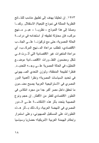 ‫٣٧٩١. ﺇﻥ ﺘﺤﻠﻴﻠﻨﺎ ﻴﻬﺩﻑ ﺇﻟﻰ ﺘﻁﺒﻴﻕ ﻤﻨﺎﺴﺏ ﻟﻠﻨﺘـﺎﺌﺞ‬
‫ﺍﻟﻨﻅﺭﻴﺔ ﺍﻟﻤﻤﺜﻠﺔ ﻓﻲ ﻨﻤﻭﺫﺝ ﺍﻟﺘﺒﻌﻴﺔ/ ﺍﻻﺴﺘﻘﻼل. ﻭﻜﻤـﺎ‬
‫ﻭﺼﻠﻨﺎ ﺇﻟﻰ ﻫﺫﺍ ﺍﻟﻨﻤﻭﺫﺝ – ﻨﻅﺭ ‪‬ـﺎ – ﻋﺒـﺭ ﻤـﻨﻬﺞ‬
               ‫ﻴ‬
‫ﻤﺭﻜﺏ، ﻓﺈﻥ ﻤﺤﺎﻭﻟﺔ ﺘﻁﺒﻴﻘﻪ ﺃﻭ ﺍﺴﺘﺨﺩﺍﻤﻪ ﻓﻲ ﺩﺭﺍﺴـﺔ‬
‫ﺍﻟﺤﺎﻟﺔ ﺍﻟﻤﺼﺭﻴﺔ، ﺤﺘﻰ ﻤﻊ ﺘﺭﻜﻴﺯﻨـﺎ ﻋﻠـﻰ ﺍﻟﺠﺎﻨـﺏ‬
‫ﺍﻻﻗﺘﺼﺎﺩﻱ، ﺘﺘﻁﻠﺏ ﻤﺭﺍﻋﺎﺓ ﺍﻟﻤـﻨﻬﺞ ﺍﻟﻤﺭﻜـﺏ، ﺃﻱ‬
‫ﻤﺭﺍﻋﺎﺓ ﺍﻟﻤﺘﻐﻴﺭﺍﺕ ﻏﻴﺭ ﺍﻻﻗﺘﺼﺎﺩﻴﺔ ﺍﻟﺘﻲ ﺃﺜـﺭﺕ ﻓـﻲ‬
‫ﺸﻜل ﻭﻤﻀﻤﻭﻥ ﺍﻟﺘﻁـﻭﺭﺍﺕ ﺍﻻﻗﺘﺼـﺎﺩﻴﺔ ﻤﻭﻀـﻊ‬
‫ﺍﻟﺘﺤﻠﻴل، ﻓﻲ ﺍﻟﺤﺎﻟﺔ ﺍﻟﻤﺼﺭﻴﺔ ﻋﻠـﻰ ﻭﺠـﻪ ﺍﻟﺘﺤﺩﻴـﺩ.‬
‫ﻓﻨﻅ ‪‬ﺍ ﻟﻁﺒﻴﻌﺔ ﺍﻟﻤﻨﻁﻘﺔ، ﻭﻟﻭﺯﻥ ﺍﻟﺘﺤﺩﻱ ﺍﻟﺼـﻬﻴﻭﻨﻲ‬
                                        ‫ﺭ‬
‫ﻓﻲ ﺘﺤﺩﻴﺩ ﺍﻟﺴﻴﺎﺴﺎﺕ ﺍﻟﻤﺼﺭﻴﺔ؛ ﻭﻨﻅ ‪‬ﺍ ﻷﻫﻤﻴﺔ ﺍﻟﺩﻭﺭ‬
             ‫ﺭ‬
‫ﺍﻟﻤﺼﺭﻱ ﻓﻲ ﺍﻻﺴﺘﺭﺍﺘﻴﺠﻴﺔ ﺍﻟﻌﺭﺒﻴﺔ ﻴﺼﺒﺢ ﻤﻀـﻤﻭﻥ‬
‫ﻤﺎ ﺘﺤﻘﻕ ﺩﺍﺨل ﻤﺼﺭ ﺃﻜﺒﺭ ﺠ ‪‬ﺍ ﻤﻥ ﻤﺠﺭﺩ ﺍﻨﺘﻜﺎﺱ ﻓﻲ‬
                   ‫ﺩ‬
‫ﺍﻟﺘﻁﻭﺭ ﺍﻻﻗﺘﺼﺎﺩﻱ ﻟﻘﻁﺭ ﻤﻥ ﺍﻷﻗﻁﺎﺭ. ﺇﻥ ﺤﺠﻡ ﻭﻨﻭﻉ‬
‫ﺍﻟﻤﺼﻴﺒﺔ ﻴﺘﺤﺩﺩ ﺒﺄﺜﺭ ﻫﺫﻩ ﺍﻻﻨﺘﻜﺎﺴـﺔ ﻋﻠـﻰ ﺍﻟـﺩﻭﺭ‬
‫ﺍﻟﻤﺼﺭﻱ ﻓﻲ ﺍﻟﻨﻬﻀﺔ ﺍﻟﻌﺭﺒﻴﺔ، ﻭﻜـﺫﻟﻙ ﺒـﺄﺜﺭ ﻫـﺫﻩ‬
‫ﺍﻟﺘﻁﻭﺭﺍﺕ ﻋﻠﻰ ﺍﻟﻤﺴﺘﻘﺒل ﺍﻟﺼﻬﻴﻭﻨﻲ، ﻭﻋﻠﻰ ﺍﺴﺘﻤﺭﺍﺭ‬
‫ﻭﺇﺤﻜﺎﻡ ﺍﻟﻬﻴﻤﻨﺔ ﺍﻟﻐﺭﺒﻴﺔ ﺍﻷﻤﺭﻴﻜﻴﺔ؛ ﺤﻀﺎﺭ ‪‬ﺎ ﻭﺴﻴﺎﺴ ‪‬ﺎ‬
 ‫ﻴ‬        ‫ﻴ‬


‫٨١‬
 