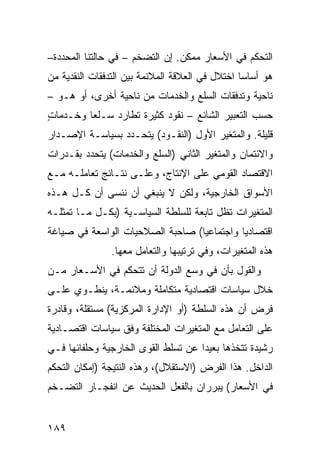 ‫ﺍﻟﺘﺤﻜﻡ ﻓﻲ ﺍﻷﺴﻌﺎﺭ ﻤﻤﻜﻥ. ﺇﻥ ﺍﻟﺘﻀﺨﻡ – ﻓﻲ ﺤﺎﻟﺘﻨﺎ ﺍﻟﻤﺤﺩﺩﺓ–‬
‫ﻫﻭ ﺃﺴﺎ ‪‬ﺎ ﺍﺨﺘﻼل ﻓﻲ ﺍﻟﻌﻼﻗﺔ ﺍﻟﻤﻼﺌﻤﺔ ﺒﻴﻥ ﺍﻟﺘﺩﻓﻘﺎﺕ ﺍﻟﻨﻘﺩﻴﺔ ﻤﻥ‬
                                                 ‫ﺴ‬
‫ﻨﺎﺤﻴﺔ ﻭﺘﺩﻓﻘﺎﺕ ﺍﻟﺴﻠﻊ ﻭﺍﻟﺨﺩﻤﺎﺕ ﻤﻥ ﻨﺎﺤﻴﺔ ﺃﺨﺭﻯ، ﺃﻭ ﻫـﻭ –‬
‫ﺤﺴﺏ ﺍﻟﺘﻌﺒﻴﺭ ﺍﻟﺸﺎﺌﻊ – ﻨﻘﻭﺩ ﻜﺜﻴﺭﺓ ﺘﻁﺎﺭﺩ ﺴـﻠ ‪‬ﺎ ﻭﺨـﺩﻤﺎﺕ‬
‫ٍ‬        ‫ﻌ‬
‫ﻗﻠﻴﻠﺔ. ﻭﺍﻟﻤﺘﻐﻴﺭ ﺍﻷﻭل )ﺍﻟﻨﻘـﻭﺩ( ﻴﺘﺤـﺩﺩ ﺒﺴﻴﺎﺴـﺔ ﺍﻹﺼـﺩﺍﺭ‬
‫ﻭﺍﻻﺌﺘﻤﺎﻥ ﻭﺍﻟﻤﺘﻐﻴﺭ ﺍﻟﺜﺎﻨﻲ )ﺍﻟﺴﻠﻊ ﻭﺍﻟﺨﺩﻤﺎﺕ( ﻴﺘﺤﺩﺩ ﺒﻘـﺩﺭﺍﺕ‬
‫ﺍﻻﻗﺘﺼﺎﺩ ﺍﻟﻘﻭﻤﻲ ﻋﻠﻰ ﺍﻹﻨﺘﺎﺝ، ﻭﻋﻠـﻰ ﻨﺘـﺎﺌﺞ ﺘﻌﺎﻤﻠـﻪ ﻤـﻊ‬
            ‫‪‬‬
‫ﺍﻷﺴﻭﺍﻕ ﺍﻟﺨﺎﺭﺠﻴﺔ، ﻭﻟﻜﻥ ﻻ ﻴﻨﺒﻐﻲ ﺃﻥ ﻨﻨﺴﻰ ﺃﻥ ﻜـل ﻫـﺫﻩ‬
‫ﺍﻟﻤﺘﻐﻴﺭﺍﺕ ﺘﻅل ﺘﺎﺒﻌﺔ ﻟﻠﺴﻠﻁﺔ ﺍﻟﺴﻴﺎﺴـﻴﺔ )ﺒﻜـل ﻤـﺎ ﺘﻤﺜﻠـﻪ‬
‫ﺍﻗﺘﺼﺎﺩ ‪‬ﺎ ﻭﺍﺠﺘﻤﺎﻋ ‪‬ﺎ( ﺼﺎﺤﺒﺔ ﺍﻟﺼﻼﺤﻴﺎﺕ ﺍﻟﻭﺍﺴﻌﺔ ﻓﻲ ﺼﻴﺎﻏﺔ‬
                                  ‫ﻴ‬          ‫ﻴ‬
                ‫ﻫﺫﻩ ﺍﻟﻤﺘﻐﻴﺭﺍﺕ، ﻭﻓﻲ ﺘﺭﺘﻴﺒﻬﺎ ﻭﺍﻟﺘﻌﺎﻤل ﻤﻌﻬﺎ.‬
‫ﻭﺍﻟﻘﻭل ﺒﺄﻥ ﻓﻲ ﻭﺴ‪‬ﻊ ﺍﻟﺩﻭﻟﺔ ﺃﻥ ﺘﺘﺤﻜﻡ ﻓﻲ ﺍﻷﺴـﻌﺎﺭ ﻤـﻥ‬
                                  ‫‪‬‬
‫ﺨﻼل ﺴﻴﺎﺴﺎﺕ ﺍﻗﺘﺼﺎﺩﻴﺔ ﻤﺘﻜﺎﻤﻠﺔ ﻭﻤﻼﺌﻤـﺔ، ﻴﻨﻁـﻭﻱ ﻋﻠـﻰ‬
‫ﻓﺭﺽ ﺃﻥ ﻫﺫﻩ ﺍﻟﺴﻠﻁﺔ )ﺃﻭ ﺍﻹﺩﺍﺭﺓ ﺍﻟﻤﺭﻜﺯﻴﺔ( ﻤﺴﺘﻘﻠﺔ، ﻭﻗﺎﺩﺭﺓ‬
‫ﻋﻠﻰ ﺍﻟﺘﻌﺎﻤل ﻤﻊ ﺍﻟﻤﺘﻐﻴﺭﺍﺕ ﺍﻟﻤﺨﺘﻠﻔﺔ ﻭﻓﻕ ﺴﻴﺎﺴﺎﺕ ﺍﻗﺘﺼـﺎﺩﻴﺔ‬
‫ﺭﺸﻴﺩﺓ ﺘﺘﺨﺫﻫﺎ ﺒﻌﻴ ‪‬ﺍ ﻋﻥ ﺘﺴﻠﻁ ﺍﻟﻘﻭﻯ ﺍﻟﺨﺎﺭﺠﻴﺔ ﻭﺤﻠﻔﺎﺌﻬﺎ ﻓـﻲ‬
                                     ‫ﺩ‬
‫ﺍﻟﺩﺍﺨل. ﻫﺫﺍ ﺍﻟﻔﺭﺽ )ﺍﻻﺴﺘﻘﻼل(، ﻭﻫﺫﻩ ﺍﻟﻨﺘﻴﺠﺔ )ﺇﻤﻜﺎﻥ ﺍﻟﺘﺤﻜﻡ‬
‫ﻓﻲ ﺍﻷﺴﻌﺎﺭ( ﻴﺒﺭﺭﺍﻥ ﺒﺎﻟﻔﻌل ﺍﻟﺤﺩﻴﺙ ﻋﻥ ﺍﻨﻔﺠـﺎﺭ ﺍﻟﺘﻀـﺨﻡ‬


‫٩٨١‬
 