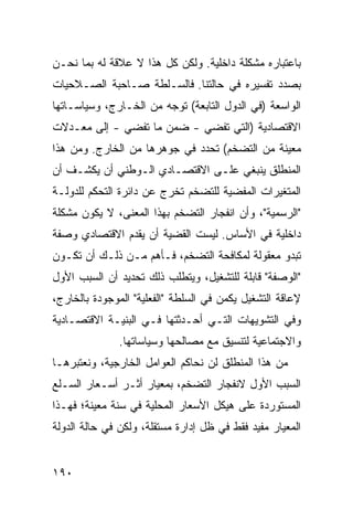 ‫ﺒﺎﻋﺘﺒﺎﺭﻩ ﻤﺸﻜﻠﺔ ﺩﺍﺨﻠﻴﺔ. ﻭﻟﻜﻥ ﻜل ﻫﺫﺍ ﻻ ﻋﻼﻗﺔ ﻟﻪ ﺒﻤﺎ ﻨﺤـﻥ‬
‫ﺒﺼﺩﺩ ﺘﻔﺴﻴﺭﻩ ﻓﻲ ﺤﺎﻟﺘﻨﺎ. ﻓﺎﻟﺴـﻠﻁﺔ ﺼـﺎﺤﺒﺔ ﺍﻟﺼـﻼﺤﻴﺎﺕ‬
‫ﺍﻟﻭﺍﺴﻌﺔ )ﻓﻲ ﺍﻟﺩﻭل ﺍﻟﺘﺎﺒﻌﺔ( ﺘﻭﺠﻪ ﻤﻥ ﺍﻟﺨـﺎﺭﺝ، ﻭﺴﻴﺎﺴـﺎﺘﻬﺎ‬
‫ﺍﻻﻗﺘﺼﺎﺩﻴﺔ )ﺍﻟﺘﻲ ﺘﻔﻀﻲ - ﻀﻤﻥ ﻤﺎ ﺘﻔﻀﻲ - ﺇﻟﻰ ﻤﻌـﺩﻻﺕ‬
‫ﻤﻌﻴﻨﺔ ﻤﻥ ﺍﻟﺘﻀﺨﻡ( ﺘﺤﺩﺩ ﻓﻲ ﺠﻭﻫﺭﻫﺎ ﻤﻥ ﺍﻟﺨﺎﺭﺝ. ﻭﻤﻥ ﻫﺫﺍ‬
‫ﺍﻟﻤﻨﻁﻠﻕ ﻴﻨﺒﻐﻲ ﻋﻠـﻰ ﺍﻻﻗﺘﺼـﺎﺩﻱ ﺍﻟـﻭﻁﻨﻲ ﺃﻥ ﻴﻜﺸـﻑ ﺃﻥ‬
‫ﺍﻟﻤﺘﻐﻴﺭﺍﺕ ﺍﻟ ‪‬ﻔﻀﻴﺔ ﻟﻠﺘﻀﺨﻡ ﺘﺨﺭﺝ ﻋﻥ ﺩﺍﺌﺭﺓ ﺍﻟﺘﺤﻜﻡ ﻟﻠﺩﻭﻟـﺔ‬
                                        ‫ﻤ‬
‫"ﺍﻟﺭﺴﻤﻴﺔ"، ﻭﺃﻥ ﺍﻨﻔﺠﺎﺭ ﺍﻟﺘﻀﺨﻡ ﺒﻬﺫﺍ ﺍﻟﻤﻌﻨﻰ، ﻻ ﻴﻜﻭﻥ ﻤﺸﻜﻠﺔ‬
‫ﺩﺍﺨﻠﻴﺔ ﻓﻲ ﺍﻷﺴﺎﺱ. ﻟﻴﺴﺕ ﺍﻟﻘﻀﻴﺔ ﺃﻥ ﻴﻘﺩﻡ ﺍﻻﻗﺘﺼﺎﺩﻱ ﻭﺼﻔﺔ‬
‫ﺘﺒﺩﻭ ﻤﻌﻘﻭﻟﺔ ﻟﻤﻜﺎﻓﺤﺔ ﺍﻟﺘﻀﺨﻡ، ﻓـﺄﻫﻡ ﻤـﻥ ﺫﻟـﻙ ﺃﻥ ﺘﻜـﻭﻥ‬
‫"ﺍﻟﻭﺼﻔﺔ" ﻗﺎﺒﻠﺔ ﻟﻠﺘﺸﻐﻴل، ﻭﻴﺘﻁﻠﺏ ﺫﻟﻙ ﺘﺤﺩﻴﺩ ﺃﻥ ﺍﻟﺴﺒﺏ ﺍﻷﻭل‬
‫ﻹﻋﺎﻗﺔ ﺍﻟﺘﺸﻐﻴل ﻴﻜﻤﻥ ﻓﻲ ﺍﻟﺴﻠﻁﺔ "ﺍﻟﻔﻌﻠﻴﺔ" ﺍﻟﻤﻭﺠﻭﺩﺓ ﺒﺎﻟﺨﺎﺭﺝ،‬
‫ﻭﻓﻲ ﺍﻟﺘﺸﻭﻴﻬﺎﺕ ﺍﻟﺘـﻲ ﺃﺤـﺩﺜﺘﻬﺎ ﻓـﻲ ﺍﻟﺒﻨﻴـﺔ ﺍﻻﻗﺘﺼـﺎﺩﻴﺔ‬
               ‫ﻭﺍﻻﺠﺘﻤﺎﻋﻴﺔ ﻟﺘﻨﺴﻴﻕ ﻤﻊ ﻤﺼﺎﻟﺤﻬﺎ ﻭﺴﻴﺎﺴﺎﺘﻬﺎ.‬
‫ﻤﻥ ﻫﺫﺍ ﺍﻟﻤﻨﻁﻠﻕ ﻟﻥ ﻨﺤﺎﻜﻡ ﺍﻟﻌﻭﺍﻤل ﺍﻟﺨﺎﺭﺠﻴﺔ، ﻭﻨﻌﺘﺒﺭﻫـﺎ‬
                            ‫‪‬‬
‫ﺍﻟﺴﺒﺏ ﺍﻷﻭل ﻻﻨﻔﺠﺎﺭ ﺍﻟﺘﻀﺨﻡ، ﺒﻤﻌﻴﺎﺭ ﺃﺜـﺭ ﺃﺴـﻌﺎﺭ ﺍﻟﺴـﻠﻊ‬
‫ﺍﻟﻤﺴﺘﻭﺭﺩﺓ ﻋﻠﻰ ﻫﻴﻜل ﺍﻷﺴﻌﺎﺭ ﺍﻟﻤﺤﻠﻴﺔ ﻓﻲ ﺴﻨﺔ ﻤﻌﻴﻨﺔ؛ ﻓﻬـﺫﺍ‬
‫ﺍﻟﻤﻌﻴﺎﺭ ﻤﻔﻴﺩ ﻓﻘﻁ ﻓﻲ ﻅل ﺇﺩﺍﺭﺓ ﻤﺴﺘﻘﻠﺔ، ﻭﻟﻜﻥ ﻓﻲ ﺤﺎﻟﺔ ﺍﻟﺩﻭﻟﺔ‬


‫٠٩١‬
 