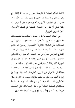 ‫ﺍﻟﺘﺎﺒﻌﺔ ﺘﺤﺎﻜﻡ ﺍﻟﻌﻭﺍﻤل ﺍﻟﺨﺎﺭﺠﻴﺔ ﺒﻤﻌﻴـﺎﺭ ﺴﻴﺎﺴـﺔ ﺍﻻﻨﻔﺘـﺎﺡ‬
‫ﺒﺸﺭﻭﻁ ﺍﻟﺩﻭل ﺍﻟﻤﺴﻴﻁﺭﺓ، ﻭﺍﻟﺘﻲ ﻻ ﺘﻌﻨﻲ ﺒﺎﻟﻨﺴـﺒﺔ ﻟﻸﺴـﻌﺎﺭ‬
‫ﻤﺠﺭﺩ ﺍﻷﺜﺭ ﺍﻟﻤﺤﺩﻭﺩ ﺍﻟﺫﻱ ﻴﺤﺩﺜﻪ ﺍﺭﺘﻔﺎﻉ ﺃﺴﻌﺎﺭ ﺍﻟـﻭﺍﺭﺩﺍﺕ،‬
‫ﻭﻟﻜﻥ ﺘﻌﻨﻲ ﺃﻥ ﺘﺩﻭﺭ ﻜل ﺍﻷﺴﻌﺎﺭ ﺍﻟﻤﺤﻠﻴﺔ ﻓﻲ ﻓﻠـﻙ ﺍﻷﺴـﻌﺎﺭ‬
                                  ‫ﺩﺍﺨل ﺍﻟﺴﻭﻕ ﺍﻟﻐﺭﺒﻴﺔ.‬
‫ﻭﻓﻲ ﺍﻟﺤﺎﻟﺔ ﺍﻟﻤﺼﺭﻴﺔ ﻜﺎﻥ ﺭﻓـﺽ ﺍﻟﺤﻜﻭﻤـﺔ ﻟﺘﻭﺼـﻴﺎﺕ‬
‫ﺍﻟﺼﻨﺩﻭﻕ ﻓﻲ "ﺘﺤﺭﻴﺭ" ﺍﻷﺴﻌﺎﺭ؛ ﺍﻤﺘـﺩﺍ ‪‬ﺍ ﻟﺘﻘﻠﻴـﺩ ﻗـﺩﻴﻡ ﻓـﻲ‬
                   ‫ﺩ‬
‫ﺍﻟﻤﺤﺎﻓﻅﺔ ﻋﻠﻰ ﺍﺴﺘﻘﻼل ﺍﻹﺩﺍﺭﺓ ﺍﻻﻗﺘﺼﺎﺩﻴﺔ. ﻭﺤـﻴﻥ ﺍﺴـﺘﺨﺩﻡ‬
‫ﺍﻟ ﹸﺯﺍﺓ ﻤﺨﺘﻠﻑ ﺍﻷﺩﻭﺍﺕ ﻟﺘﺼﻔﻴﺔ ﺍﻟﻤﻌﺎﺭﻀﺔ ﺍﻟﺤﻜﻭﻤﻴﺔ، ﻟﻡ ﻴﻠﻌﺏ‬
                                                  ‫ﻐ‬
‫ﺍﻟﻘﻁﺎﻉ ﺍﻟﺨﺎﺭﺠﻲ ﺩﻭﺭﻩ ﻓﻲ ﻫﺫﻩ ﺍﻟﻌﻤﻠﻴـﺔ، ﺒﻤﺠـﺭﺩ ﺍﻟﺘـﺄﺜﻴﺭ‬
‫ﺍﻟﻤﺒﺎﺸﺭ ﻭﺍﻟﻤﺤﺩﻭﺩ ﻷﺴﻌﺎﺭ ﺍﻟـﻭﺍﺭﺩﺍﺕ، ﻓـﺎﺨﺘﺭﺍﻕ ﺍﻷﺴـﻭﺍﻕ‬
‫ﺍﻟﻐﺭﺒﻴﺔ ﻟﺨﻁﻭﻁﻨﺎ ﺍﻟﺩﻓﺎﻋﻴﺔ ﻓﻲ ﻤﺠﺎل ﺍﻻﺴﺘﻴﺭﺍﺩ – ﻜﻤﺎ ﺤـﺩﺙ‬
‫ﺒﺩ ‪‬ﺍ ﻤﻥ ﻋﺎﻡ ٤٧٩١ – ﻤ ﱠﻥ ﺍﻟﻐﺯﺍﺓ ﻤﻥ ﺃﺩﺍﺓ ﻀـﻐﻁ ﻫﺎﺌﻠـﺔ‬
                            ‫ﻜ‬                  ‫ﺀ‬
‫ﻤﻤﺜﻠﺔ ﻓﻲ ﺍﻹﻏﺭﺍﻕ ﻓﻲ ﺍﻟﺩﻴﻭﻥ ﺍﻟﺨﺎﺭﺠﻴﺔ ﺍﻟﺼـﻌﺒﺔ، ﻭﻤ ﱠـﻥ‬
  ‫ﻜ‬                                          ‫ﹰ‬
‫ﺍﻟﻐﺯﺍﺓ ﺃﻴ ‪‬ﺎ ﻤﻥ ﻨﻘل ﻤﻌﺭﻜﺘﻬﻡ ﻟﻠﺩﺍﺨل؛ ﻤـﻥ ﺨـﻼل ﺸـﺒﻜﺔ‬
                                       ‫ﻀ‬
‫ﺍﻟﻁﻔﻴﻠﻴﻴﻥ ﺍﻟﺘـﻲ "ﻨﻔﺨﻭﻫـﺎ" ﺒﺴـﺭﻋﺔ، ﻭﺃﺼـﺒﺤﺕ ﺼـﺎﻟﺤﺔ‬
‫ﻻﺴﺘﺨﺩﺍﻡ ﺍﻟﻬﻴﺌﺎﺕ ﺍﻟﺩﻭﻟﻴﺔ ﻓﻲ ﻓﺭﺽ ﺍﻟﺴﻴﺎﺴﺎﺕ ﺍﻟﺘﻲ ﺍﻨﻌﻜﺴﺕ‬
   ‫ﻓﻲ ﺘﺸﻭﻩ ﺍﻷﺴﻌﺎﺭ )ﻜﺄﻤﺭ ﻭﺍﻗﻊ(، ﻭﻓﻲ ﺍﻟﺘﺸﻭﻫﺎﺕ ﺍﻷﺨﺭﻯ.‬


‫١٩١‬
 