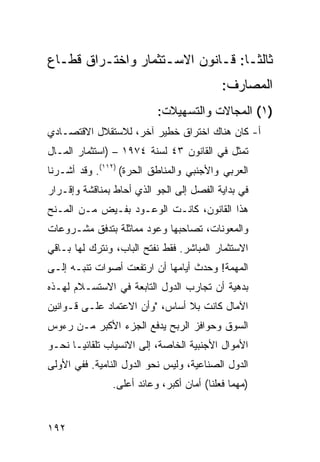 ‫ﺜﺎﻟ ﹰـﺎ: ﻗـﺎﻨﻭﻥ ﺍﻻﺴـﺘﺜﻤﺎﺭ ﻭﺍﺨﺘـﺭﺍﻕ ﻗﻁـﺎﻉ‬
  ‫ـ‬      ‫ـ‬          ‫ـ‬        ‫ـ‬     ‫ﺜ‬
                                           ‫ﺍﻟﻤﺼﺎﺭﻑ:‬
                          ‫)١( ﺍﻟﻤﺠﺎﻻﺕ ﻭﺍﻟﺘﺴﻬﻴﻼﺕ:‬
‫ﺃ- ﻜﺎﻥ ﻫﻨﺎﻙ ﺍﺨﺘﺭﺍﻕ ﺨﻁﻴﺭ ﺁﺨﺭ، ﻟﻼﺴﺘﻘﻼل ﺍﻻﻗﺘﺼـﺎﺩﻱ‬
                            ‫ﹲ‬
‫ﺘﻤﺜل ﻓﻲ ﺍﻟﻘﺎﻨﻭﻥ ٣٤ ﻟﺴﻨﺔ ٤٧٩١ – )ﺍﺴﺘﺜﻤﺎﺭ ﺍﻟﻤـﺎل‬
‫ﺍﻟﻌﺭﺒﻲ ﻭﺍﻷﺠﻨﺒﻲ ﻭﺍﻟﻤﻨﺎﻁﻕ ﺍﻟﺤﺭﺓ( )٢١١(. ﻭﻗﺩ ﺃﺸـﺭﻨﺎ‬
‫ﻓﻲ ﺒﺩﺍﻴﺔ ﺍﻟﻔﺼل ﺇﻟﻰ ﺍﻟﺠﻭ ﺍﻟﺫﻱ ﺃﺤﺎﻁ ﺒﻤﻨﺎﻗﺸﺔ ﻭﺇﻗـﺭﺍﺭ‬
‫ﻫﺫﺍ ﺍﻟﻘﺎﻨﻭﻥ، ﻜﺎﻨـﺕ ﺍﻟﻭﻋـﻭﺩ ﺒﻔـﻴﺽ ﻤـﻥ ﺍﻟﻤـﻨﺢ‬
‫ﻭﺍﻟﻤﻌﻭﻨﺎﺕ، ﺘﺼﺎﺤﺒﻬﺎ ﻭﻋﻭﺩ ﻤﻤﺎﺜﻠﺔ ﺒﺘﺩﻓﻕ ﻤﺸـﺭﻭﻋﺎﺕ‬
‫ﺍﻻﺴﺘﺜﻤﺎﺭ ﺍﻟﻤﺒﺎﺸﺭ. ﻓﻘﻁ ﻨﻔﺘﺢ ﺍﻟﺒﺎﺏ، ﻭﻨﺘﺭﻙ ﻟﻬﺎ ﺒـﺎﻗﻲ‬
‫ﺍﻟﻤﻬﻤﺔ! ﻭﺤﺩﺙ ﺃﻴﺎﻤﻬﺎ ﺃﻥ ﺍﺭﺘﻔﻌﺕ ﺃﺼﻭﺍﺕ ﺘﻨﺒـﻪ ﺇﻟـﻰ‬
‫ﺒﺩﻫ ‪‬ﺔ ﺃﻥ ﺘﺠﺎﺭﺏ ﺍﻟﺩﻭل ﺍﻟﺘﺎﺒﻌﺔ ﻓﻲ ﺍﻻﺴﺘﺴـﻼﻡ ﻟﻬـﺫﻩ‬
                                          ‫ﻴ‬
‫ﺍﻵﻤﺎل ﻜﺎﻨﺕ ﺒﻼ ﺃﺴﺎﺱ، "ﻭﺃﻥ ﺍﻻﻋﺘﻤﺎﺩ ﻋﻠـﻰ ﻗـﻭﺍﻨﻴﻥ‬
‫ﺍﻟﺴﻭﻕ ﻭﺤﻭﺍﻓﺯ ﺍﻟﺭﺒﺢ ﻴﺩﻓﻊ ﺍﻟﺠﺯﺀ ﺍﻷﻜﺒﺭ ﻤـﻥ ﺭﺀﻭﺱ‬
‫ﺍﻷﻤﻭﺍل ﺍﻷﺠﻨﺒﻴﺔ ﺍﻟﺨﺎﺼﺔ، ﺇﻟﻰ ﺍﻻﻨﺴﻴﺎﺏ ﺘﻠﻘﺎﺌ ‪‬ـﺎ ﻨﺤـﻭ‬
       ‫ﻴ‬
‫ﺍﻟﺩﻭل ﺍﻟﺼﻨﺎﻋﻴﺔ، ﻭﻟﻴﺱ ﻨﺤﻭ ﺍﻟﺩﻭل ﺍﻟﻨﺎﻤﻴﺔ. ﻓﻔﻲ ﺍﻷﻭﻟﻰ‬
               ‫)ﻤﻬﻤﺎ ﻓﻌﻠﻨﺎ( ﺃﻤﺎﻥ ﺃﻜﺒﺭ، ﻭﻋﺎﺌﺩ ﺃﻋﻠﻰ.‬


‫٢٩١‬
 