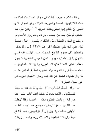 ‫ﻭﻫﺫﺍ ﺍﻟﻜﻼﻡ ﺼﺤﻴﺢ، ﺒﺎﻟﺫﺍﺕ ﻓﻲ ﻤﺠﺎل ﺍﻟﺼﻨﺎﻋﺎﺕ ﺍﻟﻤﺘﻘﺩﻤﺔ‬
‫ﺫﺍﺕ ﺍﻟﺘﻜﻨﻭﻟﻭﺠﻴﺎ ﺍﻟﻤﻌﻘﺩﺓ ﻭﺍﻟﺴﺭﻴﻌﺔ ﺍﻟﺘﺠﺩﺩ، ﻭﻫﻭ ﺍﻟﻤﺠﺎل ﺍﻟﺫﻱ‬
               ‫)٣١١(‬
‫ﻭﻟﻜﻥ ﻤﺜل ﻫﺫﺍ‬           ‫ﻨﺘﻤﻨﻰ ﺃﻥ ﺘﺘﻘﺩﻡ ﺇﻟﻴﻪ ﺍﻟﻤﺸﺭﻭﻋﺎﺕ ﺍﻟﻐﺭﺒﻴﺔ"‬
‫ﺍﻟﻜﻼﻡ، ﻟﻡ ﻴﻜﻥ ﻴﺠﺩ ﻤﻥ ﻴﺴﻤﻌﻪ، ﻭﺭﻏـﻡ ﻤـﺭﻭﺭ ﺍﻷﻋـﻭﺍﻡ،‬
‫ﻭﻭﻀﻭﺡ ﺍﻟﺨﺒﺭﺓ ﺍﻟﻌﻤﻠﻴﺔ، ﻅل ﺍﻷ ﱠﺎﻗﻭﻥ ﻴﺸﻴﻌﻭﻥ ﺍﻵﻤﺎل؛ ﺒﺤﻴﺙ‬
                       ‫ﻓ‬
‫ﻜﺎﻥ ﻋﻠﻲ ﺍﻟﺠﺭﻴﺘﻠﻲ ﻤﻀﻁ ‪‬ﺍ ﻓﻲ ﻋﺎﻡ ٧٧٩١ ﺇﻟـﻰ ﺍﻟﺘـﺫﻜﻴﺭ‬
                           ‫ﺭ‬
‫ﻭﺍﻟﺘﺤﺫﻴﺭ "ﻓﻲ ﻀﻭﺀ ﺍﻟﺘﺎﺭﻴﺦ ﺍﻟﺤﺩﻴﺙ، ﻤـﻥ ﺍﻹﺴـﺭﺍﻑ ﻓـﻲ‬
‫ﺍﻟﺘﻔﺎﺅل ﺒﺸﺄﻥ ﺍﺤﺘﻤﺎﻻﺕ ﻭﺭﻭﺩ ﺍﻟﻤﺎل ﺍﻟﻌﺭﺒﻲ ﺍﻟﺨﺎﺹ؛ ﺇﺫ ﻴ ُﻭل‬
  ‫ﺌ‬
‫ﻤﻌﻅﻡ ﻓﺎﺌﺽ ﺍﻟﻨﻔﻁ ﻟﻠﺤﻜﻭﻤﺎﺕ ﺍﻟﻌﺭﺒﻴﺔ ﻭﺍﻟﻬﻴﺌـﺎﺕ ﺍﻟﺤﻜﻭﻤﻴـﺔ‬
‫ﺍﻟﻤﺘﺨﺼﺼﺔ ﻓﻲ ﺍﺴﺘﺜﻤﺎﺭﻩ، ﺒﻴﻨﻤﺎ ﻨﺼﻴﺏ ﺍﻟﻘﻁﺎﻉ ﺍﻟﺨﺎﺹ ﻤﻨـﻪ‬
‫ﻤﺎ ﺯﺍل ﻀﺌﻴ ﹰ، ﻓﻀﻼ ﻋﻥ ﻗﻠﺔ ﻋﺩﺩ ﺭﺠﺎل ﺍﻷﻋﻤﺎل ﺍﻟﻌﺭﺏ ﻓﻲ‬
                                ‫ﹰ‬    ‫ﻼ‬
                                     ‫ﻏﻴﺭ ﻤﺠﺎل ﺍﻟﺘﺠﺎﺭﺓ" )٤١١(.‬
‫ﺏ- ﻭﻗﺩ ﺍﺸﺘﻤل ﺍﻟﻘـﺎﻨﻭﻥ ٣٤ ﻋﻠـﻰ ﺘﻨـﺎﺯﻻﺕ ﺴـﺨﻴﺔ‬
 ‫‪‬‬
‫ﻟﻠﻤﺴﺘﺜﻤﺭﻴﻥ ﺍﻷﺠﺎﻨـﺏ، ﺸـﻤﻠﺕ ﺇﻋﻔـﺎﺀﺍﺕ ﻀـﺭﻴﺒﻴﺔ‬
‫ﺠﻤﺭﻜﻴﺔ، ﻭﺃﺒﺎﺤﺕ ﻟﻠﻤﺸﺭﻭﻋﺎﺕ - ﺍﻟﻤﻨﺸﺄﺓ ﻭﻓ ﹰﺎ ﻷﺤﻜﺎﻡ‬
       ‫ﻘ‬
‫ﻫﺫﺍ ﺍﻟﻘﺎﻨﻭﻥ - ﺤﻕ ﺍﻻﺴﺘﻴﺭﺍﺩ، ﻭﻓﺘﺢ ﺤﺴـﺎﺒﺎﺕ ﺒﺎﻟﻨﻘـﺩ‬
                               ‫ﱠ‬
‫ﺍﻷﺠﻨﺒﻲ ﺘﺴﺘﺨﺩﻤﻬﺎ ﺩﻭﻥ ﺇﺫﻥ ﺃﻭ ﺘﺭﺍﺨﻴﺹ، ﺨﺎﺼﺔ ﻟﺩﻓﻊ‬
‫ﻗﻴﻤﺔ ﻭﺍﺭﺩﺍﺘﻬﺎ ﺍﻟﺴﻠﻌﻴﺔ ﻭﺍﻻﺴـﺘﺜﻤﺎﺭﻴﺔ، ﻭﺍﻟﻤﺼـﺭﻭﻓﺎﺕ‬


‫٣٩١‬
 