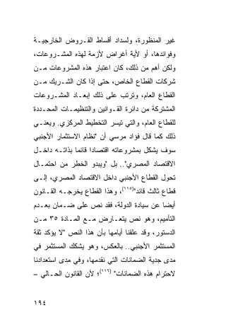 ‫ﻏﻴﺭ ﺍﻟﻤﻨﻅﻭﺭﺓ، ﻭﻟﺴﺩﺍﺩ ﺃﻗﺴﺎﻁ ﺍﻟﻘـﺭﻭﺽ ﺍﻟﺨﺎﺭﺠﻴـﺔ‬
‫ﻭﻓﻭﺍﺌﺩﻫﺎ، ﺃﻭ ﻷﻴﺔ ﺃﻏﺭﺍﺽ ﻷﺯﻤﺔ ﻟﻬﺫﻩ ﺍﻟﻤﺸـﺭﻭﻋﺎﺕ،‬
‫ﻭﻟﻜﻥ ﺃﻫﻡ ﻤﻥ ﺫﻟﻙ، ﻜﺎﻥ ﺍﻋﺘﺒﺎﺭ ﻫﺫﻩ ﺍﻟﻤﺸﺭﻭﻋﺎﺕ ﻤـﻥ‬
                                     ‫‪‬‬
‫ﺸﺭﻜﺎﺕ ﺍﻟﻘﻁﺎﻉ ﺍﻟﺨﺎﺹ، ﺤﺘﻰ ﺇﺫﺍ ﻜﺎﻥ ﺍﻟﺸـﺭﻴﻙ ﻤـﻥ‬
‫ﺍﻟﻘﻁﺎﻉ ﺍﻟﻌﺎﻡ، ﻭﺘﺭﺘﺏ ﻋﻠﻰ ﺫﻟﻙ ﺇﺒﻌـﺎﺩ ﺍﻟﻤﺸـﺭﻭﻋﺎﺕ‬
‫ﺍﻟﻤﺸﺘﺭﻜﺔ ﻤﻥ ﺩﺍﺌﺭﺓ ﺍﻟﻘـﻭﺍﻨﻴﻥ ﻭﺍﻟﺘﻨﻅﻴﻤـﺎﺕ ﺍﻟﻤﺤـﺩﺩﺓ‬
‫ﻟﻠﻘﻁﺎﻉ ﺍﻟﻌﺎﻡ، ﻭﺍﻟﺘﻲ ﺘﻴﺴﺭ ﺍﻟﺘﺨﻁﻴﻁ ﺍﻟﻤﺭﻜﺯﻱ. ﻭﻴﻌﻨـﻲ‬
‫ﺫﻟﻙ ﻜﻤﺎ ﻗﺎل ﻓﺅﺍﺩ ﻤﺭﺴﻲ ﺃﻥ "ﻨﻅﺎﻡ ﺍﻻﺴﺘﺜﻤﺎﺭ ﺍﻷﺠﻨﺒﻲ‬
‫ﺴﻭﻑ ﻴﺸﻜل ﺒﻤﺸﺭﻭﻋﺎﺘﻪ ﺍﻗﺘﺼﺎ ‪‬ﺍ ﻗﺎﺌ ‪‬ﺎ ﺒﺫﺍﺘـﻪ ﺩﺍﺨـل‬
              ‫ﺩ ﻤ‬
‫ﺍﻻﻗﺘﺼﺎﺩ ﺍﻟﻤﺼﺭﻱ".. ﺒل "ﻭﻴﺒﺩﻭ ﺍﻟﺨﻁﺭ ﻤﻥ ﺍﺤﺘﻤـﺎل‬
‫ﺘﺤﻭل ﺍﻟﻘﻁﺎﻉ ﺍﻷﺠﻨﺒﻲ ﺩﺍﺨل ﺍﻻﻗﺘﺼﺎﺩ ﺍﻟﻤﺼﺭﻱ، ﺇﻟـﻰ‬
‫ﻗﻁﺎﻉ ﺜﺎﻟﺙ ﻗﺎﺌﺩ")٥١١(، ﻭﻫﺫﺍ ﺍﻟﻘﻁﺎﻉ ﻴﺨﺭﺠـﻪ ﺍﻟﻘـﺎﻨﻭﻥ‬
‫ﺃﻴ ‪‬ﺎ ﻋﻥ ﺴﻴﺎﺩﺓ ﺍﻟﺩﻭﻟﺔ، ﻓﻘﺩ ﻨﺹ ﻋﻠﻰ ﻀـﻤﺎﻥ ﺒﻌـﺩﻡ‬
                                         ‫ﻀ‬
‫ﺍﻟﺘﺄﻤﻴﻡ، ﻭﻫﻭ ﻨﺹ ﻴﺘﻌـﺎﺭﺽ ﻤـﻊ ﺍﻟﻤـﺎﺩﺓ ٥٣ ﻤـﻥ‬
‫ﺍﻟﺩﺴﺘﻭﺭ، ﻭﻗﺩ ﻋﻠﻘﻨﺎ ﺃﻴﺎﻤﻬﺎ ﺒﺄﻥ ﻫﺫﺍ ﺍﻟﻨﺹ "ﻻ ﻴﺅﻜﺩ ﺜﻘﺔ‬
‫ﺍﻟﻤﺴﺘﺜﻤﺭ ﺍﻷﺠﻨﺒﻲ.. ﺒﺎﻟﻌﻜﺱ، ﻭﻫﻭ ﻴﺸﻜﻙ ﺍﻟﻤﺴﺘﺜﻤﺭ ﻓﻲ‬
‫ﻤﺩﻯ ﺠﺩﻴﺔ ﺍﻟﻀﻤﺎﻨﺎﺕ ﺍﻟﺘﻲ ﻨﻘﺩﻤﻬﺎ، ﻭﻓﻲ ﻤﺩﻯ ﺍﺴﺘﻌﺩﺍﺩﻨﺎ‬
‫ﻻﺤﺘﺭﺍﻡ ﻫﺫﻩ ﺍﻟﻀﻤﺎﻨﺎﺕ" )٦١١(؛ ﻷﻥ ﺍﻟﻘﺎﻨﻭﻥ ﺍﻟﺤـﺎﻟﻲ –‬


‫٤٩١‬
 