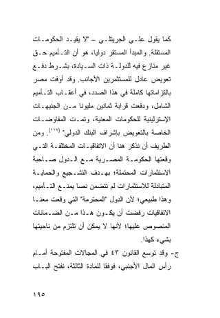 ‫ﻜﻤﺎ ﻴﻘﻭل ﻋﻠـﻲ ﺍﻟﺠﺭﻴﺘﻠـﻲ – "ﻻ ﻴﻘﻴـﺩ ﺍﻟﺤﻜﻭﻤـﺎﺕ‬
‫ﺍﻟﻤﺴﺘﻘﻠﺔ. ﻭﺍﻟﻤﺒﺩﺃ ﺍﻟﻤﺴﺘﻘﺭ ﺩﻭﻟ ‪‬ﺎ، ﻫﻭ ﺃﻥ ﺍﻟﺘـﺄﻤﻴﻡ ﺤـﻕ‬
                     ‫ﻴ‬
‫ﻏﻴﺭ ﻤﻨﺎ ‪‬ﻉ ﻓﻴﻪ ﻟﻠﺩﻭﻟـﺔ ﺫﺍﺕ ﺍﻟﺴـﻴﺎﺩﺓ، ﺒﺸـﺭﻁ ﺩﻓـﻊ‬
                                      ‫ﺯ‬
‫ﺘﻌﻭﻴﺽ ﻋﺎﺩل ﻟﻠﻤﺴﺘﺜﻤﺭﻴﻥ ﺍﻷﺠﺎﻨﺏ. ﻭﻗﺩ ﺃﻭﻓﺕ ﻤﺼﺭ‬
‫ﺒﺎﻟﺘﺯﺍﻤﺎﺘﻬﺎ ﻜﺎﻤﻠﺔ ﻓﻲ ﻫﺫﺍ ﺍﻟﺼﺩﺩ، ﻓﻲ ﺃﻋﻘـﺎﺏ ﺍﻟﺘـﺄﻤﻴﻡ‬
‫ﺍﻟﺸﺎﻤل، ﻭﺩﻓﻌﺕ ﹸﺭﺍﺒﺔ ﺜﻤﺎﻨﻴﻥ ﻤﻠﻴﻭ ﹰﺎ ﻤـﻥ ﺍﻟﺠﻨﻴﻬـﺎﺕ‬
               ‫ﻨ‬                 ‫ﻗ‬
‫ﺍﻹﺴﺘﺭﻟﻴﻨﻴﺔ ﻟﻠﺤﻜﻭﻤﺎﺕ ﺍﻟﻤﻌﻨﻴﺔ، ﻭﺘﻤـﺕ ﺍﻟﻤﻔﺎﻭﻀـﺎﺕ‬
‫ﺍﻟﺨﺎﺼﺔ ﺒﺎﻟﺘﻌﻭﻴﺽ ﺒﺈﺸﺭﺍﻑ ﺍﻟﺒﻨﻙ ﺍﻟﺩﻭﻟﻲ" )٧١١(. ﻭﻤﻥ‬
‫ﺍﻟﻁﺭﻴﻑ ﺃﻥ ﻨﺫﻜﺭ ﻫﻨﺎ ﺃﻥ ﺍﻻﺘﻔﺎﻗﻴـﺎﺕ ﺍﻟﻤﺨﺘﻠﻔـﺔ ﺍﻟﺘـﻲ‬
‫ﻭﻗﻌﺘﻬﺎ ﺍﻟﺤﻜﻭﻤـﺔ ﺍﻟﻤﺼـﺭﻴﺔ ﻤـﻊ ﺍﻟـﺩﻭل ﺼـﺎﺤﺒﺔ‬
‫ﺍﻻﺴﺘﺜﻤﺎﺭﺍﺕ ﺍﻟﻤﺤﺘﻤﻠﺔ؛ ﺒﻬـﺩﻑ ﺍﻟﺘﺸـﺠﻴﻊ ﻭﺍﻟﺤﻤﺎﻴـﺔ‬
‫ﺍﻟﻤﺘﺒﺎﺩﻟﺔ ﻟﻼﺴﺘﺜﻤﺎﺭﺍﺕ ﻟﻡ ﺘﺘﻀﻤﻥ ﻨ ‪‬ﺎ ﻴﻤﻨـﻊ ﺍﻟﺘـﺄﻤﻴﻡ،‬
                 ‫ﺼ‬
‫ﻭﻫﺫﺍ ﻁﺒﻴﻌﻲ؛ ﻷﻥ ﺍﻟﺩﻭل "ﺍﻟﻤﺤﺘﺭﻤﺔ" ﺍﻟﺘﻲ ﻭﻗﻌﺕ ﻤﻌﻨـﺎ‬
‫ﺍﻻﺘﻔﺎﻗﻴﺎﺕ ﺭﻓﻀﺕ ﺃﻥ ﻴﻜـﻭﻥ ﻫـﺫﺍ ﻤـﻥ ﺍﻟﻀـﻤﺎﻨﺎﺕ‬
‫ﺍﻟﻤﻨﺼﻭﺹ ﻋﻠﻴﻬﺎ؛ ﻷﻨﻬﺎ ﻻ ﻴﻤﻜﻥ ﺃﻥ ﺘﻠﺘﺯﻡ ﻤﻥ ﻨﺎﺤﻴﺘﻬﺎ‬
                                        ‫ﺒﺸﻲﺀ ﻜﻬﺫﺍ.‬
‫ﺝ- ﻭﻗﺩ ﺘﻭﺴﻊ ﺍﻟﻘﺎﻨﻭﻥ ٣٤ ﻓﻲ ﺍﻟﻤﺠﺎﻻﺕ ﺍﻟﻤﻔﺘﻭﺤﺔ ﺃﻤـﺎﻡ‬
‫ﺭﺃﺱ ﺍﻟﻤﺎل ﺍﻷﺠﻨﺒﻲ، ﻓﻭﻓ ﹰﺎ ﻟﻠﻤﺎﺩﺓ ﺍﻟﺜﺎﻟﺜﺔ، ﻨﻔﺘﺢ ﺍﻟﺒـﺎﺏ‬
                             ‫ﻘ‬


‫٥٩١‬
 