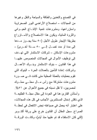 ‫ﻓﻲ ﺍﻟﺘﺼﻨﻊ ﻭﺍﻟﺘﻌﺩﻴﻥ ﻭﺍﻟﻁﺎﻗﺔ ﻭﺍﻟﺴﻴﺎﺤﺔ ﻭﺍﻟﻨﻘل ﻭﻏﻴﺭﻫﺎ‬
‫ﻤﻥ ﺍﻟﻤﺠﺎﻻﺕ – ﺍﺴﺘﺼﻼﺡ ﺍﻷﺭﺍﻀﻲ ﺍﻟﺒﻭﺭ ﺍﻟﺼﺤﺭﺍﻭﻴﺔ‬
‫ﻭﺍﺴﺘﺯﺭﺍﻋﻬﺎ، ﻭﻤﺸﺭﻭﻋﺎﺕ ﺘﻨﻤﻴﺔ ﺍﻹﻨﺘـﺎﺝ ﺍﻟﺤﻴـﻭﺍﻨﻲ‬
‫ﻭﺍﻟﺜﺭﻭﺓ ﺍﻟﻤﺎﺌﻴﺔ، ﻭﻴﻜﻭﻥ ﻫﺫﺍ ﺍﻻﺴﺘﺼﻼﺡ ﻭﺍﻻﺴـﺘﺯﺭﺍﻉ‬
‫ﺒﻁﺭﻴﻘﺔ ﺍﻹﻴﺠﺎﺭ ﻁﻭﻴل ﺍﻷﺠل )٠٥ ﺴﻨﺔ ﻴﺠـﻭﺯ ﻤـﺩﻫﺎ‬
‫ﺇﻟﻰ ﻤﺩﺓ ﺃﻭ ﻤﺩﺩ ﺘﺼـل ﺇﻟـﻰ ٠٥ ﺴـﻨﺔ ﺃﺨـﺭﻯ( –‬
‫ﻤﺸﺭﻭﻋﺎﺕ ﺍﻹﺴﻜﺎﻥ – ﺸﺭﻜﺎﺕ ﺍﻻﺴﺘﺜﻤﺎﺭ ﺍﻟﺘﻲ ﺘﻬـﺩﻑ‬
‫ﺇﻟﻰ ﺘﻭﻅﻴﻑ ﺍﻷﻤﻭﺍل ﻓﻲ ﺍﻟﻤﺠﺎﻻﺕ ﺍﻟﻤﻨﺼﻭﺹ ﻋﻠﻴﻬـﺎ‬
‫ﻓﻲ ﻫﺫﺍ ﺍﻟﻘﺎﻨﻭﻥ – ﺒﻨﻭﻙ ﺍﻻﺴﺘﺜﻤﺎﺭ ﻭﺒﻨـﻭﻙ ﺍﻷﻋﻤـﺎل‬
‫ﻭﺸﺭﻜﺎﺕ ﺇﻋﺎﺩﺓ ﺍﻟﺘﺄﻤﻴﻥ ﺒﺎﻟﻌﻤﻼﺕ ﺍﻟﺤﺭﺓ – ﺍﻟﺒﻨﻭﻙ ﺍﻟﺘﻲ‬
‫ﺘﻘﻭﻡ ﺒﻌﻤﻠﻴﺎﺕ ﺒﺎﻟﻌﻤﻠﺔ ﺍﻟﻤﺤﻠﻴﺔ ﻤﺘﻰ ﻜﺎﻨﺕ ﻓـﻲ ﺼـﻭﺭﺓ‬
‫ﻤﺸﺭﻭﻋﺎﺕ ﻤﺸﺘﺭﻜﺔ ﻤﻊ ﺭﺃﺱ ﻤـﺎل ﻤﺤﻠـﻲ ﻤﻤﻠـﻭﻙ‬
‫ﻟﻤﺼﺭﻴﻴﻥ، ﻻ ﺘﻘل ﻨﺴﺒﺘﻪ ﻓﻲ ﺠﻤﻴﻊ ﺍﻷﺤﻭﺍل ﻋﻥ ١٥%.‬
‫ﻭﺃﺴﺘﺄﺫﻥ ﺍﻟﻘﺎﺭﺉ ﻫﻨﺎ ﻓﻲ ﺍﻟﻌﻭﺩﺓ ﺇﻟﻰ ﻤﻘﺎل ﻤﺠﻠـﺔ ﺍﻟﻁﻠﻴﻌـﺔ‬
‫ﺍﻟﺫﻱ ﻨﺎﻗﺵ ﺇﺩﺨﺎل ﺍﻟﻤﺴﺘﺜﻤﺭﻴﻥ ﺍﻷﺠﺎﻨﺏ ﻓﻲ ﻜل ﻫﺫﻩ ﺍﻟﻤﺠﺎﻻﺕ،‬
‫ﻋﻠﻰ ﺍﻋﺘﺒﺎﺭ ﺃﻨﻪ ﻴﺤﻤل ﻓﻲ ﺼﻴﺎﻏﺘﻪ ﻨﺒﺽ ﺍﻻﻨﻔﻌﺎل ﻓﻲ ﻟﺤﻅـﺔ‬
‫ﺍﻟﺼﺭﺍﻉ. ﺴﺠل ﺍﻟﻤﻘﺎل ﺃﻥ ﺍﻟﻘﺎﻨﻭﻥ ﺨﺭﺝ ﻋﻠﻰ ﻭﺭﻗﺔ ﺃﻜﺘـﻭﺒﺭ‬
‫)ﺍﻟﺘﻲ ﻜﺎﻥ ﺍﻻﺴﺘﻔﺘﺎﺀ ﻗﺩ ﺘﻡ ﻋﻠﻴﻬﺎ ﻤﻨﺫ ﺃﻴﺎﻡ(، ﻭﻜﺎﻨـﺕ ﺍﻟﻭﺭﻗـﺔ‬


‫٦٩١‬
 