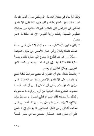 ‫ﺘﺅﻜﺩ "ﻤﺎ ﺠﺎﺀ ﻓﻲ ﻤﻴﺜﺎﻕ ﺍﻟﻌﻤـل ﺍﻟـﻭﻁﻨﻲ ﻤـﻥ ﺃﻨﻨـﺎ ﻨﻘﺒـل‬
‫ﺍﻟﻤﺴﺎﻋﺩﺍﺕ ﻏﻴﺭ ﺍﻟﻤﺸﺭﻭﻁﺔ، ﻭﺍﻟﻘﺭﻭﺽ، ﻜﻤﺎ ﻨﻘﺒل ﺍﻻﺴﺘﺜﻤﺎﺭ‬
‫ﺍﻟﻤﺒﺎﺸﺭ ﻓﻲ ﺍﻟﻨﻭﺍﺤﻲ ﺍﻟﺘﻲ ﺘﺘﻁﻠﺏ ﺨﺒﺭﺍﺕ ﻋﺎﻟﻤﻴﺔ ﻓﻲ ﻤﺠﺎﻻﺕ‬
‫ﺍﻟﺘﻁﻭﻴﺭ ﺍﻟﺤﺩﻴﺜﺔ. ﻭﻗﺎﻟﺕ ﻭﺭﻗﺔ ﺃﻜﺘﻭﺒﺭ: "ﺇﻥ ﻫﺫﺍ ﺒﺎﻟﺩﻗـﺔ ﻫـﻭ‬
                                                  ‫ﺨﻁﻨﺎ".‬
‫* ﻭﻟﻜﻥ ﻗﺎﻨﻭﻥ ﺍﻻﺴﺘﺜﻤﺎﺭ، ﺤﺩﺩ ﻤﺠﺎﻻﺕ ﻻ ﺘﺩﺨل ﻓـﻲ ﻫـﺫﺍ‬
                ‫ٍ‬                         ‫‪‬‬
‫ﺍﻟﺨﻁ، ﻓﻠﻤﺎﺫﺍ ﻴﺩﺨل ﺭﺃﺱ ﺍﻟﻤﺎل ﺍﻷﺠﻨﺒﻲ ﻓﻲ ﻤﺠﺎل ﺍﻟﺴﻴﺎﺤﺔ‬
                                 ‫ُ‬
‫– ﻤﺜﻼ – ﺭﻏﻡ ﺃﻨﻬﺎ ﻗﻁﺎﻉ ﻻ ﻴﺤﺘﺎﺝ ﺇﻟﻰ ﻤﻬﺎﺭﺓ ﺘﻜﻨﻭﻟﻭﺠﻴـﺔ‬
                                             ‫ﹰ‬
‫ﻋﺎﻟﻴﺔ ﺘﻔﺘﻘﺩﻫﺎ؟ ﻗﺩ ﻴﻘـﺎل: ﺇﻥ ﺍﻟﻤﻘﺼـﻭﺩ ﻫـﻭ ﺍﻟﻤﺴـﺘﺜﻤﺭ‬
                        ‫ﺍﻟﻌﺭﺒﻲ.. ﻭﻟﻜﻥ ﺍﻟﻘﺎﻨﻭﻥ ﻟﻡ ﻴﺤﺩﺩ.‬
‫* ﻭﻴﻼﺤﻅ ﺒﺸﻜل ﻋﺎﻡ ﺃﻥ ﺍﻟﻘﺎﻨﻭﻥ ﻟﻡ ﻴﻀﻊ ﻀﻭﺍﺒﻁ ﻜﺎﻓﻴﺔ ﺘﻤﻨﻊ‬
           ‫ﹶ‬
‫ﺃﻥ ﻴﺘﺭﺘﺏ ﻋﻠﻰ ﺍﻻﺴﺘﺜﻤﺎﺭ ﺍﻷﺠﻨﺒﻲ ﻤﺯﻴﺩ ﻤﻥ ﺍﻟﻌﺠـﺯ ﻓـﻲ‬
‫ﻤﻴﺯﺍﻥ ﺍﻟﻤﺩﻓﻭﻋﺎﺕ. ﻴﻨﺒﻐﻲ ﺃﻥ ﻨﻁﻤﺌﻥ ﺇﻟـﻰ ﺃﻥ ﻗﻴﻤـﺔ ﻤـﺎ‬
‫ﺴﺘﺤﻭﻟﻪ ﺍﻟﻤﺸﺭﻭﻋﺎﺕ ﺍﻷﺠﻨﺒﻴﺔ ﻤﻥ ﺃﺭﺒﺎﺡ ﻭﻓﻭﺍﺌـﺩ ﺴـﻨﻭﻴﺔ،‬
        ‫‪‬‬
‫ﻭﻜﺫﻟﻙ ﻤﺎ ﺴﺘﺩﻓﻌﻪ ﻟﻘﺎﺀ ﺍﺴﺘﻴﺭﺍﺩ ﻗﻁﻊ ﺍﻟﻐﻴـﺎﺭ ﻭﻤﺴـﺘﻠﺯﻤﺎﺕ‬
‫ﺍﻹﻨﺘﺎﺝ، ﻻ ﻴﺯﻴﺩ ﻋﻠﻰ ﻤﺎ ﻴﺩﺨل ﺒﻠﺩﻨﺎ ﻤﻥ ﻨﻘﺩ ﺃﺠﻨﺒـﻲ ﻓـﻲ‬
‫ﻤﺨﺘﻠﻑ ﺃﺸﻜﺎل ﺭﺃﺱ ﺍﻟﻤﺎل ﺍﻟﻤﺴﺘﺜﻤﺭ. ﻗﺩ ﻴﻘـﺎل ﺇﻥ ﺍﻟـﻨﺹ‬
‫ﻋﻠﻰ ﺃﻥ ﻤﺸﺭﻭﻋﺎﺕ ﺍﻻﺴﺘﺜﻤﺎﺭ ﺴ ‪‬ﺴﻤﺢ ﺒﻬﺎ ﻓﻲ ﻨﻁﺎﻕ ﺍﻟﺨﻁﺔ‬
                     ‫ﻴ‬


‫٧٩١‬
 