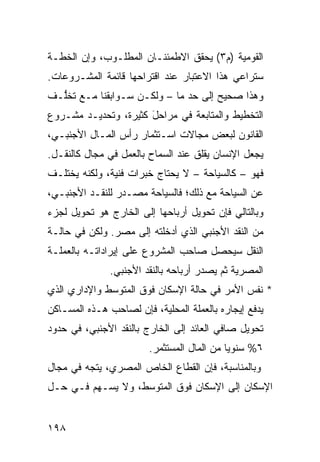 ‫ﺍﻟﻘﻭﻤﻴﺔ )ﻡ٣( ﻴﺤﻘﻕ ﺍﻻﻁﻤﺌﻨـﺎﻥ ﺍﻟﻤﻁﻠـﻭﺏ، ﻭﺇﻥ ﺍﻟﺨﻁـﺔ‬
‫ﺴﺘﺭﺍﻋﻲ ﻫﺫﺍ ﺍﻻﻋﺘﺒﺎﺭ ﻋﻨﺩ ﺍﻗﺘﺭﺍﺤﻬﺎ ﻗﺎﺌﻤﺔ ﺍﻟﻤﺸـﺭﻭﻋﺎﺕ.‬
‫ﻭﻫﺫﺍ ﺼﺤﻴﺢ ﺇﻟﻰ ﺤﺩ ﻤﺎ – ﻭﻟﻜـﻥ ﺴـﻭﺍﺒﻘﻨﺎ ﻤـﻊ ﺘﺨﱡـﻑ‬
  ‫ﻠ‬
‫ﺍﻟﺘﺨﻁﻴﻁ ﻭﺍﻟﻤﺘﺎﺒﻌﺔ ﻓﻲ ﻤﺭﺍﺤل ﻜﺜﻴﺭﺓ، ﻭﺘﺤﺩﻴـﺩ ﻤﺸـﺭﻭﻉ‬
                      ‫َ‬
‫ﺍﻟﻘﺎﻨﻭﻥ ﻟﺒﻌﺽ ﻤﺠﺎﻻﺕ ﺍﺴـﺘﺜﻤﺎﺭ ﺭﺃﺱ ﺍﻟﻤـﺎل ﺍﻷﺠﻨﺒـﻲ،‬
‫ﻴﺠﻌل ﺍﻹﻨﺴﺎﻥ ﻴﻘﻠﻕ ﻋﻨﺩ ﺍﻟﺴﻤﺎﺡ ﺒﺎﻟﻌﻤل ﻓﻲ ﻤﺠﺎل ﻜﺎﻟﻨﻘـل.‬
‫ﻓﻬﻭ – ﻜﺎﻟﺴﻴﺎﺤﺔ – ﻻ ﻴﺤﺘﺎﺝ ﺨﺒﺭﺍﺕ ﻓﻨﻴﺔ، ﻭﻟﻜﻨﻪ ﻴﺨﺘﻠـﻑ‬
‫ﻋﻥ ﺍﻟﺴﻴﺎﺤﺔ ﻤﻊ ﺫﻟﻙ؛ ﻓﺎﻟﺴﻴﺎﺤﺔ ﻤﺼـﺩﺭ ﻟﻠﻨﻘـﺩ ﺍﻷﺠﻨﺒـﻲ،‬
‫ﻭﺒﺎﻟﺘﺎﻟﻲ ﻓﺈﻥ ﺘﺤﻭﻴل ﺃﺭﺒﺎﺤﻬﺎ ﺇﻟﻰ ﺍﻟﺨﺎﺭﺝ ﻫﻭ ﺘﺤﻭﻴل ﻟﺠﺯﺀ‬
‫ﻤﻥ ﺍﻟﻨﻘﺩ ﺍﻷﺠﻨﺒﻲ ﺍﻟﺫﻱ ﺃﺩﺨﻠﺘﻪ ﺇﻟﻰ ﻤﺼﺭ. ﻭﻟﻜﻥ ﻓﻲ ﺤﺎﻟـﺔ‬
‫ﺍﻟﻨﻘل ﺴﻴﺤﺼل ﺼﺎﺤﺏ ﺍﻟﻤﺸﺭﻭﻉ ﻋﻠﻰ ﺇﻴﺭﺍﺩﺍﺘـﻪ ﺒﺎﻟﻌﻤﻠـﺔ‬
               ‫ﺍﻟﻤﺼﺭﻴﺔ ﺜﻡ ﻴﺼﺩﺭ ﺃﺭﺒﺎﺤﻪ ﺒﺎﻟﻨﻘﺩ ﺍﻷﺠﻨﺒﻲ.‬
‫* ﻨﻔﺱ ﺍﻷﻤﺭ ﻓﻲ ﺤﺎﻟﺔ ﺍﻹﺴﻜﺎﻥ ﻓﻭﻕ ﺍﻟﻤﺘﻭﺴﻁ ﻭﺍﻹﺩﺍﺭﻱ ﺍﻟﺫﻱ‬
‫ﻴﺩﻓﻊ ﺇﻴﺠﺎﺭﻩ ﺒﺎﻟﻌﻤﻠﺔ ﺍﻟﻤﺤﻠﻴﺔ، ﻓﺈﻥ ﻟﺼﺎﺤﺏ ﻫـﺫﻩ ﺍﻟﻤﺴـﺎﻜﻥ‬
‫ﺘﺤﻭﻴل ﺼﺎﻓﻲ ﺍﻟﻌﺎﺌﺩ ﺇﻟﻰ ﺍﻟﺨﺎﺭﺝ ﺒﺎﻟﻨﻘﺩ ﺍﻷﺠﻨﺒﻲ، ﻓﻲ ﺤﺩﻭﺩ‬
                        ‫٦% ﺴﻨﻭ ‪‬ﺎ ﻤﻥ ﺍﻟﻤﺎل ﺍﻟﻤﺴﺘﺜﻤﺭ.‬
                                            ‫ﻴ‬
‫ﻭﺒﺎﻟﻤﻨﺎﺴﺒﺔ، ﻓﺈﻥ ﺍﻟﻘﻁﺎﻉ ﺍﻟﺨﺎﺹ ﺍﻟﻤﺼﺭﻱ، ﻴﺘﺠﻪ ﻓﻲ ﻤﺠﺎل‬
‫ﺍﻹﺴﻜﺎﻥ ﺇﻟﻰ ﺍﻹﺴﻜﺎﻥ ﻓﻭﻕ ﺍﻟﻤﺘﻭﺴﻁ، ﻭﻻ ﻴﺴـﻬﻡ ﻓـﻲ ﺤـل‬


‫٨٩١‬
 