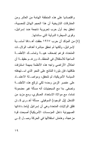 ‫ﻭﺍﻗﺘﺼﺎﺩ ‪‬ﺎ ﻋﻠﻰ ﻫﺫﻩ ﺍﻟﻤﻨﻁﻘﺔ ﺍﻟﻬﺎﻤﺔ ﻤﻥ ﺍﻟﻌﺎﻟﻡ. ﻭﻤﻥ‬
                                       ‫ﻴ‬
‫ﺍﻟﻤﻔﺎﺭﻗﺎﺕ ﺍﻟﺘﺎﺭﻴﺨﻴﺔ ﺃﻥ ﻫﺫﺍ ﺍﻟﺤﺠﻡ ﺍﻟﻬﺎﺌل ﻟﻠﻤﺼﻴﺒﺔ،‬
‫ﺘﺤﻘﻕ ﺒﻌﺩ ﺃﻭل ﺤﺭﺏ ﺘﺤﺭﻴﺭﻴﺔ ﻨﺎﺠﺤﺔ ﻀﺩ ﺇﺴﺭﺍﺌﻴل،‬
              ‫ﻭﻗﻭﻯ ﺍﻟﺴﻴﻁﺭﺓ ﺍﻟﺩﻭﻟﻴﺔ ﺍﻟﺘﻲ ﺴﺎﻨﺩﺘﻬﺎ.‬
‫)٤( ﻤﻥ ﺍﻟﻤﺅﻜﺩ ﺃﻥ ﺤﺭﺏ ٧٦٩١ ﺤﻘﻘﺕ ﺃﻫـﺩﺍ ﹰﺎ ﺃﺴﺎﺴـﻴﺔ‬
         ‫ﻓ‬
‫ﻹﺴﺭﺍﺌﻴل، ﻭﻟﻜﻨﻬﺎ ﻟﻡ ﺘﺤﻘﻕ ﻤﺒﺎﺸﺭﺓ ﺃﻫﺩﺍﻑ ﺍﻟﻭﻻﻴـﺎﺕ‬
‫ﺍﻟﻤﺘﺤﺩﺓ، ﻓﺭﻏﻡ ﺇﻀﻌﺎﻑ ﻫﻴﺒـﺔ ﻭﺘﻤﺎﺴـﻙ ﺍﻷﻨﻅﻤـﺔ‬
‫ﺍﻟﺴﺎﻋﻴﺔ ﻟﻼﺴﺘﻘﻼل ﻓﻲ ﺍﻟﻤﻨﻁﻘـﺔ، ﻭﺭﻏـﻡ ﺤﻘﻴﻘـﺔ ﺃﻥ‬
‫ﺍﺤﺘﻼل ﺍﻷﺭﺍﻀﻲ ﻭﺍﺠﻪ ﻫﺫﻩ ﺍﻷﻨﻅﻤﺔ ﺒﻤﻬﻤﺔ ﺍﺴﺘﻨﺯﻓﺕ‬
‫ﻁﺎﻗﺘﻬﺎ، ﻓﺈﻥ ﺒﻠﻭﺭﺓ ﺍﻟﻨﺘﺎﺌﺞ ﻋﻠﻰ ﺍﻟﻨﺤﻭ ﺍﻟﺫﻱ ﺍﺴـﺘﻬﺩﻓﺘﻪ‬
‫ﺍﻟﺴﻴﺎﺴﺔ ﺍﻷﻤﺭﻴﻜﻴﺔ، ﻟﻡ ﺘﺘﺤﻘﻕ، ﻭﻤﻭﺍﺼـﻠﺔ ﺍﻻﻋﺘﻤـﺎﺩ‬
‫ﻋﻠﻰ ﻋﻨﺼﺭ ﺍﻟﺯﻤﻥ ﻭﺤﺩﻩ؛ ﻟﻜﻲ ﺘﺭﻜﻊ ﻫﺫﻩ ﺍﻷﻨﻅﻤـﺔ‬
‫ﻭﺘﺼﻔﻰ. ﺒﺩﺍ ﻤﻊ ﺍﻟﺴﺒﻌﻴﻨﻴﺎﺕ ﺃﻨﻪ ﻤﺴﺄﻟﺔ ﻏﻴﺭ ﻤﻀﻤﻭﻨﺔ‬
‫ﺘﻤﺎ ‪‬ﺎ، ﻤﻊ ﻤﻭﺍﻻﺓ ﺍﻻﺴﺘﻌﺩﺍﺩ ﺍﻟﻌﺴﻜﺭﻱ، ﻭﻤﻊ ﻤﺯﻴﺩ ﻤﻥ‬
                                         ‫ﻤ‬
‫ﺍﻟﺘﺩﺨل )ﺒل ﺍﻟﻭﺠﻭﺩ( ﺍﻟﺴﻭﻓﻴﺘﻲ. ﻤﺴﺄﻟﺔ ﺃﺨـﺭﻯ ﻜـﺎﻥ‬
‫ﺘﻘﻠﻕ ﺍﻟﻭﻻﻴﺎﺕ ﺍﻟﻤﺘﺤﺩﺓ ﻭﻫﻲ ﺃﻥ ﺇﺴﺭﺍﺌﻴل )ﺒﺎﻤﺘـﺩﺍﺩﺍﺘﻬﺎ‬
‫ﺍﻟﺼﻬﻴﻭﻨﻴﺔ ﺩﺍﺨل ﺍﻟﻤﺅﺴﺴﺎﺕ ﺍﻷﻤﺭﻴﻜﻴﺔ( ﺃﺼﺒﺤﺕ ﻗﻭﺓ‬
‫ﻤﺯﻋﺠﺔ، ﻭﻫﺎﻤﺵ ﺍﺴﺘﻘﻼﻟﻬﺎ ﻓﻲ ﺍﻟﺤﺭﻜﺔ ﻭﺼـل ﺇﻟـﻰ‬


‫٩١‬
 