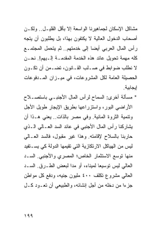 ‫ﻤﺸﺎﻜل ﺍﻹﺴﻜﺎﻥ ﻟﺠﻤﺎﻫﻴﺭﻨﺎ ﺍﻟﻭﺍﺴﻌﺔ ﺇﻻ ﺒﺄﻗل ﺍﻟﻘﻠﻴـل.. ﻭﻟﻜـﻥ‬
‫ﺃﺼﺤﺎﺏ ﺍﻟﺩﺨﻭل ﺍﻟﻌﺎﻟﻴﺔ ﻻ ﻴﻜﺘﻔﻭﻥ ﺒﻬﺫﺍ، ﺒل ﻴﻁﻠﺒﻭﻥ ﺃﻥ ﻴﺘﺠﻪ‬
‫ﺭﺃﺱ ﺍﻟﻤﺎل ﺍﻟﻌﺭﺒﻲ ﺃﻴ ‪‬ﺎ ﺇﻟﻰ ﺨﺩﻤﺘﻬﻡ.. ﺜﻡ ﻴﺘﺤﻤل ﺍﻟﻤﺠﺘﻤـﻊ‬
                                ‫ﻀ‬
‫ﻜﻠﻪ ﻤﻬﻤﺔ ﺘﺤﻭﻴل ﻋﺎﺌﺩ ﻫﺫﻩ ﺍﻟﺨﺩﻤﺔ ﺍﻟﻤﻘﺩﻤـﺔ ﺇﻟـﻴﻬﻡ!. ﻨﺤـﻥ‬
‫ﻻ ﻨﻁﻠﺏ ﻀﻭﺍﺒﻁ ﻓﻲ ﺼـﻠﺏ ﺍﻟﻘـﺎﻨﻭﻥ، ﺘﻀـﻤﻥ ﺃﻥ ﺘﻜـﻭﻥ‬
                                 ‫ﹶ‬
‫ﺍﻟﺤﺼﻴﻠﺔ ﺍﻟﻌﺎﻤﺔ ﻟﻜل ﺍﻟﻤﺸﺭﻭﻋﺎﺕ، ﻓﻲ ﻤﻴـﺯﺍﻥ ﺍﻟﻤـﺩﻓﻭﻋﺎﺕ‬
                                                 ‫ﺇﻴﺠﺎﺒﻴﺔ.‬
‫* ﻤﺴﺄﻟﺔ ﺃﺨﺭﻯ: ﺍﻟﺴﻤﺎﺡ ﻟﺭﺃﺱ ﺍﻟﻤﺎل ﺍﻷﺠﻨﺒـﻲ ﺒﺎﺴﺘﺼـﻼﺡ‬
‫ﺍﻷﺭﺍﻀﻲ ﺍﻟﺒﻭﺭ، ﻭﺍﺴﺘﺯﺭﺍﻋﻬﺎ ﺒﻁﺭﻴﻕ ﺍﻹﻴﺠﺎﺭ ﻁﻭﻴل ﺍﻷﺠل‬
‫ﻭﺘﻨﻤﻴﺔ ﺍﻟﺜﺭﻭﺓ ﺍﻟﻤﺎﺌﻴﺔ. ﻭﻓﻲ ﻤﺼﺭ ﺒﺎﻟﺫﺍﺕ.. ﻴﻌﻨﻲ ﻫـﺫﺍ ﺃﻥ‬
‫ﻴﺸﺎﺭﻜﻨﺎ ﺭﺃﺱ ﺍﻟﻤﺎل ﺍﻷﺠﻨﺒﻲ ﻓﻲ ﻋﺎﺌﺩ ﺍﻟﺴﺩ ﺍﻟﻌـﺎﻟﻲ ﺍﻟـﺫﻱ‬
‫ﺤﺎﺭﺒﻨﺎ ﺒﺎﻟﺴﻼﺡ ﻹﻗﺎﻤﺘﻪ. ﻭﻫﺫﺍ ﻏﻴﺭ ﻤﻘﺒﻭل، ﻓﺎﻟﺴﺩ ﺍﻟﻌـﺎﻟﻲ‬
‫ﻟﻴﺱ ﻤﻥ ﺍﻟﻬﻴﺎﻜل ﺍﻻﺭﺘﻜﺎﺯﻴﺔ ﺍﻟﺘﻲ ﺘﻘﻴﻤﻬﺎ ﺍﻟﺩﻭﻟﺔ ﻜﻲ ﻴﺴـﺘﻔﻴﺩ‬
‫ﻤﻨﻬﺎ ﺘﻭ ‪‬ﻊ ﺍﻻﺴﺘﺜﻤﺎﺭ ﺍﻟﺨﺎﺹ؛ ﺍﻟﻤﺼﺭﻱ ﻭﺍﻷﺠﻨﺒﻲ. ﺍﻟﺴـﺩ‬
                                       ‫ﺴ‬
‫ﺍﻟﻌﺎﻟﻲ ﻟﻴﺱ ﺘﻭﺴﻴ ‪‬ﺎ ﻟﻤﻴﻨﺎﺀ، ﺃﻭ ﻤ ‪‬ﺍ ﻟﺒﻌﺽ ﺍﻟﻁـﺭﻕ. ﺍﻟﺴـﺩ‬
                    ‫ﺩ‬               ‫ﻌ‬
‫ﺍﻟﻌﺎﻟﻲ ﻤﺸﺭﻭﻉ ﺘﻜﻠﻑ ٠٠٤ ﻤﻠﻴﻭﻥ ﺠﻨﻴﻪ، ﻭﺩﻓﻊ ﻜل ﻤﻭﺍﻁﻥ‬
‫ﺠﺯ ‪‬ﺍ ﻤﻥ ﺩﺨﻠﻪ ﻤﻥ ﺃﺠل ﺇﻨﺸﺎﺌﻪ، ﻭﺍﻟﻁﺒﻴﻌﻲ ﺃﻥ ﺘﻌـﻭﺩ ﻜـل‬
                                              ‫ﺀ‬




‫٩٩١‬
 