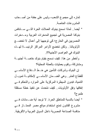 ‫ﺜﻤﺎﺭﻩ ﺇﻟﻰ ﻤﺠﻤﻭﻉ ﺍﻟﺸﻌﺏ، ﻭﻟﻴﺱ ﻋﻠﻰ ﺤﻔﻨﺔ ﻤﻥ ﺃﺼـﺤﺎﺏ‬
                                  ‫ﺍﻟﻤﺸﺭﻭﻋﺎﺕ ﺍﻟﺨﺎﺼﺔ.‬
‫* ﺃﻴ ‪‬ﺎ.. ﻟﻤﺎﺫﺍ ﻨﺴﻤﺢ ﺒﺒﻨﻭﻙ ﺍﻟﻌﻤﻼﺕ ﺍﻟﺤﺭﺓ ﺍﻟﺘـﻲ ﺴـﺘﻨﺎﻓﺱ‬
                                               ‫ﻀ‬
‫ﺒﻨﻭﻜﻨﺎ ﺍﻟﻤﺼﺭﻴﺔ ﻓﻲ ﺘﺠﻤﻴﻊ ﺍﻟﻤﺩﺨﺭﺍﺕ ﺍﻟﻌﺭﺒﻴﺔ ﻭﻤـﺩﺨﺭﺍﺕ‬
‫ﺍﻟﻤﺼﺭﻴﻴﻥ ﻓﻲ ﺍﻟﺨﺎﺭﺝ؛ ﻜﻲ ﺘﻭﺠﻬﻬﺎ ﺇﻟﻰ ﺃﻋﻤﺎل ﻻ ﺘﺨﻀـﻊ‬
‫ﻷﻭﻟﻭﻴﺎﺘﻨﺎ.. ﻭﻟﻜﻥ ﺘﺨﻀﻊ ﻷﻭﺍﻤﺭ ﺍﻟﻤﺭﺍﻜﺯ ﺍﻟﺭﺌﻴ ‪‬ـﺔ ﻟﻬـﺫﻩ‬
      ‫ﺴ ِ‬
                        ‫ﺍﻟﺒﻨﻭﻙ ﻓﻲ ﺍﻟﻌﻭﺍﺼﻡ ﺍﻷﺠﻨﺒﻴﺔ؟!.‬
‫ﻭﺃﺨﻁﺭ ﻤﻥ ﻫﺫﺍ: ﻜﻴﻑ ﻨﺴﻤﺢ ﺒﻘﻴﺎﻡ ﺒﻨﻭﻙ ﺨﺎﺼـﺔ ﺃﺠﻨﺒﻴـﺔ‬
                 ‫ﻭﻤﺸﺘﺭﻜﺔ، ﻭﺘﻘﻭﻡ ﺒﻌﻤﻠﻴﺎﺕ ﺒﺎﻟﻌﻤﻠﺔ ﺍﻟﻤﺤﻠ ‪‬ﺔ؟‬
                   ‫ﻴ‬
‫ﺇﻥ ﺍﻟﺒﻨﻭﻙ ﻭﺸﺭﻜﺎﺕ ﺍﻟﺘﺄﻤﻴﻥ ﻫﻲ ﺨـﻁ ﺍﻟـﺩﻓﺎﻉ ﺍﻷﺴﺎﺴـﻲ‬
‫ﻟﻠﻘﻁﺎﻉ ﺍﻟﻌﺎﻡ.. ﻭﻫﻲ ﺍﻟﻀـﻤﺎﻥ ﺍﻷﺴﺎﺴـﻲ ﻹﻤﻜﺎﻨﻴـﺔ ﺘﻤﻭﻴـل‬
‫ﺍﻟﺘﻨﻤﻴﺔ، ﻓﺒﺩﻭﻥ ﺍﻟﺴﻴﻁﺭﺓ ﺍﻟﻤﺭﻜﺯﻴﺔ ﻋﻠﻰ ﺍﻟﻤﻭﺍﺭﺩ ﻭﺍﻟﺘﺤﻜﻡ ﻓـﻲ‬
‫ﺇﻨﻔﺎﻗﻬﺎ ﻭﻓﻕ ﺍﻷﻭﻟﻭﻴﺎﺕ.. ﻜﻴﻑ ﻨﺘﺤﺩﺙ ﻋﻥ ﺘﻨﻔﻴﺫ ﺨﻁﺔ ﻤﺴﺘﻘﻠﺔ‬
                                                 ‫ﻁﻤﻭ ٍ؟‬
                                                  ‫ﺡ‬
‫* ﺃﻴ ‪‬ﺎ ﺒﺎﻟﻨﺴﺒﺔ ﻟﻠﻤﻨﺎﻁﻕ ﺍﻟﺤﺭﺓ. ﻻ ﺘﻭﺠﺩ ﺃ ‪‬ﺔ ﻀـﻤﺎﻨﺎﺕ ﻓـﻲ‬
             ‫ﻴ‬                                  ‫ﻀ‬
‫ﻤﺸﺭﻭﻉ ﺍﻟﻘﺎﻨﻭﻥ ﺘﻤﻨﻊ ﺍﺴﺘﺨﺩﺍﻡ ﻤﻭﻗﻊ ﻤﺼﺭ ﺍﻟﻤﻤﺘـﺎﺯ ﻓـﻲ‬
‫ﻤﻨﺎﻓﺴﺔ ﺍﻟﺼﻨﺎﻋﺔ ﺍﻟﻤﺼﺭﻴﺔ ﺩﺍﺨل ﺍﻟﺴﻭﻕ ﺍﻟﻌﺭﺒﻴﺔ ﻭﺍﻷﻓﺭﻴﻘﻴﺔ.‬




‫٠٠٢‬
 