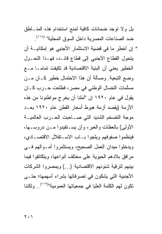 ‫ﺒل ﻭﻻ ﺘﻭﺠﺩ ﻀﻤﺎﻨﺎﺕ ﻜﺎﻓﻴﺔ ﻟﻤﻨﻊ ﺍﺴﺘﺨﺩﺍﻡ ﻫﺫﻩ ﺍﻟﻤﻨـﺎﻁﻕ‬
      ‫ﻀﺩ ﺍﻟﺼﻨﺎﻋﺎﺕ ﺍﻟﻤﺼﺭﻴﺔ ﺩﺍﺨل ﺍﻟﺴﻭﻕ ﺍﻟﻤﺤﻠﻴﺔ" )٨١١(.‬
‫* ﺇﻥ ﺃﺨﻁﺭ ﻤﺎ ﻓﻲ ﻗﻀﻴﺔ ﺍﻻﺴﺘﺜﻤﺎﺭ ﺍﻷﺠﻨﺒﻲ ﻫﻭ ﺇﻤﻜﺎﻨﻴـﺔ ﺃﻥ‬
‫ﻴﺘﺤﻭل ﺍﻟﻘﻁﺎﻉ ﺍﻷﺠﻨﺒﻲ ﺇﻟﻰ ﻗﻁﺎﻉ ﻗﺎﺌـﺩ، ﻓﻬـﺫﺍ ﺍﻟﺘﺤـﻭل‬
‫ﺍﻟﺨﻁﻴﺭ ﻴﻌﻨﻲ ﺃﻥ ﺍﻟﺒﻨﻴﺔ ﺍﻻﻗﺘﺼﺎﺩﻴﺔ ﻗﺩ ﺘﻜﻴﻔﺕ ﺘﻤﺎ ‪‬ـﺎ ﻤـﻊ‬
      ‫ﻤ‬
‫ﻭﻀﻊ ﺍﻟﺘﺒﻌﻴﺔ. ﻭﻤﺴﺄﻟﺔ ﺃﻥ ﻫﺫﺍ ﺍﻻﺤﺘﻤﺎل ﺨﻁﻴﺭ ﻜـﺎﻥ ﻤـﻥ‬
‫ﻤﺴﱠﻤﺎﺕ ﺍﻟﻨﻀﺎل ﺍﻟﻭﻁﻨﻲ ﻓﻲ ﻤﺼﺭ، ﻓﻁﻠﻌﺕ ﺤـﺭﺏ ﻜـﺎﻥ‬
                                         ‫ﻠ‬
‫ﻴﻘﻭل ﻓﻲ ﻋﺎﻡ ٠٢٩١ ﺇﻥ "ﺃﻤﻠﻨﺎ ﺃﻥ ﻴﺨﺭﺝ ﻤﻭﺍﻁﻨﻭﻨﺎ ﻤﻥ ﻫﺫﻩ‬
‫ﺍﻷﺯﻤﺔ )ﻴﻘﺼﺩ ﺃﺯﻤﺔ ﻫﺒﻭﻁ ﺃﺴﻌﺎﺭ ﺍﻟﻘﻁﻥ ﻋﺎﻡ ٠٢٩١ ﺒﻌـﺩ‬
‫ﻤﻭﺠﺔ ﺍﻟﺘﻀﺨﻡ ﺍﻟﺸﺩﻴﺩ ﺍﻟﺘﻲ ﺼـﺎﺤﺒﺕ ﺍﻟﺤـﺭﺏ ﺍﻟﻌﺎﻟﻤﻴـﺔ‬
‫ﺍﻷﻭﻟﻰ( ﺒﺎﻟﻌﻅﺎﺕ ﻭﺍﻟﻌﺒﺭ، ﻭﺃﻥ ﻴﺴـﺘﻔﻴﺩﻭﺍ ﻤـﻥ ﺩﺭﻭﺴـﻬﺎ،‬
‫ﻓﻴﻨﻅﻤﻭﺍ ﺼﻔﻭﻓﻬﻡ ﻭﻴﻠﺠﻭﺍ ﺒـﺎﺏ ﺍﻻﺴـﺘﻘﻼل ﺍﻻﻗﺘﺼـﺎﺩﻱ،‬
‫ﻭﻴﺩﺨﻠﻭﺍ ﻤﻴﺩﺍﻥ ﺍﻟﻌﻤل ﺍﻟﺼﺤﻴﺢ، ﻭﻴﺴﺘﺜﻤﺭﻭﺍ ﺃﻤـﻭﺍﻟﻬﻡ ﻓـﻲ‬
‫ﻤﺭﺍﻓﻕ ﺒﻼﺩﻫﻡ ﺍﻟﺤﻴﻭﻴﺔ ﻋﻠﻰ ﻤﺨﺘﻠﻑ ﺃﻨﻭﺍﻋﻬﺎ، ﻭﻴﺘﻜﺎﺘﻔﻭﺍ ﻓﻴﻤﺎ‬
‫ﺒﻴﻨﻬﻡ ﻟﺘﺭﻗﻴﺔ ﺸﺌﻭﻨﻬﻡ ﺍﻻﻗﺘﺼﺎﺩﻴﺔ )...( ﻭﻴﻤ ‪‬ﺭﻭﺍ ﺍﻟﺸﺭﻜﺎﺕ‬
           ‫ﺼ‬
‫ﺍﻷﺠﻨﺒﻴﺔ ﺍﻟﺘﻲ ﻴﺸﻜﻭﻥ ﻓﻲ ﺘﺼﺭﻓﺎﺘﻬﺎ ﺒﺸﺭﺍﺀ ﺃﺴﻬﻤﻬﺎ؛ ﺤﺘـﻰ‬
‫ﺘﻜﻭﻥ ﻟﻬﻡ ﺍﻟﻜﻠﻤﺔ ﺍﻟﻌﻠﻴﺎ ﻓﻲ ﺠﻤﻌﻴﺎﺘﻬﺎ ﺍﻟﻌﻤﻭﻤﻴﺔ")٩١١(.. ﻭﻟﻜﻨﻨﺎ‬




‫١٠٢‬
 