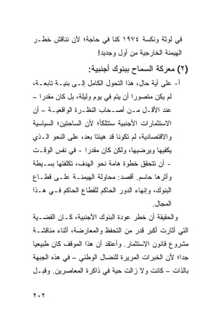 ‫ﻓﻲ ﹶﻭﺜﺔ ﻭﻨﻜﺴﺔ ٤٧٩١ ﻜﻨﺎ ﻓﻲ ﺤﺎﺠﺔ؛ ﻷﻥ ﻨﻨﺎﻗﺵ ﺨﻁـﺭ‬
                                         ‫ﻟ‬
                        ‫ﺍﻟﻬﻴﻤﻨﺔ ﺍﻟﺨﺎﺭﺠﻴﺔ ﻤﻥ ﺃﻭل ﻭﺠﺩﻴﺩ!‬

                    ‫)٢( ﻤﻌﺭﻜﺔ ﺍﻟﺴﻤﺎﺡ ﺒﺒﻨﻭﻙ ﺃﺠﻨﺒﻴﺔ:‬
‫ﺃ- ﻋﻠﻰ ﺃ ‪‬ﺔ ﺤﺎل، ﻫﺫﺍ ﺍﻟﺘﺤﻭل ﺍﻟﻜﺎﻤل ﺇﻟـﻰ ﺒﻨﻴـﺔ ﺘﺎﺒﻌـﺔ،‬
                                           ‫ﻴ‬
‫ﻟﻡ ﻴﻜﻥ ﻤﺘﺼﻭ ‪‬ﺍ ﺃﻥ ﻴﺘﻡ ﻓﻲ ﻴﻭﻡ ﻭﻟﻴﻠﺔ، ﺒل ﻜﺎﻥ ﻤﻘﺩ ‪‬ﺍ –‬
   ‫ﺭ‬                                  ‫ﺭ‬
‫ﻋﻨﺩ ﺍﻷﻗـل ﻤـﻥ ﺃﺼـﺤﺎﺏ ﺍﻟﻨﻅـﺭﺓ ﺍﻟﻭﺍﻗﻌﻴـﺔ – ﺃﻥ‬
‫ﺍﻻﺴﺘﺜﻤﺎﺭﺍﺕ ﺍﻷﺠﻨﺒﻴﺔ ﺴﺘﺘﻠﻜﺄ؛ ﻷﻥ ﺍﻟﺴﺎﺤﺘﻴﻥ؛ ﺍﻟﺴﻴﺎﺴﻴﺔ‬
‫ﻭﺍﻻﻗﺘﺼﺎﺩﻴﺔ، ﻟﻡ ﺘﻜﻭﻨﺎ ﻗﺩ ﻫ ‪‬ﺌﺘﺎ ﺒﻌ ‪ ،‬ﻋﻠﻰ ﺍﻟﻨﺤﻭ ﺍﻟـﺫﻱ‬
                 ‫ﺩ‬       ‫‪‬ﻴ‬
‫ﻴﻜﻔﻴﻬﺎ ﻭﻴﺭﻀﻴﻬﺎ، ﻭﻟﻜﻥ ﻜﺎﻥ ﻤﻘﺩ ‪‬ﺍ - ﻓﻲ ﻨﻔﺱ ﺍﻟﻭﻗـﺕ‬
                 ‫ﺭ‬
‫- ﺃﻥ ﺘﺘﺤﻘﻕ ﺨﻁﻭﺓ ﻫﺎﻤﺔ ﻨﺤﻭ ﺍﻟﻬﺩﻑ، ﺘﻜﻠﻔ ﹸﻬﺎ ﺒﺴـﻴﻁﺔ‬
         ‫ﺘ‬
‫ﻭﺃﺜﺭﻫﺎ ﺤﺎﺴﻡ. ﺃﻗﺼﺩ: ﻤﺤﺎﻭﻟﺔ ﺍﻟﻬﻴﻤﻨـﺔ ﻋﻠـﻰ ﻗﻁـﺎﻉ‬
‫ﺍﻟﺒﻨﻭﻙ، ﻭﺇﻨﻬﺎﺀ ﺍﻟﺩﻭﺭ ﺍﻟﺤﺎﻜﻡ ﻟﻠﻘﻁﺎﻉ ﺍﻟﺤﺎﻜﻡ ﻓـﻲ ﻫـﺫﺍ‬
                                            ‫ﺍﻟﻤﺠﺎل.‬
‫ﻭﺍﻟﺤﻘﻴﻘﺔ ﺃﻥ ﺨﻁﺭ ﻋﻭﺩﺓ ﺍﻟﺒﻨﻭﻙ ﺍﻷﺠﻨﺒﻴﺔ، ﻜـﺎﻥ ﺍﻟﻘﻀـﻴﺔ‬
‫ﺍﻟﺘﻲ ﺃﺜﺎﺭﺕ ﺃﻜﺒﺭ ﻗﺩﺭ ﻤﻥ ﺍﻟﺘﺤﻔﻅ ﻭﺍﻟﻤﻌﺎﺭﻀﺔ، ﺃﺜﻨﺎﺀ ﻤﻨﺎﻗﺸـﺔ‬
‫ﻤﺸﺭﻭﻉ ﻗﺎﻨﻭﻥ ﺍﻻﺴﺘﺜﻤﺎﺭ. ﻭﺃﻋﺘﻘﺩ ﺃﻥ ﻫﺫﺍ ﺍﻟﻤﻭﻗﻑ ﻜﺎﻥ ﻁﺒﻴﻌ ‪‬ﺎ‬
 ‫ﻴ‬
‫ﺠ ‪‬ﺍ؛ ﻷﻥ ﺍﻟﺨﺒﺭﺍﺕ ﺍﻟﻤﺭﻴﺭﺓ ﻟﻠﻨﻀﺎل ﺍﻟﻭﻁﻨﻲ – ﻓﻲ ﻫﺫﻩ ﺍﻟﺠﺒﻬﺔ‬
                                                   ‫ﺩ‬
‫ﺒﺎﻟﺫﺍﺕ – ﻜﺎﻨﺕ ﻭﻻ ﺯﺍﻟﺕ ﺤﻴﺔ ﻓﻲ ﺫﺍﻜﺭﺓ ﺍﻟﻤﻌﺎﺼﺭﻴﻥ. ﻭﻗﺒـل‬


‫٢٠٢‬
 