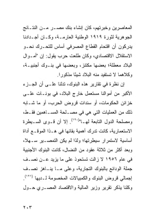 ‫ﺍﻟﻤﻌﺎﺼﺭﻴﻥ ﻭﺨﺒﺭﺘﻬﻡ، ﻜﺎﻥ ﺇﻨﺸﺎﺀ ﺒﻨﻙ ﻤﺼـﺭ ﻤـﻥ ﺍﻟﻨﺘـﺎﺌﺞ‬
‫ﺍﻟﺠﻭﻫﺭﻴﺔ ﻟﺜﻭﺭﺓ ٩١٩١ ﺍﻟﻭﻁﻨﻴﺔ ﺍﻟﻌﺎﺭﻤـﺔ، ﻭﻜـﺎﻥ ﺃﺠـﺩﺍﺩﻨﺎ‬
‫ﻴﺩﺭﻜﻭﻥ ﺃﻥ ﺍﻗﺘﺤﺎﻡ ﺍﻟﻘﻁﺎﻉ ﺍﻟﻤﺼﺭﻓﻲ ﺃﺴﺎﺱ ﻟﻠﺘﺤـﺭﻙ ﻨﺤـﻭ‬
‫ﺍﻻﺴﺘﻘﻼل ﺍﻻﻗﺘﺼﺎﺩﻱ، ﻭﻜﺎﻥ ﻁﻠﻌﺕ ﺤﺭﺏ ﻴﻘﻭل: ﺇﻥ "ﺃﻤـﻭﺍل‬
‫ﺍﻟﺒﻼﺩ ﻤﻌﻁﻠﺔ؛ ﺒﻌﻀﻬﺎ ‪‬ﻜﺘ ﹶﺯ، ﻭﺒﻌﻀﻬﺎ ﻓﻲ ﺒﻨـﻭﻙ ﺃﺠﻨﺒﻴـﺔ،‬
                           ‫ﻤ ﻨ‬
                 ‫ﻭﻜﻼﻫﻤﺎ ﻻ ﺘﺴﺘﻔﻴﺩ ﻤﻨﻪ ﺍﻟﺒﻼﺩ ﺸﻴ ًﺎ ﻤﺫﻜﻭ ‪‬ﺍ.‬
                   ‫ﺭ‬       ‫ﺌ‬
‫ﺇﻥ ﻨﻅﺭﺓ ﻓﻲ ﺘﻘﺎﺭﻴﺭ ﻫﺫﻩ ﺍﻟﺒﻨﻭﻙ، ﺘﺩﻟﻨﺎ ﻋﻠـﻰ ﺃﻥ ﺍﻟﺠـﺯﺀ‬
‫ﺍﻷﻜﺒﺭ ﻤﻥ ﺃﻤﻭﺍﻟﻨﺎ ﻤﺴﺘﻌﻤل ﺨﺎﺭﺝ ﺍﻟﺒﻼﺩ، ﻓﻲ ﺒﻭﻨـﺎﺕ ﻋﻠـﻰ‬
‫ﺨﺯﺍﺌﻥ ﺍﻟﺤﻜﻭﻤﺎﺕ، ﺃﻭ ﺴ ﹶﺩﺍﺕ ﻗﺭﻭﺽ ﺍﻟﺤﺭﺏ، ﺃﻭ ﻤﺎ ﺸـﺎﺒﻪ‬
                           ‫‪‬ﻨ‬
‫ﺫﻟﻙ ﻤﻥ ﺍﻟﻌﻤﻠﻴﺎﺕ ﺍﻟﺘﻲ ﻫﻲ ﻓﻲ ﻤﺼـﻠﺤﺔ ﺍﻟﻤﺴـﺎﻫﻤﻴﻥ ﻓﻘـﻁ،‬
‫ﻭﻤﺼﻠﺤﺔ ﺍﻟﺩﻭل ﺍﻟﺘﺎﺒﻌﺔ ﻟﻬـﺎ")٠٢١(. ﺇﻻ ﺃﻥ ﻗـﻭﻯ ﺍﻟﺴـﻴﻁﺭﺓ‬
‫ﺍﻻﺴﺘﻌﻤﺎﺭﻴﺔ، ﻜﺎﻨﺕ ﺘﺩﺭﻙ ﺃﻫﻤﻴﺔ ﺒﻘﺎﺌﻬﺎ ﻓﻲ ﻫـﺫﺍ ﺍﻟﻤﻭﻗـﻊ ﺃﺩﺍﺓ‬
‫ﺃﺴﺎﺴﻴﺔ ﻻﺴﺘﻤﺭﺍﺭ ﺴﻴﻁﺭﺘﻬﺎ؛ ﻭﻟﺫﺍ ﻟﻡ ﻴﻜﻥ ﺍﻟﺘﻤﺼـﻴﺭ ﺴـﻬ ﹰ،‬
 ‫ﻼ‬
‫ﻭﺒﻌﺩ ﺃﻜﺜﺭ ﻤﻥ ﺜﻼﺜﺔ ﻋﻘﻭﺩ ﻤﻥ ﺍﻟﻨﻀﺎل، ﻜﺎﻨﺕ ﺍﻟﺒﻨﻭﻙ ﺍﻷﺠﻨﺒﻴﺔ‬
                                            ‫‪‬‬
‫ﻓﻲ ﻋﺎﻡ ٦٥٩١ ﻻ ﺯﺍﻟﺕ ﺘﺴﺘﺤﻭﺫ ﻋﻠﻰ ﻤﺎ ﻴﺯﻴﺩ ﻋـﻥ ﻨﺼـﻑ‬
‫ﺠﻤﻠﺔ ﺍﻟﻭﺩﺍﺌﻊ ﺒﺎﻟﺒﻨﻭﻙ ﺍﻟﺘﺠﺎﺭﻴﺔ، ﻭﻋﻠﻰ ﻤـﺎ ﻴﻨـﺎﻫﺯ ﻨﺼـﻑ‬
‫ﺇﺠﻤﺎﻟﻲ ﻗﺭﻭﺽ ﺍﻟﺒﻨﻭﻙ ﻭﺍﻟﻜﻤﺒﻴﺎﻻﺕ ﺍﻟﻤﺨﺼﻭﻤﺔ ﻟـﺩﻴﻬﺎ )١٢١(.‬
‫ﻭﻜﻠﻨﺎ ﻴﺫﻜﺭ ﺘﻘﺭﻴﺭ ﻭﺯﻴﺭ ﺍﻟﻤﺎﻟﻴﺔ ﻭﺍﻻﻗﺘﺼﺎﺩ ﺍﻟﻤﺼـﺭﻱ ﺤـﻭل‬


‫٣٠٢‬
 