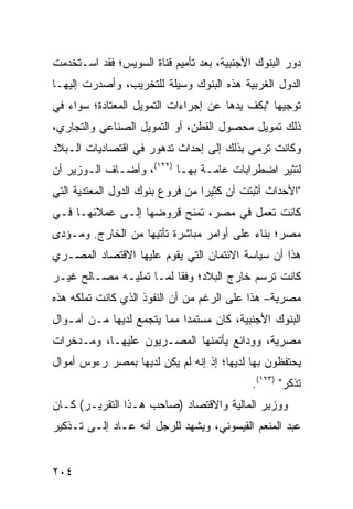 ‫ﺩﻭﺭ ﺍﻟﺒﻨﻭﻙ ﺍﻷﺠﻨﺒﻴﺔ، ﺒﻌﺩ ﺘﺄﻤﻴﻡ ﻗﻨﺎﺓ ﺍﻟﺴﻭﻴﺱ؛ ﻓﻘﺩ ﺍﺴـﺘﺨﺩﻤﺕ‬
‫ﺍﻟﺩﻭل ﺍﻟﻐﺭﺒﻴﺔ ﻫﺫﻩ ﺍﻟﺒﻨﻭﻙ ﻭﺴﻴﻠﺔ ﻟﻠﺘﺨﺭﻴﺏ، ﻭﺃﺼﺩﺭﺕ ﺇﻟﻴﻬـﺎ‬
‫ﺘﻭﺠﻴ ‪‬ﺎ "ﺒﻜﻑ ﻴﺩﻫﺎ ﻋﻥ ﺇﺠﺭﺍﺀﺍﺕ ﺍﻟﺘﻤﻭﻴل ﺍﻟﻤﻌﺘﺎﺩﺓ؛ ﺴﻭﺍﺀ ﻓﻲ‬
                                                ‫ﻬ‬
‫ﺫﻟﻙ ﺘﻤﻭﻴل ﻤﺤﺼﻭل ﺍﻟﻘﻁﻥ، ﺃﻭ ﺍﻟﺘﻤﻭﻴل ﺍﻟﺼﻨﺎﻋﻲ ﻭﺍﻟﺘﺠﺎﺭﻱ،‬
‫ﻭﻜﺎﻨﺕ ﺘﺭﻤﻲ ﺒﺫﻟﻙ ﺇﻟﻰ ﺇﺤﺩﺍﺙ ﺘﺩﻫﻭﺭ ﻓﻲ ﺍﻗﺘﺼﺎﺩﻴﺎﺕ ﺍﻟـﺒﻼﺩ‬
‫ﻟﺘﺜﻴﺭ ﺍﻀﻁﺭﺍﺒﺎﺕ ﻋﺎﻤـﺔ ﺒﻬـﺎ )٢٢١(، ﻭﺃﻀـﺎﻑ ﺍﻟـﻭﺯﻴﺭ ﺃﻥ‬
‫"ﺍﻷﺤﺩﺍﺙ ﺃﺜﺒﺘﺕ ﺃﻥ ﻜﺜﻴ ‪‬ﺍ ﻤﻥ ﻓﺭﻭﻉ ﺒﻨﻭﻙ ﺍﻟﺩﻭل ﺍﻟﻤﻌﺘﺩﻴﺔ ﺍﻟﺘﻲ‬
                                  ‫ﺭ‬
‫ﻜﺎﻨﺕ ﺘﻌﻤل ﻓﻲ ﻤﺼﺭ، ﺘﻤﻨﺢ ﻗﺭﻭﻀﻬﺎ ﺇﻟـﻰ ﻋﻤﻼﺌﻬـﺎ ﻓـﻲ‬
‫ﻤﺼﺭ؛ ﺒﻨﺎﺀ ﻋﻠﻰ ﺃﻭﺍﻤﺭ ﻤﺒﺎﺸﺭﺓ ﺘﺄﺘﻴﻬﺎ ﻤﻥ ﺍﻟﺨﺎﺭﺝ. ﻭﻤـﺅ ‪‬ﻯ‬
 ‫ﺩ‬                               ‫‪‬‬
‫ﻫﺫﺍ ﺃﻥ ﺴﻴﺎﺴﺔ ﺍﻻﺌﺘﻤﺎﻥ ﺍﻟﺘﻲ ﻴﻘﻭﻡ ﻋﻠﻴﻬﺎ ﺍﻻﻗﺘﺼﺎﺩ ﺍﻟﻤﺼـﺭﻱ‬
‫ﻜﺎﻨﺕ ﺘﺭﺴﻡ ﺨﺎﺭﺝ ﺍﻟﺒﻼﺩ؛ ﻭﻓ ﹰﺎ ﻟﻤـﺎ ﺘﻤﻠﻴـﻪ ﻤﺼـﺎﻟﺢ ﻏﻴـﺭ‬
                         ‫ﻘ‬
‫ﻤﺼﺭﻴﺔ– ﻫﺫﺍ ﻋﻠﻰ ﺍﻟﺭﻏﻡ ﻤﻥ ﺃﻥ ﺍﻟﻨﻔﻭﺫ ﺍﻟﺫﻱ ﻜﺎﻨﺕ ﺘﻤﻠﻜﻪ ﻫﺫﻩ‬
‫ﺍﻟﺒﻨﻭﻙ ﺍﻷﺠﻨﺒﻴﺔ، ﻜﺎﻥ ﻤﺴﺘﻤ ‪‬ﺍ ﻤﻤﺎ ﻴﺘﺠﻤﻊ ﻟﺩﻴﻬﺎ ﻤـﻥ ﺃﻤـﻭﺍل‬
                            ‫ﺩ‬
‫ﻤﺼﺭﻴﺔ، ﻭﻭﺩﺍﺌﻊ ﻴﺄﺘﻤﻨﻬﺎ ﺍﻟﻤﺼـﺭﻴﻭﻥ ﻋﻠﻴﻬـﺎ، ﻭﻤـﺩﺨﺭﺍﺕ‬
                                   ‫‪‬‬
‫ﻴﺤﺘﻔﻅﻭﻥ ﺒﻬﺎ ﻟﺩﻴﻬﺎ؛ ﺇﺫ ﺇﻨﻪ ﻟﻡ ﻴﻜﻥ ﻟﺩﻴﻬﺎ ﺒﻤﺼﺭ ﺭﺀﻭﺱ ﺃﻤﻭﺍل‬
                                             ‫ﹸﺫﻜﺭ" )٣٢١(.‬
                                                        ‫ﺘ‬
‫ﻭﻭﺯﻴﺭ ﺍﻟﻤﺎﻟﻴﺔ ﻭﺍﻻﻗﺘﺼﺎﺩ )ﺼﺎﺤﺏ ﻫـﺫﺍ ﺍﻟﺘﻘﺭﻴـﺭ( ﻜـﺎﻥ‬
‫ﻋﺒﺩ ﺍﻟﻤﻨﻌﻡ ﺍﻟﻘﻴﺴﻭﻨﻲ، ﻭﻴﺸﻬﺩ ﻟﻠﺭﺠل ﺃﻨﻪ ﻋـﺎﺩ ﺇﻟـﻰ ﺘـﺫﻜﻴﺭ‬


‫٤٠٢‬
 