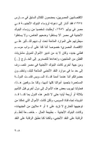 ‫ﺍﻻﻗﺘﺼﺎﺩﻴﻴﻥ ﺍﻟﻤﺼﺭﻴﻴﻥ، ﺒﻤﻀﻤﻭﻥ ﺍﻟﻜﻼﻡ ﺍﻟﺴﺎﺒﻕ ﻓﻲ ﻤـﺎﺭﺱ‬
‫٤٧٩١؛ ﻓﻘﺩ ﺃﺸﺎﺭ ﺇﻟﻰ ﺩﻋﻭﺘﻪ ﻟﺭﺅﺴﺎﺀ ﺍﻟﺒﻨﻭﻙ ﺍﻷﺠﻨﺒﻴـﺔ ﻓـﻲ‬
‫ﻤﺼﺭ ﻓﻲ ﻴﻭﻟﻴﻭ ٦٥٩١، "ﻭﻁﻠﺒﺕ ﺸﺨﺼ ‪‬ﺎ ﻤﻥ ﺭﺅﺴﺎﺀ ﺍﻟﺒﻨﻭﻙ‬
                 ‫ﻴ‬
‫ﺍﻷﺠﻨﺒﻴﺔ ﻓﻲ ﻤﺼﺭ ﺃﻻ ﻴﺴﺘﻐﻠﻭﺍ ﻭﻀﻌﻬﻡ ﺍﻟﺨﺎﺹ، ﻭﻻ ﻴﺴﺘﻐﻠﻭﺍ‬
‫ﺴﻴﻁﺭﺘﻬﻡ ﻋﻠﻰ ﺍﻟﻤﻭﺍﺭﺩ ﺍﻟﻤﺘﺎﺤﺔ ﺘﺤﺕ ﺃﻴـﺩﻴﻬﻡ ﻟﻠﺘـﺄﺜﻴﺭ ﻋﻠـﻰ‬
‫ﺍﻻﻗﺘﺼﺎﺩ ﺍﻟﻤﺼﺭﻱ؛ ﺨﺼﻭ ‪‬ﺎ ﺃﻨﻨﺎ ﻜﻨﺎ ﻋﻠﻰ ﺃﺒـﻭﺍﺏ ﻤﻭﺴـﻡ‬
                           ‫ﺼ‬
‫ﻗﻁﻨﻲ ﺠﺩﻴﺩ، ﻭﻜﺎﻥ ﻻ ﺒﺩ ﻤﻥ ﺘﺩﺒﻴﺭ ﺍﻷﻤﻭﺍل ﻟﺘﻤﻭﻴل ﻤﺸﺘﺭﻴﺎﺕ‬
‫ﺍﻟﻘﻁﻥ ﻤﻥ ﺍﻟﻤﻨﺘﺠﻴﻥ، ﻭﺇﻋﺩﺍﺩﻫﺎ ﻟﻠﺘﺼﺩﺭﻴﺭ ﺇﻟﻰ ﺍﻟﺨـﺎﺭﺝ )...(‬
‫ﻭﻤﻥ ﺠﻬﺔ ﺃﺨﺭﻯ ﻜﺎﻨﺕ ﺍﻟﺒﻨﻭﻙ ﺍﻷﺠﻨﺒﻴﺔ ﻓﻲ ﻤﺼﺭ ﺘﺘﺼـﺭﻑ‬
‫ﺇﻟﻰ ﺤﺩ ﻤﺎ ﻓﻲ ﻤﻭﺍﺭﺩ ﺍﻟﻨﻘﺩ ﺍﻷﺠﻨﺒﻲ ﺍﻟﻤﺘﺎﺤﺔ ﻟﻠﺒﻠﺩ، ﻭﺘﻌﻠﻤـﻭﻥ‬
‫ﺤﻀﺭﺍﺘﻜﻡ ﺃﻨﻨﺎ ﻋﻨﺩﻤﺎ ﺃﻤﻤﻨﺎ ﻗﻨـﺎﺓ ﺍﻟﺴـﻭﻴﺱ ﻗﺎﻤـﺕ ﺍﻟﺩﻭﻟـﺔ‬
‫ﺍﻟﻤﺴﺘﻌﻤﺭﺓ ﺒﺘﺠﻤﻴﺩ ﺃﻤﻭﺍﻟﻨﺎ ﻜﻠﻬﺎ ﻟﺩﻴﻬﺎ، ﻭﻜﻨﺎ ﻤﺘـﻭﻗﻌﻴﻥ ﻫـﺫﺍ،‬
‫ﻓﺤﺎﻭﻟﻨﺎ ﺘﻬﺭﻴﺏ ﺒﻌﺽ ﻫﺫﻩ ﺍﻷﻤﻭﺍل ﺇﻟﻰ ﺩﻭل ﺃﺨﺭﻯ ﻗﺒل ﺍﻟﺘﺄﻤﻴﻡ‬
‫ﺒﺜﻼﺜﺔ ﺃﻭ ﺃﺭﺒﻌﺔ ﺃﻴﺎﻡ؛ ﺤﺘﻰ ﻻ ﺘﺸﻌﺭ ﻫﺫﻩ ﺍﻟﺩﻭل ﺒﻤﺎ ﻜﻨـﺎ ﻗـﺩ‬
‫ﺍﻨﺘﻭﻴﻨﺎﻩ ﺘﺠﺎﻩ ﻗﻨﺎﺓ ﺍﻟﺴﻭﻴﺱ، ﻭﻟﻜﻥ ﻜﺎﻨﺕ ﺍﻷﻤﻭﺍل ﺍﻟﺘﻲ ﺘﻤﻜﻨﺎ ﻤﻥ‬
‫ﺘﻭﺠﻴﻬﻬﺎ ﻟﻠﺨﺎﺭﺝ ﻻ ﺘﺯﻴﺩ ﻋﻠﻰ ٤ ﺃﻭ ٥ ﻤﻼﻴﻴﻥ ﻤﻥ ﺍﻟﺠﻨﻴﻬﺎﺕ،‬
‫ﻭﻜﺎﻨﺕ ﺍﻟﺒﻨﻭﻙ ﺍﻷﺠﻨﺒﻴﺔ - ﺒﻁﺒﻴﻌﺔ ﺍﻟﺤﺎل - ﺨﺎﻀـﻌﺔ ﻟﻨﻅـﺎﻡ‬
‫ﺍﻟﺭﻗﺎﺒﺔ ﻋﻠﻰ ﺍﻟﻨﻘﺩ ﺍﻷﺠﻨﺒﻲ، ﻭﻟﻜﻨﻨﺎ ﻜﻨﺎ ﻨﻁﺒﻕ ﺍﻟﺭﻗﺎﺒﺔ ﻋﻠﻰ ﺍﻟﻨﻘﺩ‬


‫٥٠٢‬
 