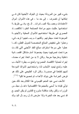 ‫ﺒﺸﻲﺀ ﻜﺒﻴﺭ ﻤﻥ ﺍﻟﻤﺭﻭﻨﺔ؛ ﺒﺤﻴﺙ ﺇﻥ ﺍﻟﺒﻨﻭﻙ ﺍﻷﺠﻨﺒﻴﺔ ﻜﺎﻥ ﻓـﻲ‬
‫ﺇﻤﻜﺎﻨﻬﺎ ﺃﻥ ﺘﺘﺼﺭﻑ - ﺇﻟﻰ ﺤﺩ ﻤﺎ - ﻓﻲ ﻫﺫﻩ ﺍﻷﻤﻭﺍل: ﺃﻤﻭﺍل‬
‫ﺍﻻﻋﺘﻤﺎﺩﺍﺕ ﻭﺤﺼـﻴﻠﺔ ﺍﻟﺼـﺎﺩﺭﺍﺕ.. ﺇﻟـﺦ، ﻭﻓـﻲ ﻁﺭﻴﻘـﺔ‬
‫ﺍﺴﺘﺨﺩﺍﻤﻬﺎ. ﻁﻠﺒﺕ ﻤﻨﻬﻡ ﻤﺭﺍﻋﺎﺓ ﺍﻟﻤﺼﻠﺤﺔ ﺍﻟﻌﻠﻴـﺎ ﻟﻼﻗﺘﺼـﺎﺩ‬
‫ﺍﻟﻤﺼﺭﻱ ﻓﻲ ﻁﺭﻴﻘﺔ ﺍﺴﺘﺨﺩﺍﻤﻬﻡ ﻟﻸﻤﻭﺍل ﺍﻟﻤﺤﻠﻴﺔ ﻭﺍﻷﺠﻨﺒﻴـﺔ‬
‫ﺍﻟﻤﻭﺠﻭﺩﺓ ﺘﺤﺕ ﺴﻴﻁﺭﺘﻬﻡ. ﻭﻟﻜﻨﻬﻡ ﻟـﻡ ﻴﺴـﺘﺠﻴﺒﻭﺍ ﻟﺭﺠـﺎﺌﻲ،‬
‫ﻭﻋﻤﻠﻭﺍ ﻋﻠﻰ ﺘﺨﻔﻴﺽ ﺍﻟﻤﺒﺎﻟﻎ ﺍﻟﻤﺨﺼﺼﺔ ﻟﺘﻤﻭﻴل ﺍﻟﻘﻁﻥ، ﻜﻤـﺎ‬
‫ﻋﻤﻠﻭﺍ ﻋﻠﻰ ﺴﺭﻋﺔ ﺍﺴﺘﻨﺯﺍﻑ ﻤﺒﺎﻟﻎ ﺍﻟﻨﻘﺩ ﺍﻷﺠﻨﺒﻲ ﺍﻟﺘﻲ ﻜﺎﻨـﺕ‬
‫ﺤﺭﺓ ﺘﺤﺕ ﺘﺼﺭﻓﻬﻡ؛ ﺒﺤﻴﺙ ﻴﻀﻌﻭﻨﻨﺎ ﺃﻤﺎﻡ ﻤﺸﺎﻜل ﺍﻗﺘﺼـﺎﺩﻴﺔ‬
          ‫َ‬
‫ﺩﺍﺨﻠﻴﺔ ﻭﺨﺎﺭﺠﻴﺔ ﺤﺭﺠﺔ. ﻭﻜﺎﻥ ﻻ ﺒﺩ ﻤﻥ ﺍﺘﺨﺎﺫ ﺇﺠﺭﺍﺀ ﻤﻀﺎﺩ،‬
‫ﺇﺠﺭﺍﺀ ﻟﺤﻤﺎﻴﺔ ﺍﻻﻗﺘﺼﺎﺩ ﺍﻟﻤﺼﺭﻱ؛ ﻭﻟﻤﻨﻊ ﺴـﻴﻁﺭﺓ ﺍﻷﺠﺎﻨـﺏ‬
‫ﻋﻠﻴﻪ، ﻭﻟﻤﻨﻊ ﺘﻬﺩﻴﺩ ﺍﻷﺠﺎﻨﺏ ﻟﻨﺎ، ﻭﺍﺴﺘﺨﺩﺍﻤﻬﻡ ﻷﻤﻭﺍﻟﻨﺎ ﺍﻟﻤﻭﺩﻋﺔ‬
‫ﻟﺩﻴﻬﻡ ﻟﻁﻌﻨﻨﺎ ﻓﻲ ﺼﺩﻭﺭﻨﺎ. ﻭﻜﺎﻥ ﺍﻟﺭﺩ ﺍﻟﻁﺒﻴﻌﻲ ﻋﻠﻰ ﺫﻟﻙ ﻫﻭ‬
 ‫ﻓﺭﺽ ﺍﻟﺤﺭﺍﺴﺔ ﻋﻠﻰ ﺒﻨﻭﻙ ﺍﻷﻋﺩﺍﺀ، ﺜﻡ ﺘﻤﺼﻴﺭﻫﺎ ﻜﻠ ‪‬ﺎ" )٤٢١(.‬
          ‫ﻴ‬
‫ﻟﻸﺴﻑ ﻨﺴﻲ ﻋﺒﺩ ﺍﻟﻤﻨﻌﻡ ﺍﻟﻘﻴﺴﻭﻨﻲ ﻫﺫﺍ ﺍﻟﻜﻼﻡ ﺒﻌﺩ ﺫﻟﻙ ﺤﻴﻥ‬
‫ﺘﻭﱠﻰ ﻗﻴﺎﺩﺓ ﻤﺎ ُﺴ ِﻲ ﺒﺎﻟﻤﺠﻤﻭﻋﺔ ﺍﻻﻗﺘﺼﺎﺩﻴﺔ ﺩﺍﺨـل ﻤﺠﻠـﺱ‬
                                 ‫ﺃ ﻤ‬            ‫ﻟ‬
‫ﺍﻟﻭﺯﺭﺍﺀ، ﻭﻟﻜﻥ ﻭﻗﺕ ﻤﻨﺎﻗﺸﺔ ﻤﺸﺭﻭﻉ ﺍﻟﻘﺎﻨﻭﻥ ﻟﻡ ﻴﻜﻥ ﺍﻟﺠﻤﻴـﻊ‬
‫ﻗﺩ ﻨﺴﻲ ﺒﻌﺩ ﻫﺫﻩ ﺍﻟﺨﺒﺭﺓ؛ ﻭﻟﺫﺍ ﻋﺎﺭﺽ ﻜـل ﺭﺠـﺎل ﺍﻟﺒﻨـﻭﻙ‬


‫٦٠٢‬
 