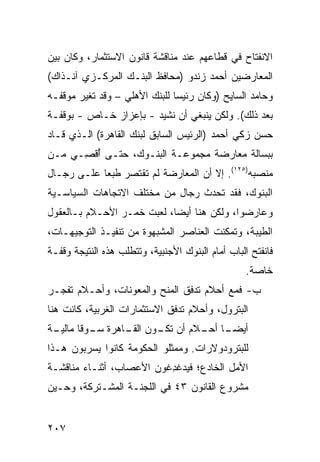 ‫ﺍﻻﻨﻔﺘﺎﺡ ﻓﻲ ﻗﻁﺎﻋﻬﻡ ﻋﻨﺩ ﻤﻨﺎﻗﺸﺔ ﻗﺎﻨﻭﻥ ﺍﻻﺴﺘﺜﻤﺎﺭ، ﻭﻜﺎﻥ ﺒﻴﻥ‬
‫ﺍﻟﻤﻌﺎﺭﻀﻴﻥ ﺃﺤﻤﺩ ﺯﻨﺩﻭ )ﻤﺤﺎﻓﻅ ﺍﻟﺒﻨـﻙ ﺍﻟﻤﺭﻜـﺯﻱ ﺁﻨـﺫﺍﻙ(‬
‫ﻭﺤﺎﻤﺩ ﺍﻟﺴﺎﻴﺢ )ﻭﻜﺎﻥ ﺭﺌﻴ ‪‬ﺎ ﻟﻠﺒﻨﻙ ﺍﻷﻫﻠﻲ – ﻭﻗﺩ ﺘﻐﻴﺭ ﻤﻭﻗﻔـﻪ‬
                               ‫ﺴ‬
‫ﺒﻌﺩ ﺫﻟﻙ(. ﻭﻟﻜﻥ ﻴﻨﺒﻐﻲ ﺃﻥ ﻨﺸﻴﺩ - ﺒﺈﻋﺯﺍﺯ ﺨـﺎﺹ - ﺒﻭﻗﻔـﺔ‬
‫ﺤﺴﻥ ﺯﻜﻲ ﺃﺤﻤﺩ )ﺍﻟﺭﺌﻴﺱ ﺍﻟﺴﺎﺒﻕ ﻟﺒﻨﻙ ﺍﻟﻘﺎﻫﺭﺓ( ﺍﻟـﺫﻱ ﻗـﺎﺩ‬
‫ﺒﺒﺴﺎﻟﺔ ﻤﻌﺎﺭﻀﺔ ﻤﺠﻤﻭﻋـﺔ ﺍﻟﺒﻨـﻭﻙ، ﺤﺘـﻰ ُﻗ ِـﻲ ﻤـﻥ‬
      ‫ﺃﺼ‬
‫ﻤﻨﺼﺒﻪ)٥٢١(. ﺇﻻ ﺃﻥ ﺍﻟﻤﻌﺎﺭﻀﺔ ﻟﻡ ﺘﻘﺘﺼﺭ ﻁﺒ ‪‬ﺎ ﻋﻠـﻰ ﺭﺠـﺎل‬
            ‫ﻌ‬
‫ﺍﻟﺒﻨﻭﻙ، ﻓﻘﺩ ﺘﺤﺩﺙ ﺭﺠﺎل ﻤﻥ ﻤﺨﺘﻠﻑ ﺍﻻﺘﺠﺎﻫﺎﺕ ﺍﻟﺴﻴﺎﺴـﻴﺔ‬
‫ﻭﻋﺎﺭﻀﻭﺍ، ﻭﻟﻜﻥ ﻫﻨﺎ ﺃﻴ ‪‬ﺎ، ﻟﻌﺒﺕ ﺨﻤـﺭ ﺍﻷﺤـﻼﻡ ﺒـﺎﻟﻌﻘﻭل‬
                            ‫ﻀ‬        ‫‪‬‬
‫ﺍﻟﻁﻴﺒﺔ، ﻭﺘﻤﻜﻨﺕ ﺍﻟﻌﻨﺎﺼﺭ ﺍﻟﻤﺸﺒﻬﻭﺓ ﻤﻥ ﺘﻨﻔﻴـﺫ ﺍﻟﺘﻭﺠﻴﻬـﺎﺕ،‬
‫ﻓﺎﻨﻔﺘﺢ ﺍﻟﺒﺎﺏ ﺃﻤﺎﻡ ﺍﻟﺒﻨﻭﻙ ﺍﻷﺠﻨﺒﻴﺔ، ﻭﺘﺘﻁﻠﺏ ﻫﺫﻩ ﺍﻟﻨﺘﻴﺠﺔ ﻭﻗﻔـﺔ‬
                                                   ‫ﺨﺎﺼﺔ.‬
‫ﺏ- ﻓﻤﻊ ﺃﺤﻼﻡ ﺘﺩﻓﻕ ﺍﻟﻤﻨﺢ ﻭﺍﻟﻤﻌﻭﻨﺎﺕ، ﻭﺃﺤـﻼﻡ ﺘﻔ ‪‬ـﺭ‬
  ‫ﺠ‬
‫ﺍﻟﺒﺘﺭﻭل، ﻭﺃﺤﻼﻡ ﺘﺩﻓﻕ ﺍﻻﺴﺘﺜﻤﺎﺭﺍﺕ ﺍﻟﻐﺭﺒﻴﺔ، ﻜﺎﻨﺕ ﻫﻨﺎ‬
‫ـﺔ‬
 ‫ﺃﻴﻀ ـﺎ ـﻼﻡ ﺃﻥ ـﻭﻥ ـﺎﻫﺭﺓ ـﻭ ﹰﺎ ﻤﺎﻟﻴـ‬
        ‫ﺴـ ﻗ‬     ‫ﺘﻜـ ﺍﻟﻘـ‬   ‫‪‬ـ ﺃﺤـ‬
‫ﻟﻠﺒﺘﺭﻭﺩﻭﻻﺭﺍﺕ. ﻭﻤﻤﺜﻠﻭ ﺍﻟﺤﻜﻭﻤﺔ ﻜﺎﻨﻭﺍ ﻴﺴﺭﺒﻭﻥ ﻫـﺫﺍ‬
‫ﺍﻷﻤل ﺍﻟﺨﺎﺩﻉ؛ ﻓﻴﺩﻏ ِﻏﻭﻥ ﺍﻷﻋﺼﺎﺏ، ﺃﺜﻨـﺎﺀ ﻤﻨﺎﻗﺸـﺔ‬
                          ‫ﺩ‬
‫ﻤﺸﺭﻭﻉ ﺍﻟﻘﺎﻨﻭﻥ ٣٤ ﻓﻲ ﺍﻟﻠﺠﻨـﺔ ﺍﻟﻤﺸـﺘﺭﻜﺔ، ﻭﺤـﻴﻥ‬


‫٧٠٢‬
 