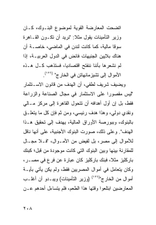 ‫ﺍﺘﻀﺤﺕ ﺍﻟﻤﻌﺎﺭﻀﺔ ﺍﻟﻘﻭﻴﺔ ﻟﻤﻭﻀﻭﻉ ﺍﻟﺒﻨـﻭﻙ، ﻜـﺎﻥ‬
‫ﻭﺯﻴﺭ ﺍﻟﺘﺄﻤﻴﻨﺎﺕ ﻴﻘﻭل ﻤﺜﻼ: "ﻨﺭﻴﺩ ﺃﻥ ﺘﻜـﻭﻥ ﺍﻟﻘـﺎﻫﺭﺓ‬
                         ‫ﹰ‬
‫ﺴﻭ ﹰﺎ ﻤﺎﻟﻴﺔ، ﻜﻤﺎ ﻜﺎﻨﺕ ﻟﻨﺩﻥ ﻓﻲ ﺍﻟﻤﺎﻀﻲ، ﺨﺎﺼـﺔ ﺃﻥ‬
                                          ‫ﻗ‬
‫ﻫﻨﺎﻙ ﺒﻼﻴﻴﻥ ﺍﻟﺠﻨﻴﻬﺎﺕ ﻓﺎﺌﺽ ﻓﻲ ﺍﻟﺩﻭل ﺍﻟﻌﺭﺒﻴـﺔ، ﺇﺫﺍ‬
                       ‫‪‬‬
‫ﻟﻡ ﻨﺸﻌﺭﻫﺎ ﺒﺄﻨﻨﺎ ﻨﻨﻔﺘﺢ ﺍﻗﺘﺼﺎﺩ ‪‬ﺎ، ﻓﺴﺘﺫﻫﺏ ﻜـل ﻫـﺫﻩ‬
                  ‫ﻴ‬
          ‫ﺍﻷﻤﻭﺍل ﺇﻟﻰ ﺘﺸﻴﺯﻤﺎﻨﻬﺎﺘﻥ ﻓﻲ ﺍﻟﺨﺎﺭﺝ" )٦٢١(.‬
‫ﻭﻴﻀﻴﻑ ﺸﺭﻴﻑ ﻟﻁﻔﻲ، ﺃﻥ ﺍﻟﻬﺩﻑ ﻤﻥ ﻗﺎﻨﻭﻥ ﺍﻻﺴـﺘﺜﻤﺎﺭ‬
‫"ﻟﻴﺱ ﻤﻘﺼﻭ ‪‬ﺍ ﻋﻠﻰ ﺍﻻﺴﺘﺜﻤﺎﺭ ﻓﻲ ﻤﺠﺎل ﺍﻟﺼﻨﺎﻋﺔ ﻭﺍﻟﺯﺭﺍﻋﺔ‬
                                       ‫ﺭ‬
‫ﻓﻘﻁ، ﺒل ﺇﻥ ﺃﻭل ﺃﻫﺩﺍﻓﻪ ﺃﻥ ﺘﺘﺤﻭل ﺍﻟﻘﺎﻫﺭﺓ ﺇﻟﻰ ﻤﺭﻜﺯ ﻤـﺎﻟﻲ‬
‫ﻭﻨﻘﺩﻱ ﺩﻭﻟﻲ، ﻭﻫﺫﺍ ﻫﺩﻑ ﺭﺌﻴﺴﻲ، ﻭﻤﻥ ﺜﻡ ﻓﺈﻥ ﻜل ﻤﺎ ﻴﺘﻌﻠـﻕ‬
‫ﺒﺎﻟﺒﻨﻭﻙ، ﻭﺒﺒﻭﺭﺼﺔ ﺍﻷﻭﺭﺍﻕ ﺍﻟﻤﺎﻟﻴﺔ، ﻴﻬﺩﻑ ﺇﻟﻰ ﺘﺤﻘﻴﻕ ﻫـﺫﺍ‬
‫ﺍﻟﻬﺩﻑ". ﻭﻋﻠﻰ ﺫﻟﻙ، ﺼ ‪‬ﺭﺕ ﺍﻟﺒﻨﻭﻙ ﺍﻷﺠﻨﺒﻴﺔ، ﻋﻠﻰ ﺃﻨﻬﺎ ﻨﺎﻗل‬
                                ‫ﻭ‬
‫ﻟﻸﻤﻭﺍل ﺇﻟﻰ ﻤﺼﺭ، ﺒل ﻟﻔﻴﺽ ﻤﻥ ﺍﻷﻤـﻭﺍل، "ﻓـﻼ ﻤﺠـﺎل‬
‫ﻟﻠﻤﻘﺎﺭﻨﺔ ﺒﻴﻨﻬﺎ ﻭﺒﻴﻥ ﺍﻟﺒﻨﻭﻙ ﺍﻟﺘﻲ ﻜﺎﻨﺕ ﻤﻭﺠﻭﺩﺓ ﻤﻥ ﻗﺒل؛ ﻜﺒﻨﻙ‬
‫ﺒﺎﺭﻜﻠﻴﺯ ﻤﺜ ﹰ، ﻓﺒﻨﻙ ﺒﺎﺭﻜﻠﻴﺯ ﻜﺎﻥ ﻋﺒﺎﺭﺓ ﻋﻥ ﻓﺭﻉ ﻓﻲ ﻤﺼـﺭ،‬
                                        ‫ﻼ‬
‫ﻭﻜﺎﻥ ﻴﺘﻌﺎﻤل ﻓﻲ ﺃﻤﻭﺍل ﺍﻟﻤﺼﺭﻴﻴﻥ ﻓﻘﻁ، ﻭﻟﻡ ﻴﻜﻥ ﻴﺄﺘﻲ ﺒﺄﻴـﺔ‬
                                   ‫)٦٢١(‬
‫)ﻭﺯﻴﺭ ﺍﻟﺘﺄﻤﻴﻨﺎﺕ( ﻭﻴﺒـﺩﻭ ﺃﻥ ﺃﻏﻠـﺏ‬           ‫ﺃﻤﻭﺍل ﻤﻥ ﺍﻟﺨﺎﺭﺝ"‬
‫ﺍﻟﻤﻌﺎﺭﻀﻴﻥ ﺍﺒﺘﻠﻌﻭﺍ ﻭﻗﺘﻬﺎ ﻫﺫﺍ ﺍﻟﻁﻌﻡ، ﻓﻠﻡ ﻴﺘﺴﺎﺀل ﺃﺤﺩﻫﻡ ﻋـﻥ‬


‫٨٠٢‬
 